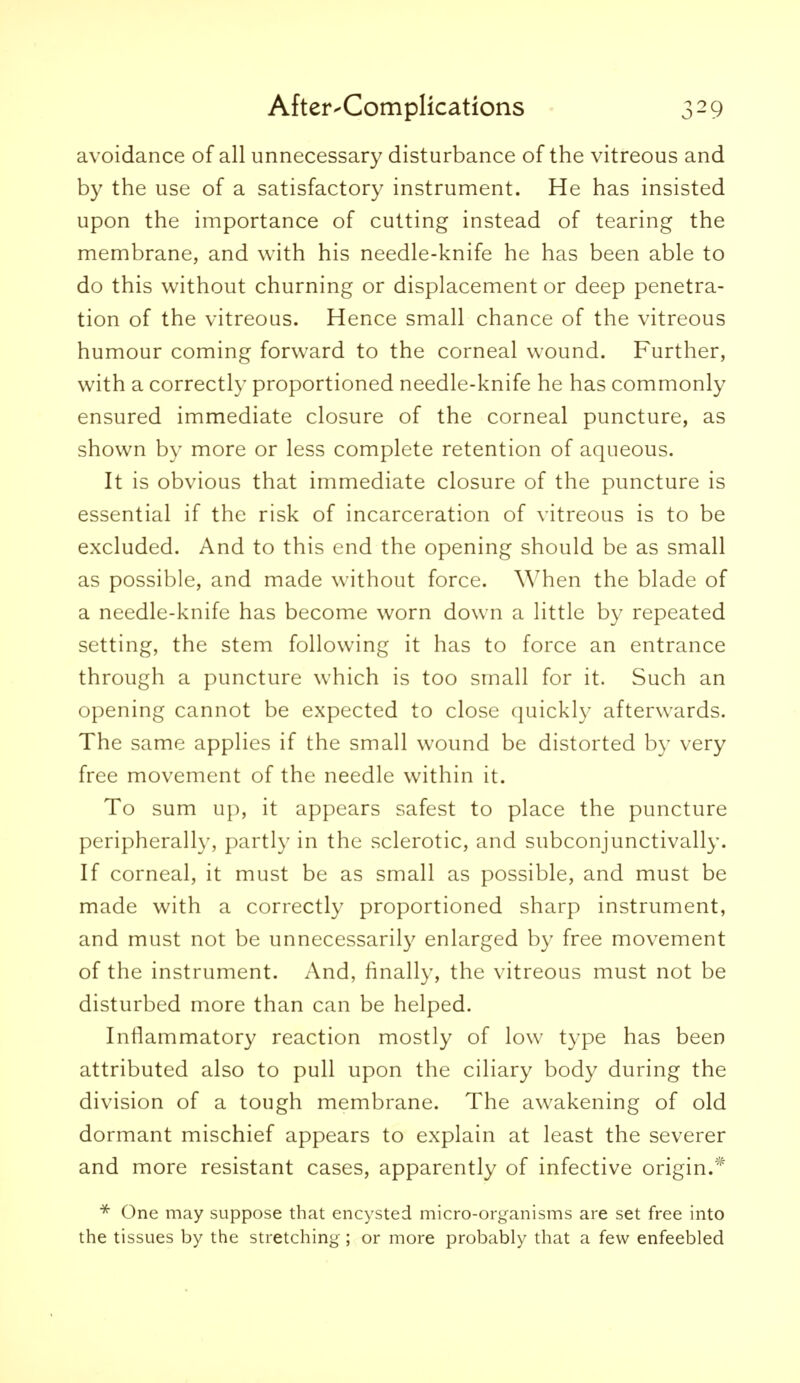 avoidance of all unnecessary disturbance of the vitreous and by the use of a satisfactory instrument. He has insisted upon the importance of cutting instead of tearing the membrane, and with his needle-knife he has been able to do this without churning or displacement or deep penetra- tion of the vitreous. Hence small chance of the vitreous humour coming forward to the corneal wound. Further, with a correctly proportioned needle-knife he has commonly ensured immediate closure of the corneal puncture, as shown by more or less complete retention of aqueous. It is obvious that immediate closure of the puncture is essential if the risk of incarceration of vitreous is to be excluded. And to this end the opening should be as small as possible, and made without force. When the blade of a needle-knife has become worn down a little by repeated setting, the stem following it has to force an entrance through a puncture which is too small for it. Such an opening cannot be expected to close quickly afterwards. The same applies if the small wound be distorted by very free movement of the needle within it. To sum up, it appears safest to place the puncture peripherally, partly in the sclerotic, and subconjunctivally. If corneal, it must be as small as possible, and must be made with a correctly proportioned sharp instrument, and must not be unnecessarily enlarged by free movement of the instrument. And, finally, the vitreous must not be disturbed more than can be helped. Inflammatory reaction mostly of low type has been attributed also to pull upon the ciliary body during the division of a tough membrane. The awakening of old dormant mischief appears to explain at least the severer and more resistant cases, apparently of infective origin.* One may suppose that encysted micro-organisms are set free into the tissues by the stretching ; or more probably that a few enfeebled
