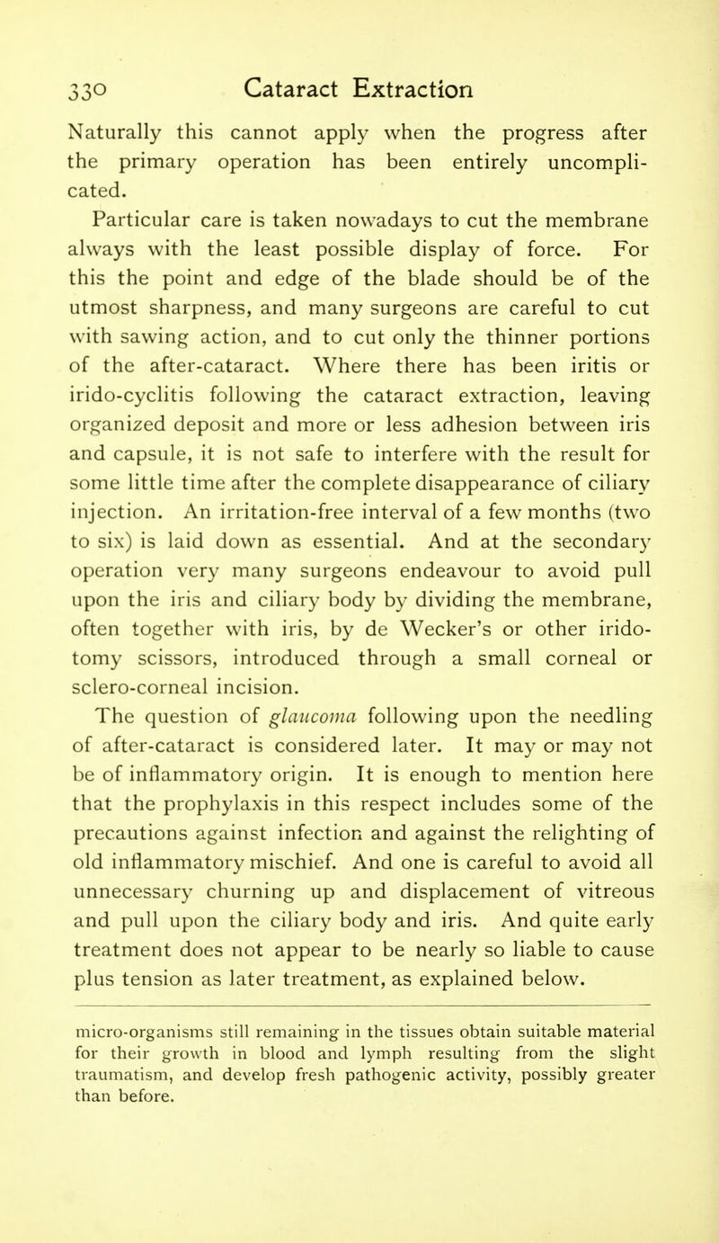 Naturally this cannot apply when the progress after the primary operation has been entirely uncompli- cated. Particular care is taken nowadays to cut the membrane always with the least possible display of force. For this the point and edge of the blade should be of the utmost sharpness, and many surgeons are careful to cut with sawing action, and to cut only the thinner portions of the after-cataract. Where there has been iritis or irido-cyclitis following the cataract extraction, leaving organized deposit and more or less adhesion between iris and capsule, it is not safe to interfere with the result for some little time after the complete disappearance of ciliary injection. An irritation-free interval of a few months (two to six) is laid down as essential. And at the secondary operation very many surgeons endeavour to avoid pull upon the iris and ciliary body by dividing the membrane, often together with iris, by de Wecker's or other irido- tomy scissors, introduced through a small corneal or sclero-corneal incision. The question of glaucoma following upon the needling of after-cataract is considered later. It may or may not be of inflammatory origin. It is enough to mention here that the prophylaxis in this respect includes some of the precautions against infection and against the relighting of old inflammatory mischief. And one is careful to avoid all unnecessary churning up and displacement of vitreous and pull upon the ciliary body and iris. And quite early treatment does not appear to be nearly so liable to cause plus tension as later treatment, as explained below. micro-organisms still remaining in the tissues obtain suitable material for their growth in blood and lymph resulting from the slight traumatism, and develop fresh pathogenic activity, possibly greater than before.