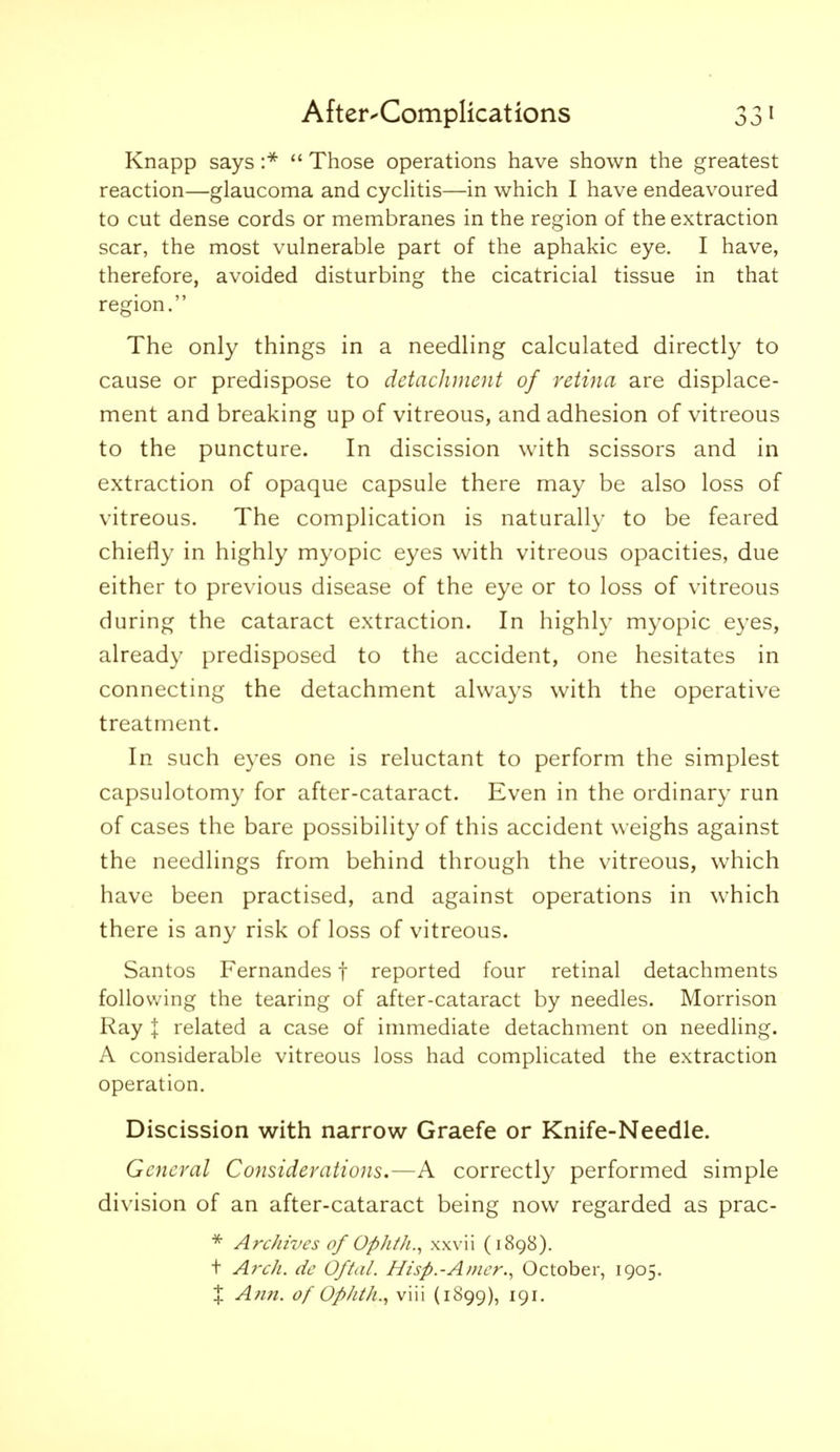 Knapp says  Those operations have shown the greatest reaction—glaucoma and cycUtis—in which I have endeavoured to cut dense cords or membranes in the region of the extraction scar, the most vulnerable part of the aphakic eye. I have, therefore, avoided disturbing the cicatricial tissue in that region. The only things in a needling calculated directly to cause or predispose to detachment of retina are displace- ment and breaking up of vitreous, and adhesion of vitreous to the puncture. In discission with scissors and in extraction of opaque capsule there may be also loss of vitreous. The complication is naturally to be feared chiefly in highly myopic eyes with vitreous opacities, due either to previous disease of the eye or to loss of vitreous during the cataract extraction. In highly myopic eyes, already predisposed to the accident, one hesitates in connecting the detachment always with the operative treatment. In such eyes one is reluctant to perform the simplest capsulotomy for after-cataract. Even in the ordinary run of cases the bare possibility of this accident weighs against the needlings from behind through the vitreous, which have been practised, and against operations in which there is any risk of loss of vitreous. Santos Fernandes f reported four retinal detachments following the tearing of after-cataract by needles. Morrison Ray I related a case of immediate detachment on needling. A considerable vitreous loss had complicated the extraction operation. Discission with narrow Graefe or Knife-Needle. General Considerations,—A correctly performed simple division of an after-cataract being now regarded as prac- * Archives of Ophth., xxvii (1898). t A7'ch. dc Oftal. Hisp.-Amer., October, 1905. X Anil, of OpJith., viii (1899), 191.