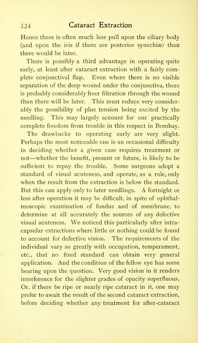 Hence there is often much less pull upon the ciliary body (and upon the iris if there are posterior synechige) than there would be later. There is possibly a third advantage in operating quite early, at least after cataract extraction with a fairly com- plete conjunctival flap. Even where there is no visible separation of the deep wound under the conjunctiva, there is probably considerably freer filtration through the wound than there will be later. This must reduce very consider- ably the possibility of plus tension being excited by the needling. This may largely account for our practically complete freedom from trouble in this respect in Bombay. The drawbacks to operating early are very slight. Perhaps the most noticeable one is an occasional difficulty in deciding whether a given case requires treatment or not—whether the benefit, present or future, is likely to be sufficient to repay the trouble. Some surgeons adopt a standard of visual acuteness, and operate, as a rule, only when the result from the extraction is below the standard. But this can apply only to later needlings. A fortnight or less after operation it may be difficult, in spite of ophthal- moscopic examination of fundus and of membrane, to determine at all accurately the sources of any defective visual acuteness. We noticed this particularly after intra- capsular extractions where little or nothing could be found to account for defective vision. The requirements of the individual vary so greatly with occupation, temperament, etc., that no fixed standard can obtain very general application. And the condition of the fellow eye has some bearing upon the question. Very good vision in it renders interference for the slighter grades of opacity superfluous. Or, if there be ripe or nearly ripe cataract in it, one may prefer to await the result of the second cataract extraction, before deciding whether any treatment for after-cataract