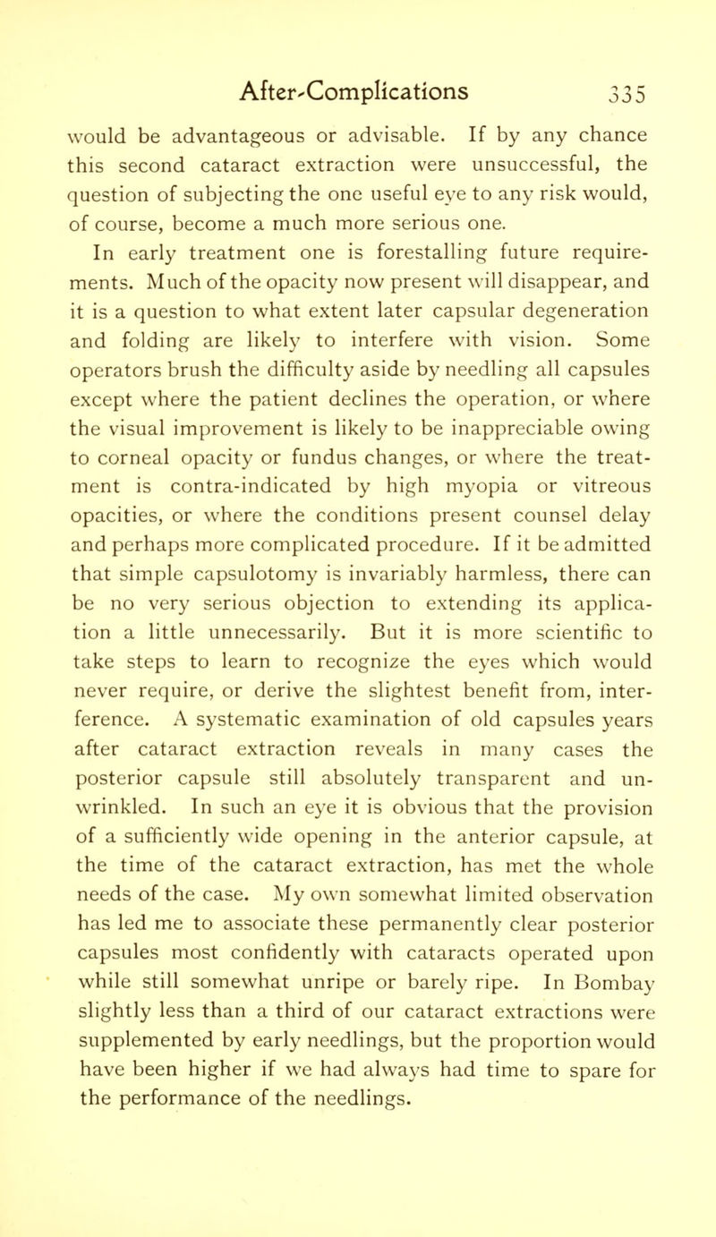 would be advantageous or advisable. If by any chance this second cataract extraction were unsuccessful, the question of subjecting the one useful eye to any risk would, of course, become a much more serious one. In early treatment one is forestalling future require- ments. Much of the opacity now present will disappear, and it is a question to what extent later capsular degeneration and folding are likely to interfere with vision. Some operators brush the difficulty aside by needling all capsules except where the patient declines the operation, or where the visual improvement is likely to be inappreciable owing to corneal opacity or fundus changes, or where the treat- ment is contra-indicated by high myopia or vitreous opacities, or where the conditions present counsel delay and perhaps more complicated procedure. If it be admitted that simple capsulotomy is invariably harmless, there can be no very serious objection to extending its applica- tion a little unnecessarily. But it is more scientific to take steps to learn to recognize the eyes which w^ould never require, or derive the slightest benefit from, inter- ference. A systematic examination of old capsules years after cataract extraction reveals in many cases the posterior capsule still absolutely transparent and un- wrinkled. In such an eye it is obvious that the provision of a sufficiently wide opening in the anterior capsule, at the time of the cataract extraction, has met the w'hole needs of the case. My own somewhat limited observation has led me to associate these permanently clear posterior capsules most confidently with cataracts operated upon while still somewhat unripe or barely ripe. In Bombay slightly less than a third of our cataract extractions were supplemented by early needlings, but the proportion would have been higher if we had always had time to spare for the performance of the needlings.