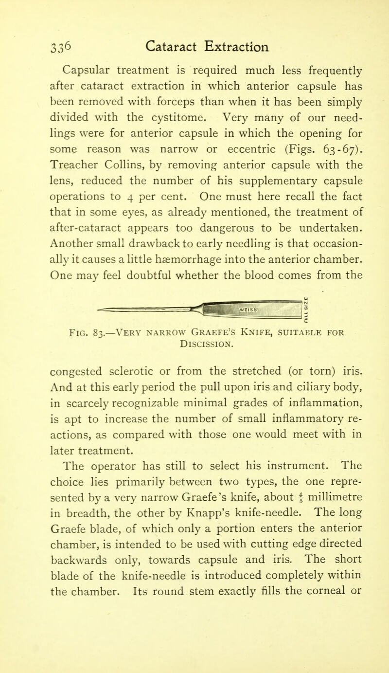 Capsular treatment is required much less frequently after cataract extraction in which anterior capsule has been removed with forceps than when it has been simply divided with the cystitome. Very many of our need- lings were for anterior capsule in which the opening for some reason was narrow or eccentric (Figs. 63-67). Treacher Collins, by removing anterior capsule with the lens, reduced the number of his supplementary capsule operations to 4 per cent. One must here recall the fact that in some eyes, as already mentioned, the treatment of after-cataract appears too dangerous to be undertaken. Another small drawback to early needling is that occasion- ally it causes a little haemorrhage into the anterior chamber. One may feel doubtful whether the blood comes from the UJ - - :^<||jjij^^ Fig. 83—Very narrow Graefe's Knife, suitable for Discission. congested sclerotic or from the stretched (or torn) iris. And at this early period the pull upon iris and ciliary body, in scarcely recognizable minimal grades of inflammation, is apt to increase the number of small inflammatory re- actions, as compared with those one would meet with in later treatment. The operator has still to select his instrument. The choice lies primarily between two types, the one repre- sented by a very narrow Graefe's knife, about i millimetre in breadth, the other by Knapp's knife-needle. The long Graefe blade, of which only a portion enters the anterior chamber, is intended to be used with cutting edge directed backwards only, towards capsule and iris. The short blade of the knife-needle is introduced completely within the chamber. Its round stem exactly fills the corneal or