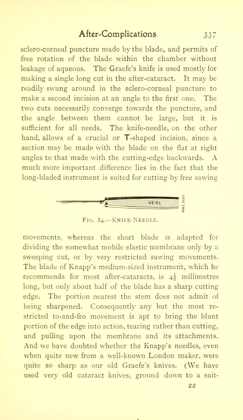 sclero-corneal puncture made by the blade, and permits of free rotation of the blade within the chamber without leakage of aqueous. The Graefe's knife is used mostly for making a single long cut in the after-cataract. It may be readily swung around in the sclero-corneal puncture to make a second incision at an angle to the first one. The two cuts necessarily converge towards the puncture, and the angle between them cannot be large, but it is sufficient for all needs. The knife-needle, on the other hand, allows of a crucial or T-shaped incision, since a section may be made with the blade on the liat at right angles to that made with the cutting-edge backwards. A much more important difference lies in the fact that the long-bladed instrument is suited for cutting by free sawing Fig. 84.—Knife-Needle. movements, whereas the short blade is adapted for dividing the somew-hat mobile elastic membrane only by a sweeping cut, or by very restricted sawing movements. The blade of Knapp's medium-sized instrument, which he recommends for most after-cataracts, is 4^ milHmetres long, but only about half of the blade has a sharp cutting edge. The portion nearest the stem does not admit of being sharpened. Consequently any but the most re- stricted to-and-fro movement is apt to bring the blunt portion of the edge into action, tearing rather than cutting, and pulling upon the membrane and its attachments. x\nd we have doubted whether the Knapp's needles, even when quite new from a well-known London maker, were quite so sharp as our old Graefe's knives. (We have used very old cataract knives, ground down to a suit- 22