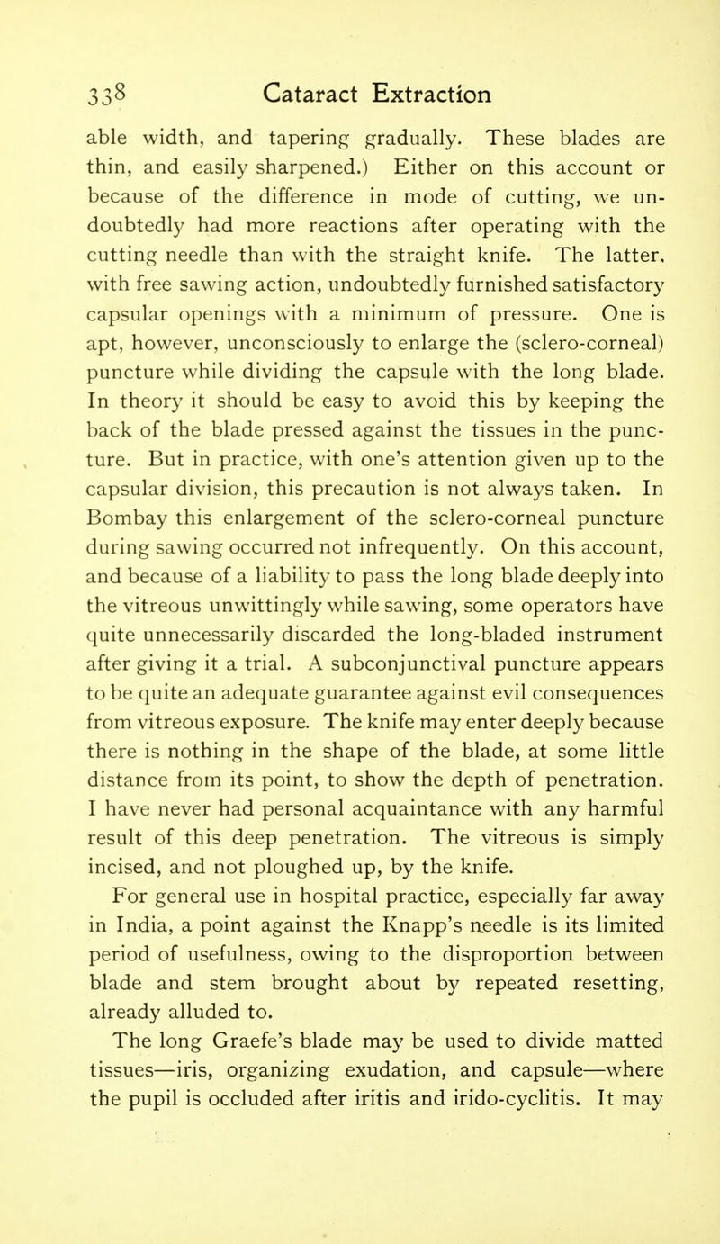 able width, and tapering gradually. These blades are thin, and easily sharpened.) Either on this account or because of the difference in mode of cutting, we un- doubtedly had more reactions after operating with the cutting needle than with the straight knife. The latter, with free sawing action, undoubtedly furnished satisfactory capsular openings with a minimum of pressure. One is apt, however, unconsciously to enlarge the (sclero-corneal) puncture while dividing the capsule with the long blade. In theory it should be easy to avoid this by keeping the back of the blade pressed against the tissues in the punc- ture. But in practice, with one's attention given up to the capsular division, this precaution is not always taken. In Bombay this enlargement of the sclero-corneal puncture during sawing occurred not infrequently. On this account, and because of a liability to pass the long blade deeply into the vitreous unwittingly while sawing, some operators have quite unnecessarily discarded the long-bladed instrument after giving it a trial. A subconjunctival puncture appears to be quite an adequate guarantee against evil consequences from vitreous exposure. The knife may enter deeply because there is nothing in the shape of the blade, at some little distance from its point, to show the depth of penetration. I have never had personal acquaintance with any harmful result of this deep penetration. The vitreous is simply incised, and not ploughed up, by the knife. For general use in hospital practice, especially far away in India, a point against the Knapp's needle is its limited period of usefulness, owing to the disproportion between blade and stem brought about by repeated resetting, already alluded to. The long Graefe's blade may be used to divide matted tissues—iris, organizing exudation, and capsule—where the pupil is occluded after iritis and irido-cyclitis. It may