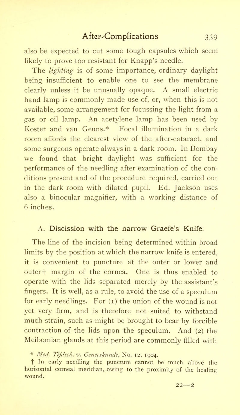 also be expected to cut some tough capsules which seem likely to prove too resistant for Knapp's needle. The lighting is of some importance, ordinary daylight being insufficient to enable one to see the membrane clearly unless it be unusually opaque. A small electric hand lamp is commonly made use of, or, when this is not available, some arrangement for focussing the light from a gas or oil lamp. An acetylene lamp has been used by Koster and van Geuns.* Focal illumination in a dark room affords the clearest view of the after-cataract, and some surgeons operate always in a dark room. In Bombay we found that bright daylight was sufficient for the performance of the needling after examination of the con- ditions present and of the procedure required, carried out in the dark room with dilated pupil. Ed. Jackson uses also a binocular magnifier, with a working distance of 6 inches. A. Discission with the narrow Graefe's Knife. The line of the incision being determined within broad limits by the position at which the narrow knife is entered, it is convenient to puncture at the outer or lower and outer t margin of the cornea. One is thus enabled to operate with the lids separated merely by the assistant's fingers. It is well, as a rule, to avoid the use of a speculum for early needlings. For (i) the union of the wound is not yet very firm, and is therefore not suited to withstand much strain, such as might be brought to bear by forcible contraction of the lids upon the speculum. And (2) the Meibomian glands at this period are commonly filled with * Med. Tijdsch. v. Ge?ieesku?tde^ No. 12, 1904. t In early needling the puncture cannot be much abo^•e the horizontal corneal meridian, owing to the proximity of the healing wound. 22—2