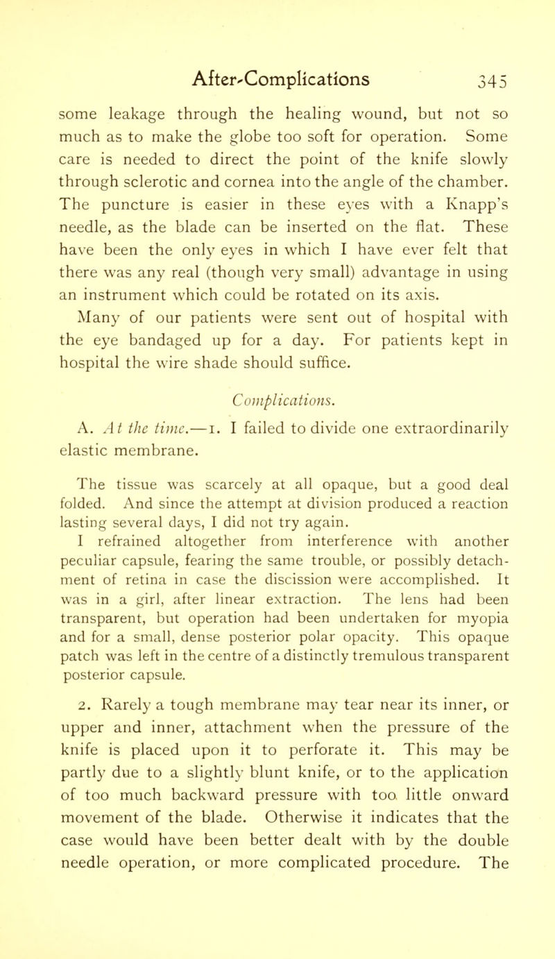 some leakage through the heahng wound, but not so much as to make the globe too soft for operation. Some care is needed to direct the point of the knife slowly through sclerotic and cornea into the angle of the chamber. The puncture is easier in these eyes with a Knapp's needle, as the blade can be inserted on the flat. These have been the only eyes in which I have ever felt that there was any real (though very small) advantage in using an instrument which could be rotated on its axis. Many of our patients were sent out of hospital with the eye bandaged up for a day. For patients kept in hospital the wire shade should suffice. Complications. A. At the time.—i. I failed to divide one extraordinarily elastic membrane. The tissue was scarcely at all opaque, but a good deal folded. And since the attempt at division produced a reaction lasting several days, I did not try again. I refrained altogether from interference with another peculiar capsule, fearing the same trouble, or possibly detach- ment of retina in case the discission were accomplished. It was in a girl, after linear extraction. The lens had been transparent, but operation had been undertaken for myopia and for a small, dense posterior polar opacity. This opaque patch was left in the centre of a distinctly tremulous transparent posterior capsule. 2. Rarely a tough membrane may tear near its inner, or upper and inner, attachment when the pressure of the knife is placed upon it to perforate it. This may be partly due to a slightly blunt knife, or to the application of too much backward pressure with too. little onward movement of the blade. Otherwise it indicates that the case would have been better dealt with by the double needle operation, or more complicated procedure. The