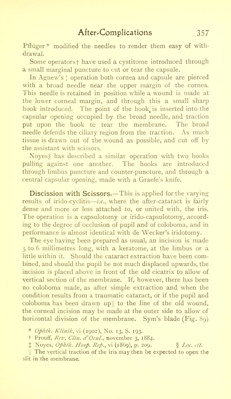 Pfliiger * modified the needles to render them easy of with- drawal. Som.e operators! have used a cystitome introduced through a small marginal puncture to cut or tear the capsule. In Agnew's I operation both cornea and capsule are pierced with a broad needle near the upper margin of the cornea. This needle is retained in position while a wound is made at the lower corneal margin, and through this a small sharp hook introduced. The point of the hook^ is inserted into the capsular opening occupied by the broad needle, and traction put upon the hook to tear the membrane. The broad needle defends the ciliary region from the traction. As much tissue is drawn out of the wound as possible, and cut off by the assistant with scissors. Noyes,^ has described a similar operation with two hooks pulling against one another. The hooks are introduced through limbus puncture and counter-puncture, and through a central capsular opening, made with a Graefe's knife. Discission with Scissors.—This is applied for the varying results of irido-cyclitis—i.e., where the after-cataract is fairly dense and more or less attached to, or united with, the iris. The operation is a capsulotomy or irido-capsulotomy, accord- ing to the degree of occlusion of pupil and of coloboma, and in performance is almost identical with de Wecker's iridotomy. The eye having been prepared as usual, an incision is made 5 to 6 millimetres long, with a keratome, at the limbus or a little within it. Should the cataract extraction have been com- bined, and should the pupil be not much displaced upwards, the incision is placed above in front of the old cicatrix to allow of vertical section of the membrane. If, however, there has been no coloboma made, as after simple extraction and when the condition results from a traumatic cataract, or if the pupil and coloboma has been drawn up|| to the line of the old wound, the corneal incision may be made at the outer side to allow of horizontal division of the membrane. Sym's blade (Fig. 89) * Ophth. Klinik, vi (1902), No. 13, S. 193. + Prouff, Rev. Clin. iVOciiL, novembre 3, 1884. X Noyes, Ophth. Hosp. Rep., vi (1869), p. 209. § Loc. cit. II The vertical traction of the iris may then be expected to open the slit in the membrane.