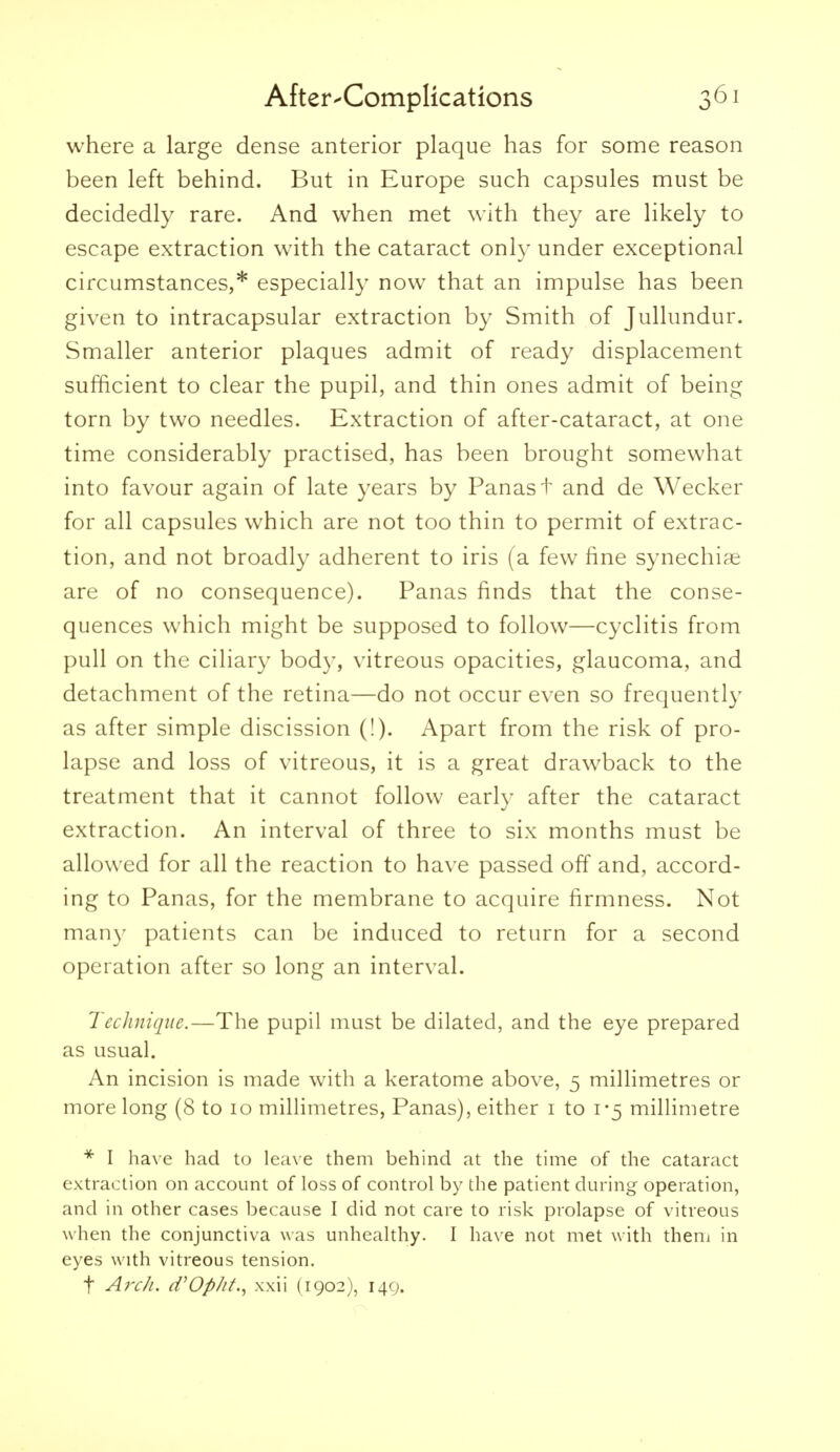 where a large dense anterior plaque has for some reason been left behind. But in Europe such capsules must be decidedly rare. And when met with they are likely to escape extraction with the cataract only under exceptional circumstances,* especially now that an impulse has been given to intracapsular extraction by Smith of Jullundur. Smaller anterior plaques admit of ready displacement sufficient to clear the pupil, and thin ones admit of being torn by two needles. Extraction of after-cataract, at one time considerably practised, has been brought somewhat into favour again of late years by Panast and de Wecker for all capsules which are not too thin to permit of extrac- tion, and not broadly adherent to iris (a few fine synechi^e are of no consequence). Panas finds that the conse- quences which might be supposed to follow—cyclitis from pull on the ciliary body, vitreous opacities, glaucoma, and detachment of the retina—do not occur even so frequently as after simple discission (!). Apart from the risk of pro- lapse and loss of vitreous, it is a great drawback to the treatment that it cannot follow early after the cataract extraction. An interval of three to six months must be allowed for all the reaction to have passed off and, accord- ing to Panas, for the membrane to acquire firmness. Not many patients can be induced to return for a second operation after so long an interval. Technique.—The pupil must be dilated, and the eye prepared as usual. An incision is made with a keratome above, 5 millimetres or more long (8 to 10 millimetres, Panas), either i to 1-5 millimetre * I have had to leave them behind at the time of the cataract extraction on account of loss of control by the patient during operation, and in other cases because I did not care to risk prolapse of vitreous when the conjunctiva was unhealthy. I have not met with theni in eyes with vitreous tension. t A?'ch. d'Op/it., xxii (1902), 149.