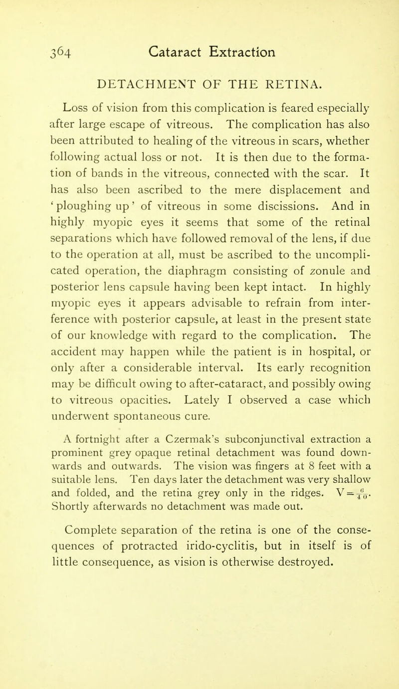 DETACHMENT OF THE RETINA. Loss of vision from this complication is feared especially after large escape of vitreous. The compHcation has also been attributed to healing of the vitreous in scars, whether following actual loss or not. It is then due to the forma- tion of bands in the vitreous, connected with the scar. It has also been ascribed to the mere displacement and ' ploughing up' of vitreous in some discissions. And in highly myopic eyes it seems that some of the retinal separations which have followed removal of the lens, if due to the operation at all, must be ascribed to the uncompli- cated operation, the diaphragm consisting of zonule and posterior lens capsule having been kept intact. In highly myopic eyes it appears advisable to refrain from inter- ference with posterior capsule, at least in the present state of our knowledge with regard to the complication. The accident may happen while the patient is in hospital, or only after a considerable interval. Its early recognition may be difficult owing to after-cataract, and possibly owing to vitreous opacities. Lately I observed a case which underwent spontaneous cure. A fortnight after a Czermak's subconjunctival extraction a prominent grey opaque retinal detachment was found down- wards and outwards. The vision was fingers at 8 feet with a suitable lens. Ten days later the detachment was very shallow and folded, and the retina grey only in the ridges. V = ^'y. Shortly afterwards no detachment was made out. Complete separation of the retina is one of the conse- quences of protracted irido-cyclitis, but in itself is of little consequence, as vision is otherwise destroyed.