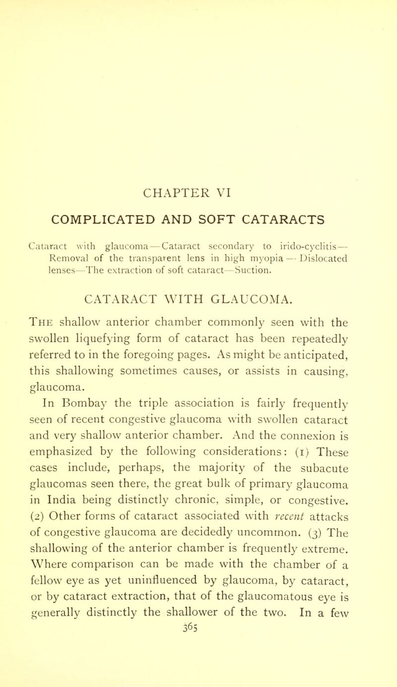 COMPLICATED AND SOFT CATARACTS Cataract with glaucoma — Cataract secondary to irido-cyclitis — Removal of the transparent lens in high myopia—Dislocated lenses—The extraction of soft cataract—Suction. CATARACT WITH GLAUCOMA. The shallow anterior chamber commonly seen with the swollen liquefying form of cataract has been repeatedly referred to in the foregoing pages. As might be anticipated, this shallowing sometimes causes, or assists in causing, glaucoma. In Bombay the triple association is fairly frequently seen of recent congestive glaucoma with swollen cataract and very shallow anterior chamber. And the connexion is emphasized by the following considerations: (i) These cases include, perhaps, the majority of the subacute glaucomas seen there, the great bulk of primary glaucoma in India being distinctly chronic, simple, or congestive. (2) Other forms of cataract associated with recent attacks of congestive glaucoma are decidedly uncommon. (3) The shallowing of the anterior chamber is frequently extreme. Where comparison can be made with the chamber of a fellow eye as yet uninfluenced by glaucoma, by cataract, or by cataract extraction, that of the glaucomatous eye is generally distinctly the shallower of the two. In a few