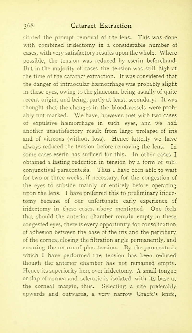sitated the prompt removal of the lens. This was done with combined iridectomy in a considerable number of cases, with very satisfactory results upon the whole. Where possible, the tension was reduced by eserin beforehand. But in the majority of cases the tension was still high at the time of the cataract extraction. It was considered that the danger of intraocular haemorrhage was probably slight in these eyes, owing to the glaucoma being usually of quite recent origin, and being, partly at least, secondary. It was thought that the changes in the blood-vessels were prob- ably not marked. We have, however, met with two cases of expulsive haemorrhage in such eyes, and we had another unsatisfactory- result from large prolapse of iris and of vitreous (without loss). Hence latterly we have always reduced the tension before removing the lens. In some cases eserin has sufficed for this. In other cases I obtained a lasting reduction in tension by a form of sub- conjunctival paracentesis. Thus I have been able to wait for two or three weeks, if necessary, for the congestion of the eyes to subside mainly or entirely before operating upon the lens. I have preferred this to preliminary iridec- tomy because of our unfortunate early experience of iridectomy in these cases, above mentioned. One feels that should the anterior chamber remain empty in these congested eyes, there is every opportunity for consolidation of adhesion between the base of the iris and the periphery of the cornea, closing the filtration angle permanently, and ensuring the return of plus tension. By the paracentesis which I have performed the tension has been reduced though the anterior chamber has not remained empty. Hence its superiority here over iridectomy. A small tongue or flap of cornea and sclerotic is isolated, with its base at the corneal margin, thus. Selecting a site preferably upwards and outwards, a very narrow Graefe's knife.