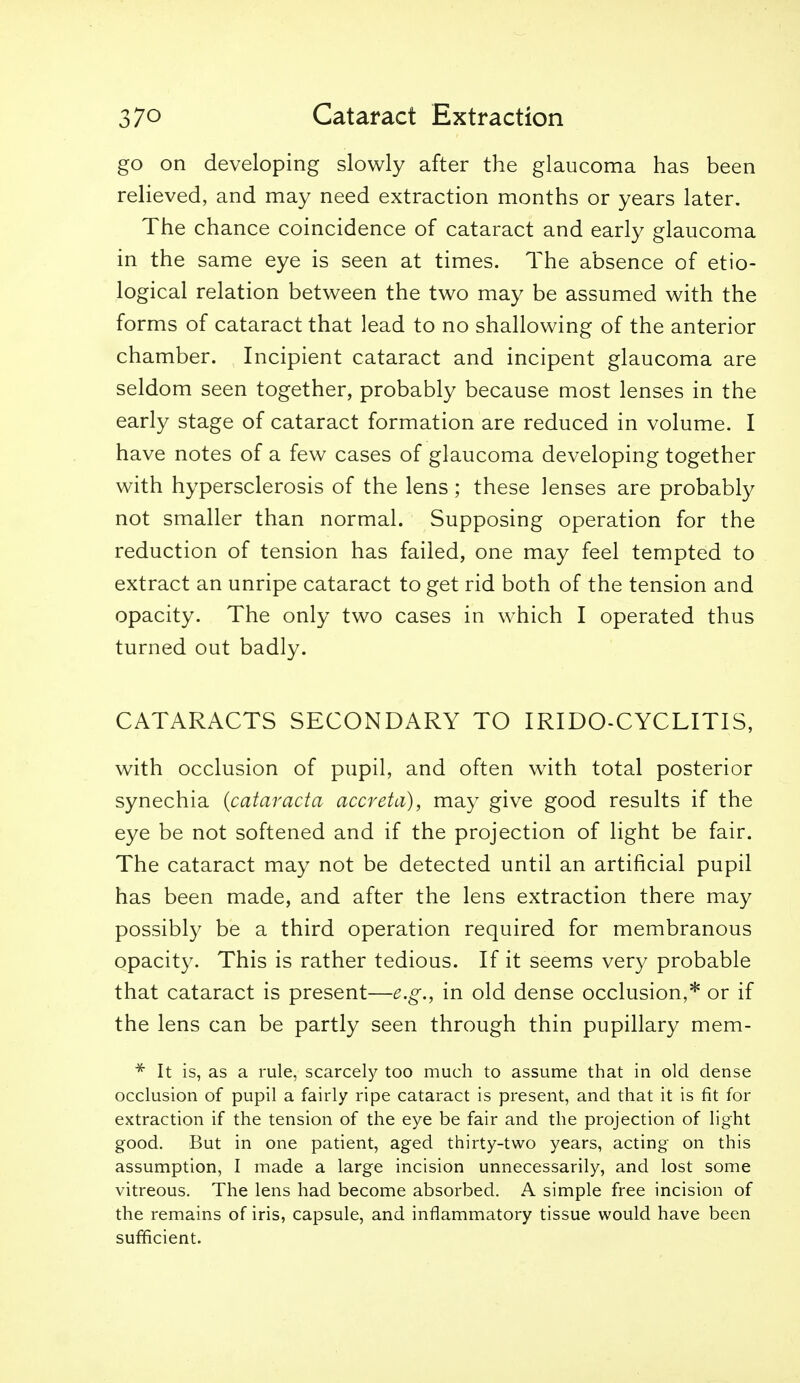 go on developing slowly after the glaucoma has been relieved, and may need extraction months or years later. The chance coincidence of cataract and early glaucoma in the same eye is seen at times. The absence of etio- logical relation between the two may be assumed with the forms of cataract that lead to no shallowing of the anterior chamber. Incipient cataract and incipent glaucoma are seldom seen together, probably because most lenses in the early stage of cataract formation are reduced in volume. I have notes of a few cases of glaucoma developing together with hypersclerosis of the lens ; these lenses are probably not smaller than normal. Supposing operation for the reduction of tension has failed, one may feel tempted to extract an unripe cataract to get rid both of the tension and opacity. The only two cases in which I operated thus turned out badly. CATARACTS SECONDARY TO IRIDO-CYCLITIS, with occlusion of pupil, and often with total posterior synechia {cataracta accreta), may give good results if the eye be not softened and if the projection of light be fair. The cataract may not be detected until an artificial pupil has been made, and after the lens extraction there may possibly be a third operation required for membranous opacity. This is rather tedious. If it seems very probable that cataract is present—e.g., in old dense occlusion,* or if the lens can be partly seen through thin pupillary mem- * It is, as a rule, scarcely too much to assume that in old dense occlusion of pupil a fairly ripe cataract is present, and that it is fit for extraction if the tension of the eye be fair and the projection of light good. But in one patient, aged thirty-two years, acting on this assumption, I made a large incision unnecessarily, and lost some vitreous. The lens had become absorbed. A simple free incision of the remains of iris, capsule, and inflammatory tissue would have been sufficient.