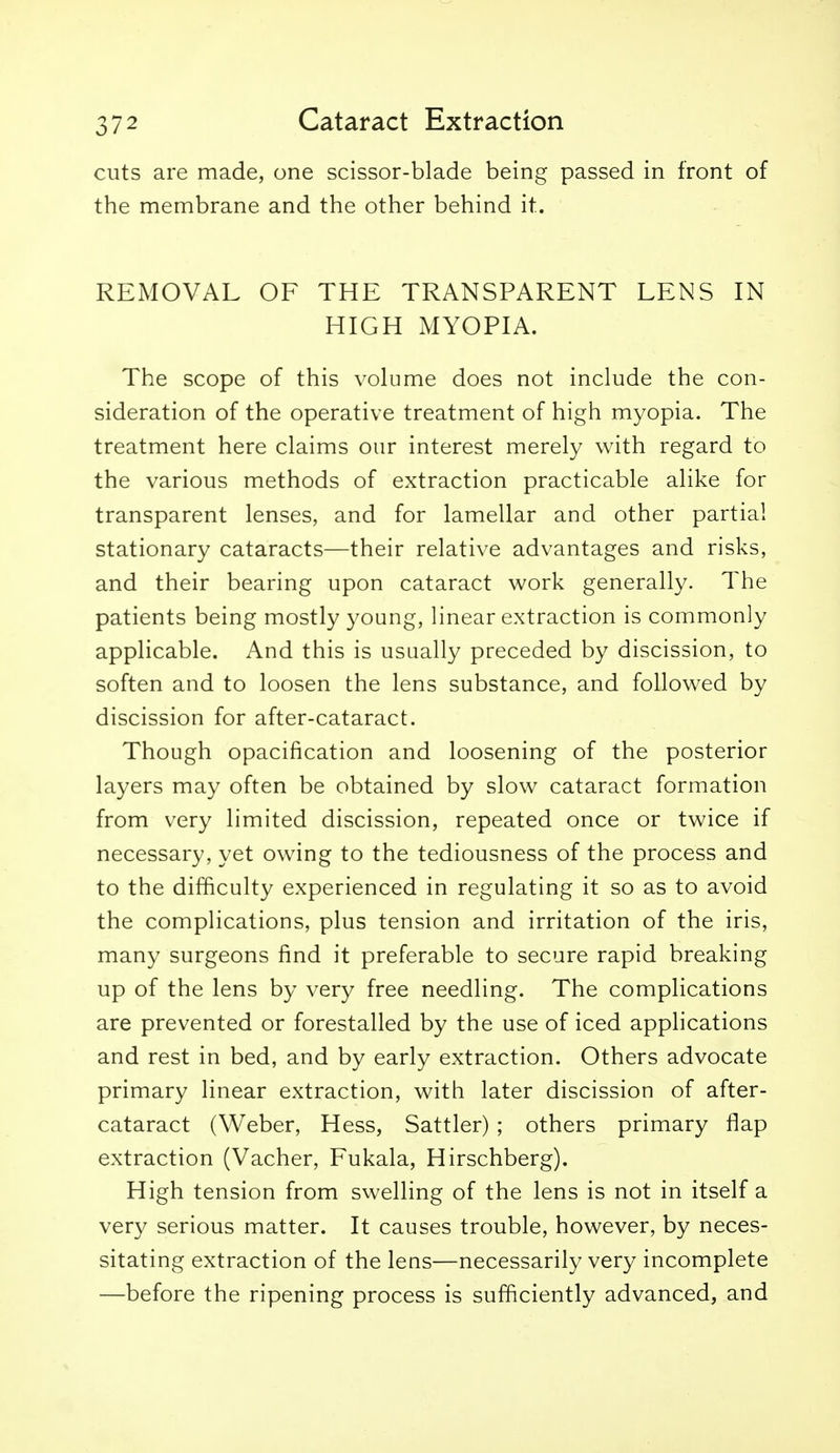 cuts are made, one scissor-blade being passed in front of the membrane and the other behind it. REMOVAL OF THE TRANSPARENT LENS IN HIGH MYOPIA. The scope of this volume does not include the con- sideration of the operative treatment of high myopia. The treatment here claims our interest merely with regard to the various methods of extraction practicable alike for transparent lenses, and for lamellar and other partial stationary cataracts—their relative advantages and risks, and their bearing upon cataract work generally. The patients being mostly young, linear extraction is commonly applicable. And this is usually preceded by discission, to soften and to loosen the lens substance, and followed by discission for after-cataract. Though opacification and loosening of the posterior layers may often be obtained by slow cataract formation from very limited discission, repeated once or twice if necessary, yet owing to the tediousness of the process and to the difficulty experienced in regulating it so as to avoid the complications, plus tension and irritation of the iris, many surgeons find it preferable to secure rapid breaking up of the lens by very free needling. The complications are prevented or forestalled by the use of iced applications and rest in bed, and by early extraction. Others advocate primary linear extraction, with later discission of after- cataract (Weber, Hess, Sattler) ; others primary flap extraction (Vacher, Fukala, Hirschberg). High tension from swelling of the lens is not in itself a very serious matter. It causes trouble, however, by neces- sitating extraction of the lens—necessarily very incomplete —before the ripening process is sufficiently advanced, and