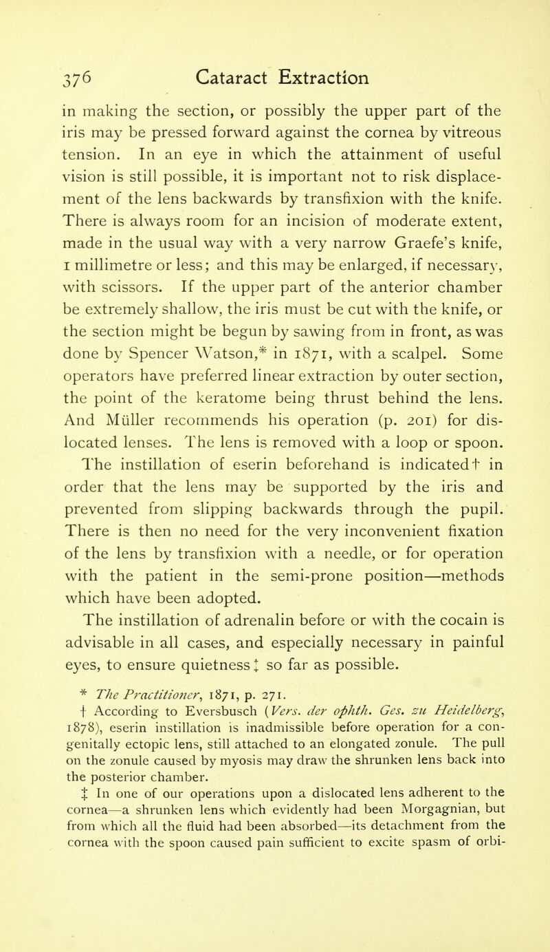 in making the section, or possibly the upper part of the iris may be pressed forward against the cornea by vitreous tension. In an eye in which the attainment of useful vision is still possible, it is important not to risk displace- ment of the lens backwards by transfixion with the knife. There is always room for an incision of moderate extent, made in the usual way with a very narrow Graefe's knife, I millimetre or less; and this may be enlarged, if necessary, with scissors. If the upper part of the anterior chamber be extremely shallow, the iris must be cut with the knife, or the section might be begun by sawing from in front, as was done by Spencer Watson,* in 1871, with a scalpel. Some operators have preferred linear extraction by outer section, the point of the keratome being thrust behind the lens. And Miiller recommends his operation (p. 201) for dis- located lenses. The lens is removed with a loop or spoon. The instillation of eserin beforehand is indicated t in order that the lens may be supported by the iris and prevented from slipping backwards through the pupil. There is then no need for the very inconvenient fixation of the lens by transfixion with a needle, or for operation with the patient in the semi-prone position—methods which have been adopted. The instillation of adrenalin before or with the cocain is advisable in all cases, and especially necessary in painful eyes, to ensure quietness I so far as possible. * The Pj'actitioncr^ 1871, p. 271. t According to Eversbusch {Vers, der ophth. Ges. zu Heidelberg^ 1878), eserin instillation is inadmissible before operation for a con- genitally ectopic lens, still attached to an elongated zonule. The pull on the zonule caused by myosis may draw the shrunken lens back into the posterior chamber. X In one of our operations upon a dislocated lens adherent to the cornea—a shrunken lens which evidently had been Morgagnian, but from which all the fluid had been absorbed—its detachment from the cornea with the spoon caused pain sufficient to excite spasm of orbi-