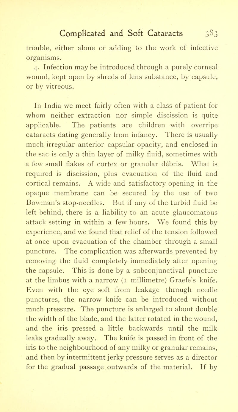 trouble, either alone or adding to the work of infective organisms. 4. Infection maybe introduced through a purely corneal wound, kept open by shreds of lens substance, by capsule, or by vitreous. In India we meet fairly often with a class of patient for whom neither extraction nor simple discission is quite applicable. The patients are children with overripe cataracts dating generally from infancy. There is usually much irregular anterior capsular opacity, and enclosed in the sac is only a thin layer of milky fluid, sometimes with a few small flakes of cortex or granular debris. What is required is discission, plus evacuation of the fluid and cortical remains. A wide and satisfactory opening in the opaque membrane can be secured by the use of two Bowman's stop-needles. But if any of the turbid fluid be left behind, there is a liability to an acute glaucomatous attack setting in within a few hours. We found this by experience, and we found that relief of the tension followed at once upon evacuation of the chamber through a small puncture. The complication was afterwards prevented by removing the fluid completely immediately after opening the capsule. This is done by a subconjunctival puncture at the limbus with a narrow (i millimetre) Graefe's knife. Even with the eye soft from leakage through needle punctures, the narrow knife can be introduced without much pressure. The puncture is enlarged to about double the width of the blade, and the latter rotated in the wound, and the iris pressed a little backwards until the milk leaks gradually away. The knife is passed in front of the iris to the neighbourhood of any milky or granular remains, and then by intermittent jerky pressure serves as a director for the gradual passage outwards of the material. If by