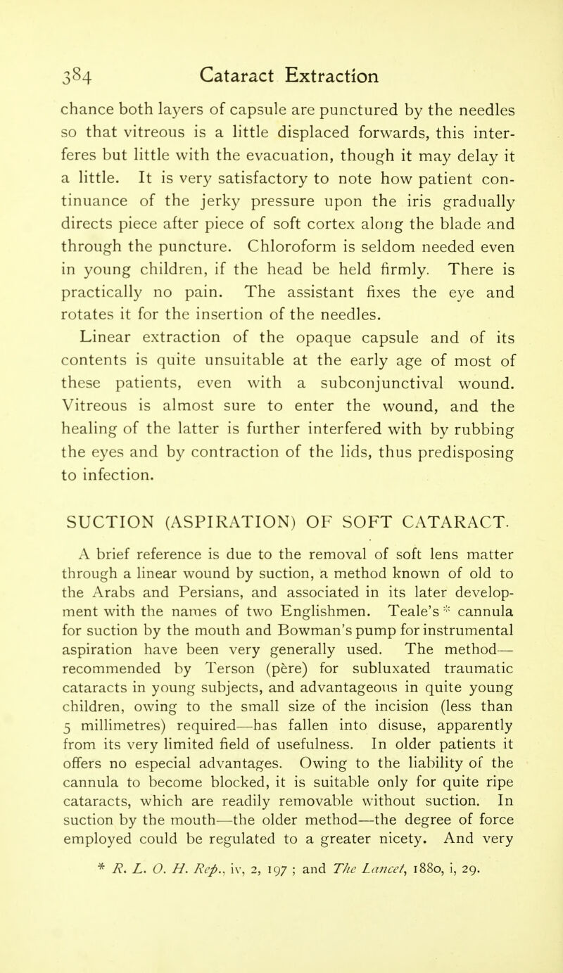 chance both layers of capsule are punctured by the needles so that vitreous is a little displaced forwards, this inter- feres but little with the evacuation, though it may delay it a little. It is very satisfactory to note how patient con- tinuance of the jerky pressure upon the iris gradually directs piece after piece of soft cortex along the blade and through the puncture. Chloroform is seldom needed even in young children, if the head be held firmly. There is practically no pain. The assistant fixes the eye and rotates it for the insertion of the needles. Linear extraction of the opaque capsule and of its contents is quite unsuitable at the early age of most of these patients, even with a subconjunctival wound. Vitreous is almost sure to enter the wound, and the healing of the latter is further interfered with by rubbing the eyes and by contraction of the lids, thus predisposing to infection. SUCTION (ASPIRATION) OF SOFT CATARACT. A brief reference is due to the removal of soft lens matter through a linear wound by suction, a method known of old to the Arabs and Persians, and associated in its later develop- ment with the names of two Englishmen. Teale's  cannula for suction by the mouth and Bowman's pump for instrumental aspiration have been very generally used. The method— recommended by Terson (pere) for subluxated traumatic cataracts in young subjects, and advantageous in quite young children, owing to the small size of the incision (less than 5 millimetres) required—has fallen into disuse, apparently from its very limited field of usefulness. In older patients it offers no especial advantages. Owing to the liability of the cannula to become blocked, it is suitable only for quite ripe cataracts, which are readily removable without suction. In suction by the mouth—the older method—the degree of force employed could be regulated to a greater nicety. And very R. L. O. H. Rep., iv, 2, 197 ; and The Lancet, 1880, i, 29.