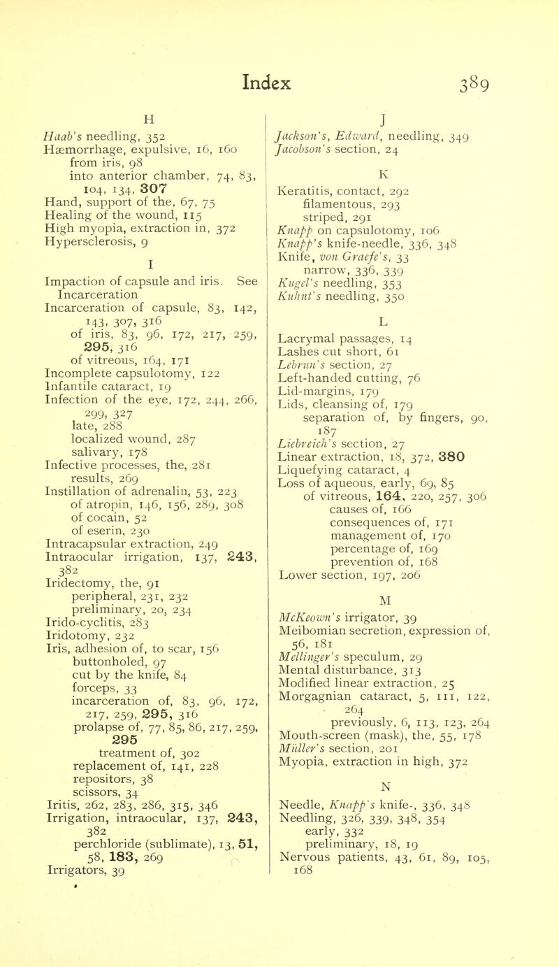 H Haab's needling, 352 Haemorrhage, expulsive, 16, 160 from iris, 98 into anterior chamber, 74, 83, 104, 134, 307 Hand, support of the, 67, 75 Healing of the wound, 115 High myopia, extraction in, 372 Hypersclerosis, g I Impaction of capsule and iris. See Incarceration Incarceration of capsule, 83, 142, 143. 307, 316 of iris, 83, 96, 172, 217, 259, 295, 316 of vitreous, 164, 171 Incomplete capsulotomy, 122 Infantile cataract, 19 Infection of the eye, 172, 244, 266, 299, 327 late, 288 localized wound, 287 salivary, 178 Infective processes, the, 281 results, 269 Instillation of adrenalin, 53, 223 of atropin, 146, 156, 289, 308 of cocain, 52 of eserin, 230 Intracapsular extraction, 249 Intraocular irrigation, 137, 243, 382 Iridectomy, the, 91 peripheral, 231, 232 preliminary, 20, 234 Irido-cyclitis, 283 Iridotomy, 232 Iris, adhesion of, to scar, 156 buttonholed, 97 cut by the knife, 84 forceps, 33 incarceration of, 83, 96, 172, 217, 259, 295, 316 prolapse of, 77, 85, 86, 217, 259, 295 treatment of, 302 replacement of, 141, 228 repositors, 38 scissors, 34 Iritis, 262, 283, 286, 315, 346 Irrigation, intraocular, 137, 243, 382 perchloride (sublimate), 13, 51, 58, 183, 269 Irrigators, 39 J Jackson's, Edivani, needling, 349 Jacobson's section, 24 K Keratitis, contact, 292 filamentous, 293 striped, 291 Knapp on capsulotomy, 106 Knapp's knife-needle, 336, 348 Knife, von Graefe's, 33 narrow, 336, 339 KiigcVs needling, 353 KuJnit's needling, 350 L Lacrymal passages, 14 Lashes cut short, 61 Lebrun's section, 27 Left-handed cutting, 76 Lid-margins, 179 Lids, cleansing of, 179 separation of, by fingers, 90, 187 Liebreicli's section, 27 Linear extraction, 18, 372, 380 Liquefying cataract, 4 Loss of aqueous, early, 69, 85 of vitreous, 164, 220, 257, 306 causes of, 1G6 consequences of, 171 management of, 170 percentage of, 169 prevention of, 168 Lower section, 197, 206 M McKeoivn's irrigator, 39 Meibomian secretion, expression of, 56, 181 Mellinger's speculum, 29 Mental disturbance, 313 Modified linear extraction, 25 Morgagnian cataract, 5, iii, 122, 264 previously, 6, 113, 123, 264 Mouth-screen (mask), the, 55, 178 Muller's section, 201 Myopia, extraction in high, 372 N Needle, Knapp's knife-, 336, 348 Needling, 326, 339, 348, 354 early, 332 preliminary, 18, 19 Nervous patients, 43, 61, 89, 105, 168