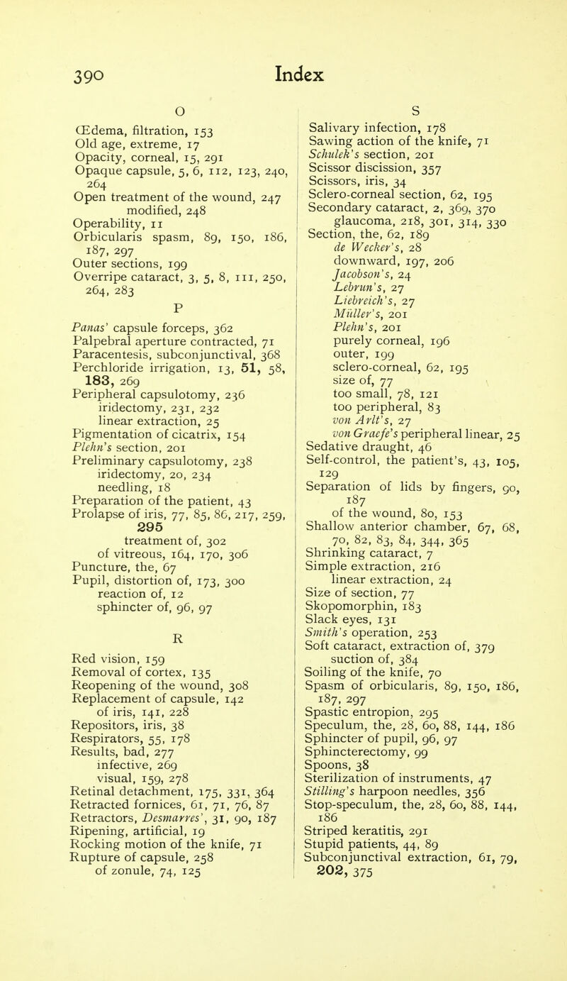 o CEdema, filtration, 153 Old age, extreme, 17 Opacity, corneal, 15, 291 Opaque capsule, 5, 6, 112, 123, 240, 264 Open treatment of the wound, 247 modified, 248 Operability, 11 Orbicularis spasm, 89, 150, 186, 187, 297 Outer sections, 199 Overripe cataract, 3, 5, 8, iii, 250, 264, 283 P Paulas' capsule forceps, 362 Palpebral aperture contracted, 71 Paracentesis, subconjunctival, 368 Perchloride irrigation, 13, 51, 58, 183, 269 Peripheral capsulotomy, 236 iridectomy, 231, 232 linear extraction, 25 Pigmentation of cicatrix, 154 Plehn's section, 201 Preliminary capsulotomy, 238 iridectomy, 20, 234 needling, 18 Preparation of the patient, 43 Prolapse of iris, 77, 85, 86, 217, 259, 295 treatment of, 302 of vitreous, 164, 170, 306 Puncture, the, 67 Pupil, distortion of, 173, 300 reaction of, 12 sphincter of, 96, 97 R Red vision, 159 Removal of cortex, 135 Reopening of the wound, 308 Replacement of capsule, 142 of iris, 141, 228 Repositors, iris, 38 Respirators, 55, 178 Results, bad, 277 infective, 269 visual, 159, 278 Retinal detachment, 175, 331, 364 Retracted fornices, 61, 71, 76, 87 Retractors, Desmarres\ 31, 90, 187 Ripening, artificial, 19 Rocking motion of the knife, 71 Rupture of capsule, 258 of zonule, 74, 125 S Salivary infection, 178 Sawing action of the knife, 71 Schulek's section, 201 j Scissor discission, 357 Scissors, iris, 34 Sclero-corneal section, 62, 195 Secondary cataract, 2, 369, 370 glaucoma, 218, 301, 314, 330 Section, the, 62, 189 de Wecker's, 28 downward, 197, 206 Jacobson's, 24 Lebrun's, 27 Liebreich's, 27 Mi'tller's, 201 Plehn's, 201 purely corneal, 196 outer, 199 sclero-corneal, 62, 195 size of, 77 too small, 78, 121 too peripheral, 83 von Arlt's, 27 von Graefe's peripheral linear, 25 Sedative draught, 46 Self-control, the patient's, 43, 105, 129 Separation of lids by fingers, 90, 187 of the wound, 80, 153 Shallow anterior chamber, 67, 68, 70, 82, 83, 84, 344, 365 Shrinking cataract, 7 Simple extraction, 216 linear extraction, 24 Size of section, 77 Skopomorphin, 183 Slack eyes, 131 Smith's operation, 253 Soft cataract, extraction of, 379 suction of, 384 Soiling of the knife, 70 Spasm of orbicularis, 89, 150, 186, 187, 297 Spastic entropion, 295 Speculum, the, 28, 60, 88, 144, 186 Sphincter of pupil, 96, 97 Sphincterectomy, 99 Spoons, 38 Sterilization of instruments, 47 Stilling's harpoon needles, 356 Stop-speculum, the, 28, 60, 88, 144, 186 Striped keratitis, 291 Stupid patients, 44, 89 Subconjunctival extraction, 61, 79, 202, 375