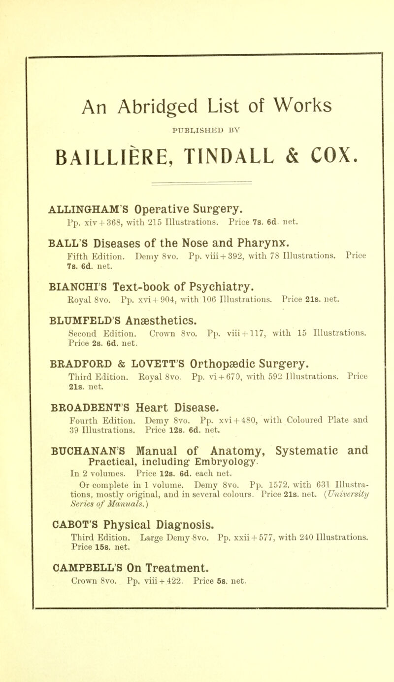 An Abridged List of Worlds PUBI.ISHED BY BAILLIERE, TINDALL & COX ALLINGHAM'S Operative Surg-ery. pp. xiv + 368, with 215 Illustrations. Price 7s. 6d. net. BALL'S Diseases of the Nose and Pharynx. Fifth Edition. Demy 8vo. Pp. viii +392, with 78 Illustrations. Price 7s. 6d. net. BIANCHI'S Text-book of Psychiatry. Royal 8vo. Pp. xvi + 904, with 106 Illustrations. Price 21s. net. BLUMFELD'S Anaesthetics. Second Edition. Crown 8vo. Pp. viii+117, with 15 Illustrations. Price 2s. 6d. net. BRADFORD & LOVETT'S Orthopaedic Surgery. Third Edition. Royal 8vo. Pp. vi + 679, with 592 Illustrations. Price 218. net. BROADBENT'S Heart Disease. Fourth Edition. Demy 8vo. Pp. xvi + 480, with Coloured Plate and 39 Illustrations. Price 12s. 6d. net. BUCHANAN'S Manual of Anatomy, Systematic and Practical, including Embryology. In 2 volumes. Price 12s. 6d. each net. Or complete in 1 volume. Demy 8vo. Pp. 1572. with 631 Illustra- tions, mostly oi'iginal, and in several colours. Price 21s. net. {University Series of Manuals.) CABOT'S Physical Diagnosis. Third Edition. Large Demy 8vo. Pp. xxii + 577, with 240 Illustrations. Price 15s. net. CAMPBELL'S On Treatment. Crown 8vo. Pp. viii + 422. Price5s.net.