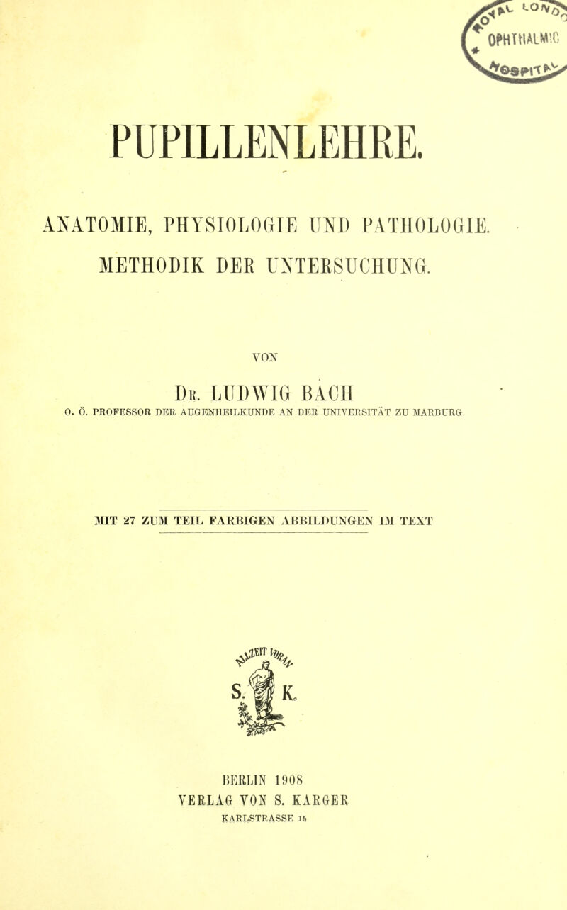 OPHTHALMSC PUPILLENLEHRE. ANATOMIE, PHYSIOLOGIE UND PATHOLOGIE. METHODIK DER UNTEESUCHUNG. VON Du. LUDWIG BACH 0. Ö. PROFESSOR DER AUGENHEILKUNDE AN DER UNIVERSITÄT ZU MARBURG. MIT 27 ZUM TEIL FARBIGEN ABBILDUNGEN IM TEXT BERLIN 1908 verlact von s. karger KARLSTRASSE 16