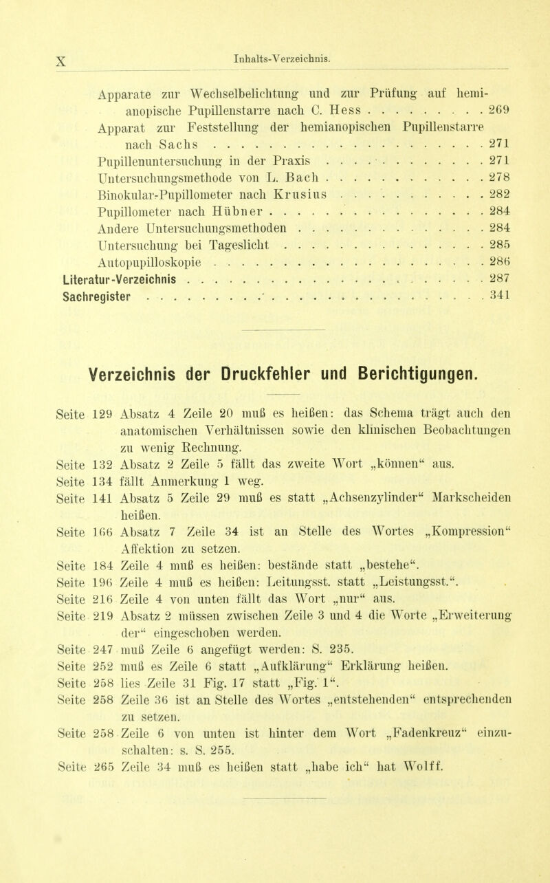 Apparate zur Wecliselbeliclitung und zur Prüfung auf liemi- anopische Pupillenstarre nach C. Hess 269 Apparat zur Feststellung der hemianopisclien Pupillenstarre nach Sachs 271 Pupillenuntersuchung in der Praxis 271 Untersuchungsmethode von L. Bach 278 BinokularrPupillometer nach Krusius 282 Pupillometer nach Hübner 284 Andere Untersuchungsmethoden 284 Untersuchung bei Tageslicht 285 Autopupilloskopie 286 Literatur-Verzeichnis 287 Sachregister • .... .o .... 341 Verzeichnis der Druckfehler und Berichtigungen. Seite 129 Absatz 4 Zeile 20 muß es heißen: das Schema trägt auch den anatomischen Verhältnissen sowie den klinischen Beobachtungen zu wenig Rechnung. Seite 132 Absatz 2 Zeile 5 fällt das zweite Wort „können aus. Seite 134 fällt Anmerkung 1 weg. Seite 141 Absatz 5 Zeile 29 muß es statt „Achsenzylinder Markscheiden heißen. Seite 166 Absatz 7 Zeile 34 ist an Stelle des Wortes „Kompression Affektion zu setzen. Seite 184 Zeile 4 muß es heißen: bestände statt „bestehe. Seite 196 Zeile 4 muß es heißen: Leitungsst. statt „Leistungsst.. Seite 216 Zeile 4 von unten fällt das Wort „nur aus. Seite 219 Absatz 2 müssen zwischen Zeile 3 und 4 die Worte „Erweiterung der eingeschoben werden. Seite 247 muß Zeile 6 angefügt werden: S. 235. Seite 252 muß es Zeile 6 statt „Aufklärung Erklärung heißen. Seite 258 lies Zeile 31 Fig. 17 statt „Fig. 1. Seite 258 Zeile 36 ist an Stelle des Wortes „entstehenden entsprechenden zu setzen. Seite 258 Zeile 6 von unten ist hinter dem Wort „Fadenkreuz einzu- schalten: s. S. 255. Seite 265 Zeile 34 muß es heißen statt „habe ich hat Wolf f.