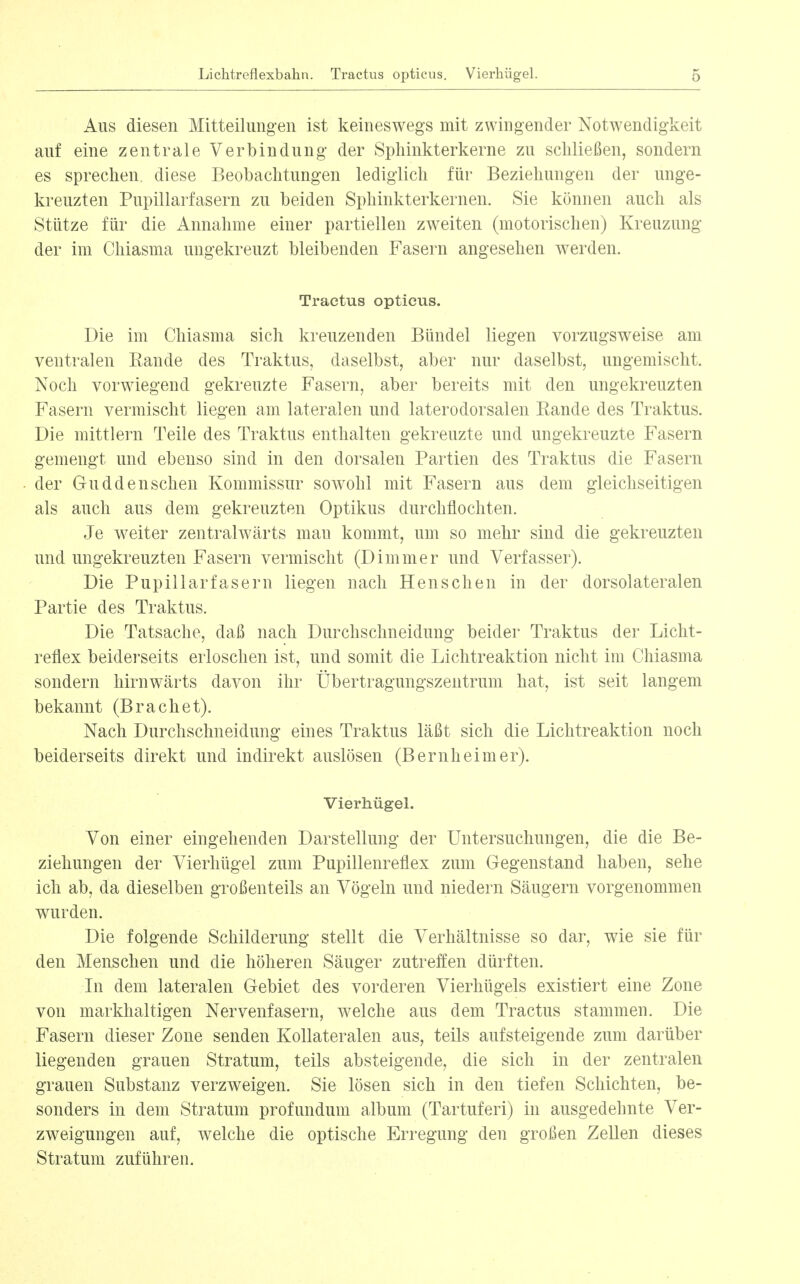 Aus diesen Mitteikmg-en ist keineswegs mit zwingender Notwendigkeit auf eine zentrale Verbindung der Sphinkterkerne zu schließen, sondern es sprechen, diese Beobachtungen lediglich für Beziehungen der unge- kreuzten Pupillarfasern zu beiden Sphinkterkernen. Sie können auch als Stütze für die Annahme einer partiellen zweiten (motorischen) Kreuzung der im Chiasma ungekreuzt bleibenden Fasern angesehen werden. Tractus opticus. Die im Chiasma sich kreuzenden Bündel liegen vorzugsweise am ventralen Rande des Traktus, daselbst, aber nur daselbst, ungemischt. Noch vorwiegend gekreuzte Fasern, aber bereits mit den ungekreuzten Fasern vermischt liegen am lateralen und laterodorsalen Rande des Traktus. Die mittlem Teile des Traktus enthalten gekreuzte und ungekreuzte Fasern gemengt und ebenso sind in den dorsalen Partien des Traktus die Fasern der Guddenschen Kommissur sowohl mit Fasern aus dem gleichseitigen als auch aus dem gekreuzten Optikus durchflochten. Je weiter zentralwärts mau kommt, um so mehr sind die gekreuzten und ungekreuzten Fasern vermischt (Dimmer und Verfasser). Die Pupillarfasern liegen nach Heus che n in der dorsolateralen Partie des Traktus. Die Tatsache, daß nach Durchschneidung beider Traktus der Licht- reflex beiderseits erloschen ist, und somit die Lichtreaktion nicht im Chiasma sondern hirnwärts davon ihr Übertragungszentrum hat, ist seit langem bekannt (Brächet). Nach Durchschneidung eines Traktus läßt sich die Lichtreaktion noch beiderseits direkt und indirekt auslösen (Bernheimer). Vierhügel. Von einer eingehenden Darstellung der Untersuchungen, die die Be- ziehungen der Vierhügel zum Pupillenreflex zum Gegenstand haben, sehe ich ab, da dieselben großenteils an Vögeln und niedern Säugern vorgenommen wurden. Die folgende Schilderung stellt die Verhältnisse so dar, wie sie für den Menschen und die höheren Säuger zutreffen dürften. In dem lateralen Gebiet des vorderen Vierhügels existiert eine Zone von markhaltigen Nervenfasern, welche aus dem Tractus stammen. Die Fasern dieser Zone senden Kollateralen aus, teils aufsteigende zum darüber liegenden grauen Stratum, teils absteigende, die sich in der zentralen grauen Substanz verzweigen. Sie lösen sich in den tiefen Schichten, be- sonders in dem Stratum profundum album (Tartuferi) in ausgedehnte Ver- zweigungen auf, welche die optische Erregung den großen Zellen dieses Stratum zuführen.