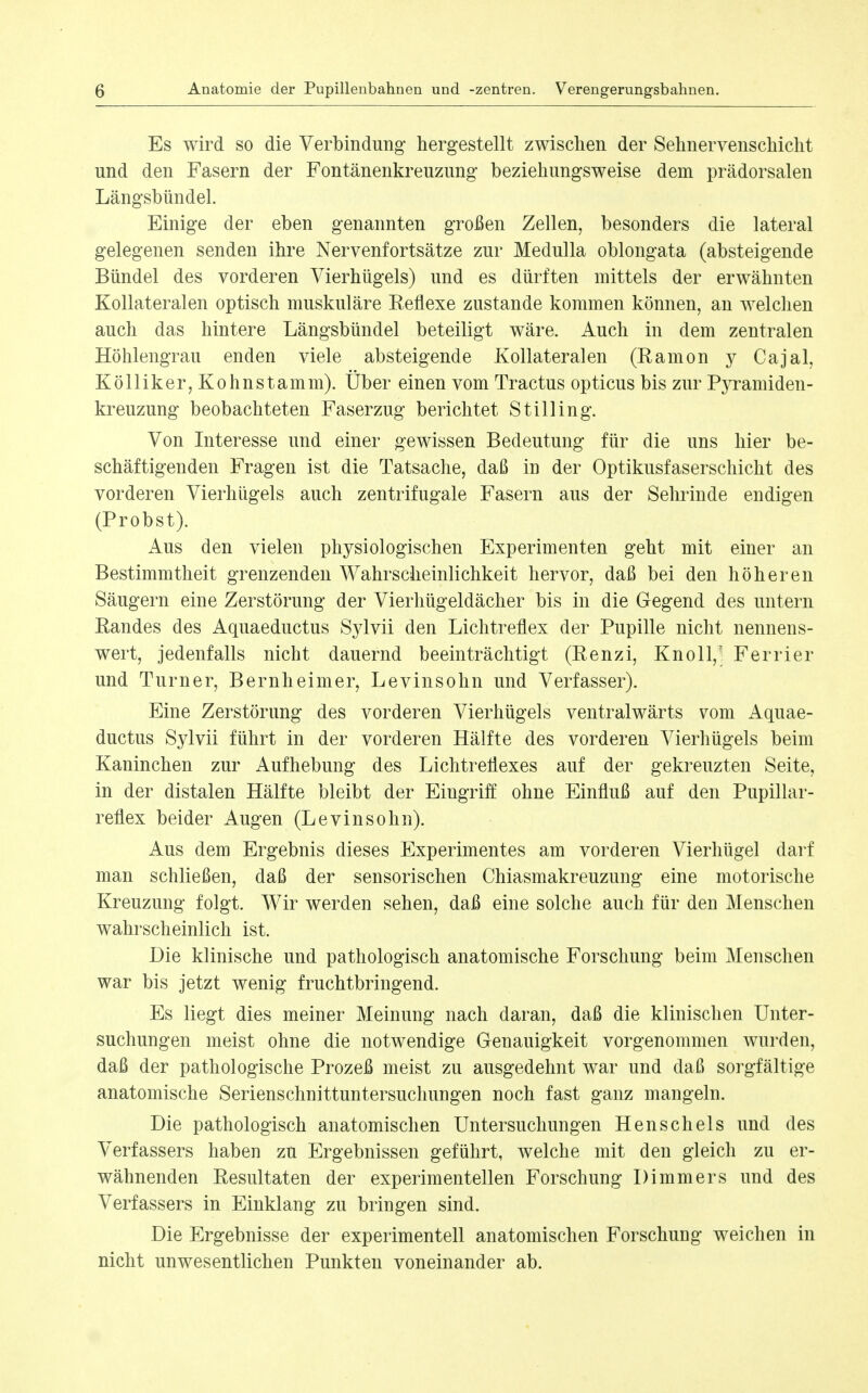 Es wird so die Verbindung hergestellt zwischen der Sehnervenschicht und den Fasern der Fontänenkreuzung beziehungsweise dem prädorsalen Längsbündel. Einige der eben genannten großen Zellen, besonders die lateral gelegenen senden ihre Nervenfortsätze zur Medulla oblongata (absteigende Bündel des vorderen Vierhügels) und es dürften mittels der erwähnten Kollateralen optisch muskuläre Reflexe zustande kommen können, an welclien auch das hintere Längsbündel beteiligt wäre. Auch in dem zentralen Höhlengrau enden viele absteigende Kollateralen (Ramon j Cajal, Kölliker,Kohnstamm). Über einen vom Tractus opticus bis zur Pyramiden- kreuzung beobachteten Faserzug berichtet St Illing. Von Literesse und einer gewissen Bedeutung für die uns hier be- schäftigenden Fragen ist die Tatsache, daß in der Optikusfaserschicht des vorderen Vierhügels auch zentrifugale Fasern aus der Sehrinde endigen (Probst). Aus den vielen physiologischen Experimenten geht mit einer an Bestimmtheit grenzenden Wahrscheinlichkeit hervor, daß bei den höheren Säugern eine Zerstörung der Vierhügeldächer bis in die Gegend des untern Randes des Aquaeductus Sylvii den Lichtreflex der Pupille nicht nennens- wert, jedenfalls nicht dauernd beeinträchtigt (Renzi, Knoll,' Ferrier und Turner, Beruheimer, Levinsohn und Verfasser). Eine Zerstörung des vorderen Vierhügels ventralwärts vom Aquae- ductus Sylvii führt in der vorderen Hälfte des vorderen Vierhügels beim Kaninchen zur Aufhebung des Lichtreflexes auf der gekreuzten Seite, in der distalen Hälfte bleibt der Eingriff ohne Einfluß auf den Pupillar- reflex beider Augen (Levinsohn). Aus dem Ergebnis dieses Experimentes am vorderen Vierhügel darf man schließen, daß der sensorischen Chiasmakreuzung eine motorische Kreuzung folgt. Wir werden sehen, daß eine solche auch für den Menschen wahrscheinlich ist. Die klinische und pathologisch anatomische Forschung beim Menschen war bis jetzt wenig fruchtbringend. Es liegt dies meiner Meinung nach daran, daß die klinischen Unter- suchungen meist ohne die notwendige Genauigkeit vorgenommen wurden, daß der pathologische Prozeß meist zu ausgedehnt war und daß sorgfältige anatomische Serienschnittuntersuchungen noch fast ganz mangeln. Die pathologisch anatomischen Untersuchungen Henschels und des Verfassers haben zu Ergebnissen geführt, welche mit den gleich zu er- wähnenden Resultaten der experimentellen Forschung Dimmers und des Verfassers in Einklang zu bringen sind. Die Ergebnisse der experimentell anatomischen Forschung weichen in nicht unwesentlichen Punkten voneinander ab.