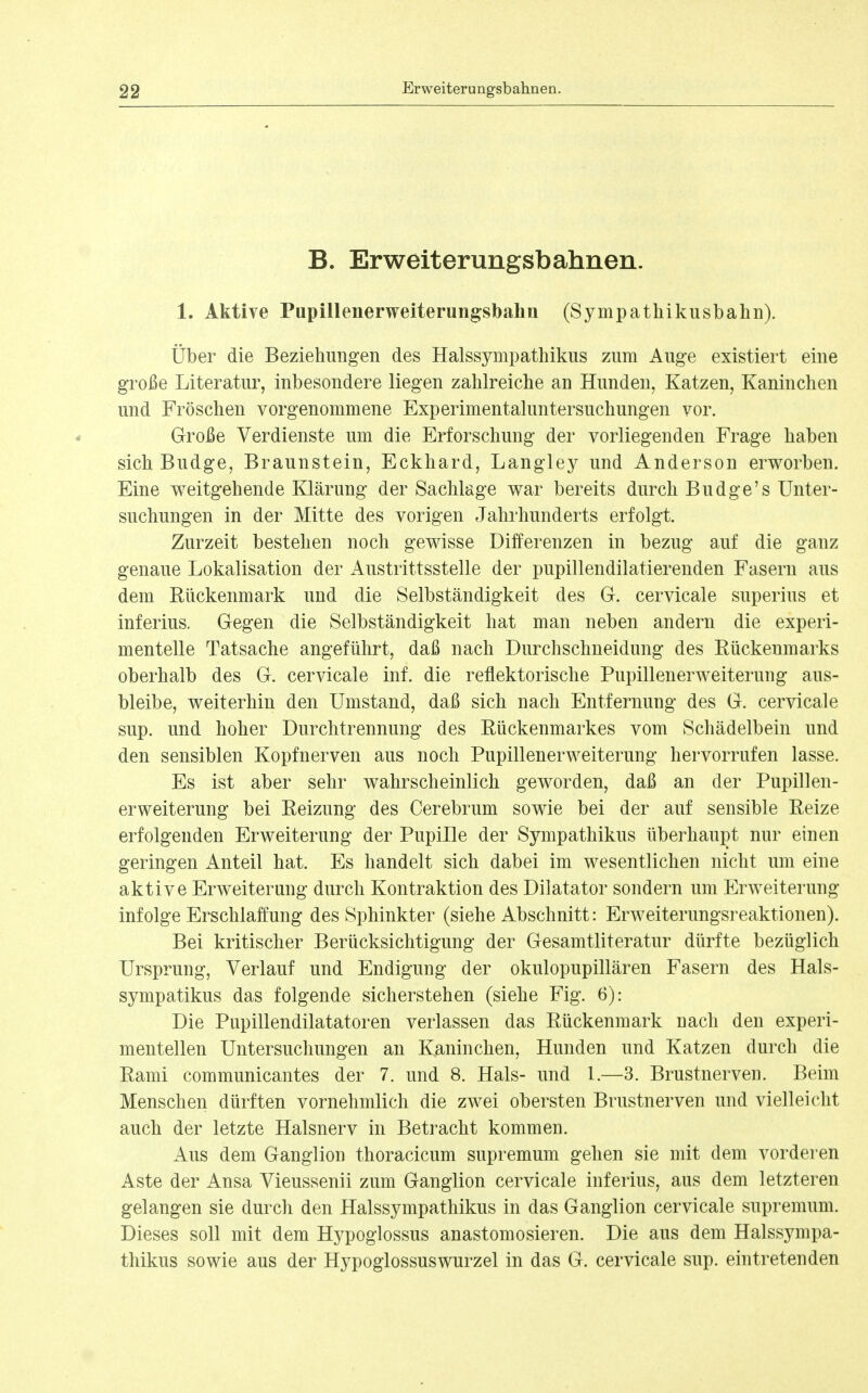 B. Erweiterungsbahnen. 1. Aktive Pupillenerweiterungsbahn (Sympatliikusbahn). Über die Beziehungen des Halssympathikus zum Auge existiert eine große Literatur, inbesondere liegen zahlreiche an Hunden, Katzen, Kaninchen und Fröschen vorgenommene Experimentaluntersuchungen vor. Große Verdienste um die Erforschung der vorliegenden Frage haben sich Budge, Braunstein, Eckhard, Langley und Anderson erworben. Eine weitgehende Klärung der Sachlage war bereits durch Budge's Unter- suchungen in der Mitte des vorigen Jahrhunderts erfolgt. Zurzeit bestehen noch gewisse Differenzen in bezug auf die ganz genaue Lokalisation der Austrittsstelle der pupillendilatierenden Fasern aus dem Bückenmark und die Selbständigkeit des G. cervicale superius et inferius. Gegen die Selbständigkeit hat man neben andern die experi- mentelle Tatsache angeführt, daß nach Durchschneidung des Rückenmarks oberhalb des G. cervicale inf. die reflektorische PupillenerWeiterung aus- bleibe, weiterhin den Umstand, daß sich nach Entfernung des G. cervicale sup. und hoher Durchtrennung des Rückenmarkes vom Schädelbein und den sensiblen Kopfnerven aus noch Pupillenerweiterung hervorrufen lasse. Es ist aber sehr wahrscheinlich geworden, daß an der Pupillen- erweiterung bei Reizung des Cerebrum sowie bei der auf sensible Reize erfolgenden Erweiterung der PupiHe der Sympathikus überhaupt nur einen geringen Anteil hat. Es handelt sich dabei im wesentlichen nicht um eine aktive Erweiterung durch Kontraktion des Diktator sondern um Erweiterung infolge Erschlaffung des Sphinkter (siehe Abschnitt: Erweiterungsreaktionen). Bei kritischer Berücksichtigung der Gesamtliteratur dürfte bezüglich Ursprung, Verlauf und Endigung der okulopupillären Fasern des Hals- sympatikus das folgende sicherstehen (siehe Fig. 6): Die Pupillendilatatoren verlassen das Rückenmark nach den experi- mentellen Untersuchungen an Kaninchen, Hunden und Katzen durch die Rami communicantes der 7. und 8. Hals- und 1.—3. Brustnerven. Beim Menschen dürften vornehmlich die zwei obersten Brustnerven und vielleicht auch der letzte Halsnerv in Betracht kommen. Aus dem Ganglion thoracicum supremum gehen sie mit dem vorderen Aste der Ansa Vieussenii zum Ganglion cervicale inferius, aus dem letzteren gelangen sie durch den Halssympathikus in das Ganglion cervicale supremum. Dieses soll mit dem Hj^poglossus anastomosieren. Die aus dem Halssympa- thikus sowie aus der Hypoglossuswurzel in das G. cervicale sup. eintretenden