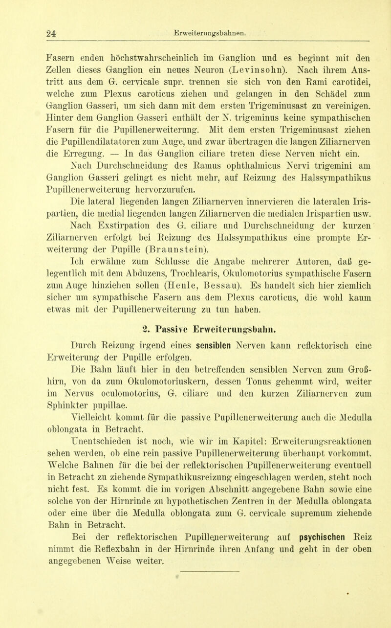 Fasern enden höchstwahrscheinlich im Ganglion und es beginnt mit den Zellen dieses Ganglion ein neues Neuron (Levinsohn). Nach ihrem Aus- tritt aus dem G. cervicale supr. trennen sie sich von den Rami carotidei, welche zum Plexus caroticus ziehen und gelangen in den Schädel zum Ganglion Gasseri, um sich dann mit dem ersten Trigeminusast zu vereinigen. Hinter dem Ganglion Gasseri enthält der N. trigeminus keine sympathischen Fasern für die Pupillenerweiterung. Mit dem ersten Trigeminusast ziehen die Pupillendilatatoren zum Auge, und zwar übertragen die langen Ziliarnerven die Erregung. — In das Ganglion ciliare treten diese Nerven nicht ein. Nach Durchschneidung des Ramus ophthalmicus Nervi trigemini am Ganglion Gasseri gelingt es nicht mehr, auf Reizung des Halssympathikus Pupillenerweiterung hervorzurufen. Die lateral liegenden langen Ziliarnerven innervieren die lateralen Iris- partien, die medial liegenden langen Ziliarnerven die medialen Irispartien usw. Nach Exstirpation des G. ciliare und Durchschneidung der kurzen Ziliarnerven erfolgt bei Reizung des Halssympathikus eine prompte Er- w^eiterung der Pupille (Braunstein). Ich erwähne zum Schlüsse die Angabe mehrerer Autoren, daß ge- legentlich mit dem Abduzens, Trochlearis, Okulomotorius sympathische Fasern zum Auge hinziehen sollen (Heule, Bessau). Es handelt sich hier ziemlich sicher um sympathische Fasern aus dem Plexus caroticus, die wohl kaum etwas mit der Pupillenerweiterung zu tun haben. 2. Passive Erweiterangsbahn. Durch Reizung irgend eines sensiblen Nerven kann reflektorisch eine Erweiterung der Pupille erfolgen. Die Bahn läuft hier in den betreffenden sensiblen Nerven zum Groß- hirn, von da zum Okulomotoriuskern, dessen Tonus gehemmt wird, weiter im Nervus oculomotorius, G. ciliare und den kurzen Ziliarnerven zum Sphinkter pupillae. Vielleicht kommt für die passive Pupillenerweiterung auch die Medulla oblongata in Betracht. Unentschieden ist noch, wie wir im Kapitel: Erweiterungsreaktionen sehen werden, ob eine rein passive Pupillenerweiterung überhaupt vorkommt. Welche Bahnen für die bei der reflektorischen Pupillenerweiterung eventuell in Betracht zu ziehende Sympathikusreizung eingeschlagen werden, steht noch nicht fest. Es kommt die im vorigen Abschnitt angegebene Bahn sowie eine solche von der Hirnrinde zu hypothetischen Zentren in der Medulla oblongata oder eine über die Medulla oblongata zum G. cervicale supremum ziehende Bahn in Betracht. Bei der reflektorischen Pupillejierweiterung auf psychischen Reiz nimmt die Reflexbahn in der Hirnrinde ihren Anfang und geht in der oben angegebenen Weise weiter.