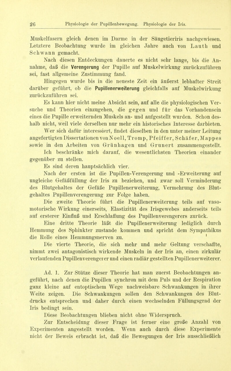 Muskelfasern gleich denen im Darme in der Säugetieriris nachgewiesen. Letztere Beobachtung wurde im gleichen Jahre auch von Lauth und Schwann gemacht. Nach diesen Entdeckungen dauerte es nicht sehr lange, bis die An- nahme, daß die Verengerung der Pupille auf Muskelwirkung zurückzuführen sei, fast allgemeine Zustimmung fand. Hingegen wurde bis in die neueste Zeit ein äußerst lebhafter Streit darüber geführt, ob die Pupillenerweiterung gleichfalls auf Muskelwirkung zurückzuführen sei. Es kann hier nicht meine Absicht sein, auf alle die physiologischen Ver- suche und Theorien einzugehen, die gegen und für das Vorhandensein eines die Pupille erweiternden Muskels an- und aufgestellt wurden. Schon des- halb nicht, weil viele derselben nur mehr ein historisches Interesse darbieten. Wer sich dafür interessiert, findet dieselben in den unter meiner Leitung angefertigten Dissertationen von Noell,Tromp,Pfeiffer,Schäfer, Mappes sowie in den Arbeiten von Grünhagen und Grunert zusammengestellt. Ich beschränke mich darauf, die wesentlichsten Theorien einander gegenüber zu stellen. Es sind deren hauptsächlich vier. Nach der ersten ist die Pupillen-Verengerung und -Erweiterung auf ungleiche Gefäßfüllung der Iris zu beziehen, und zwar soll Verminderung des Blutgehaltes der Gefäße Pupillenerweiterung, Vermehrung des Blut- gehaltes Pupillenverengerung zur Folge haben. Die zweite Theorie führt die Pupillenerweiterung teils auf vaso- motorische Wirkung einerseits, Elastizität des Irisgewebes anderseits teils auf ersterer Einfluß und Erschlaffung des Pupillen ver enger er s zurück. Eine dritte Theorie läßt die Pupillenerweiterung lediglich durch Hemmung des Sphinkter zustande kommen und spricht dem Sympathikus die Kolle eines Hemmungsnerven zu. ' Die vierte Theorie, die sich mehr und mehr Geltung verschaffte, nimmt zwei antagonistisch wirkende Muskeln in der Iris an, einen zirkulär verlaufenden Pupillenverengerer und einen radiär gestellten Pupillenerweiterer. Ad. 1. Zur Stütze dieser Theorie hat man zuerst Beobachtungen an- geführt, nach denen die Pupillen synchron mit dem Puls und der Respiration ganz kleine auf entoptischem Wege nachweisbare Schwankungen in ihrer Weite zeigen. Die Schwankungen sollen den Schwankungen des Blut- drucks entsprechen und daher durch einen wechselnden Füllungsgrad der Iris bedingt sein. Diese Beobachtungen blieben nicht ohne Widerspruch. Zur Entscheidung dieser Frage ist ferner eine große Anzahl von Experimenten angestellt worden. Wenn auch durch diese Experimente nicht der Beweis erbracht ist, daß die Bewegungen der Iris ausschließlich