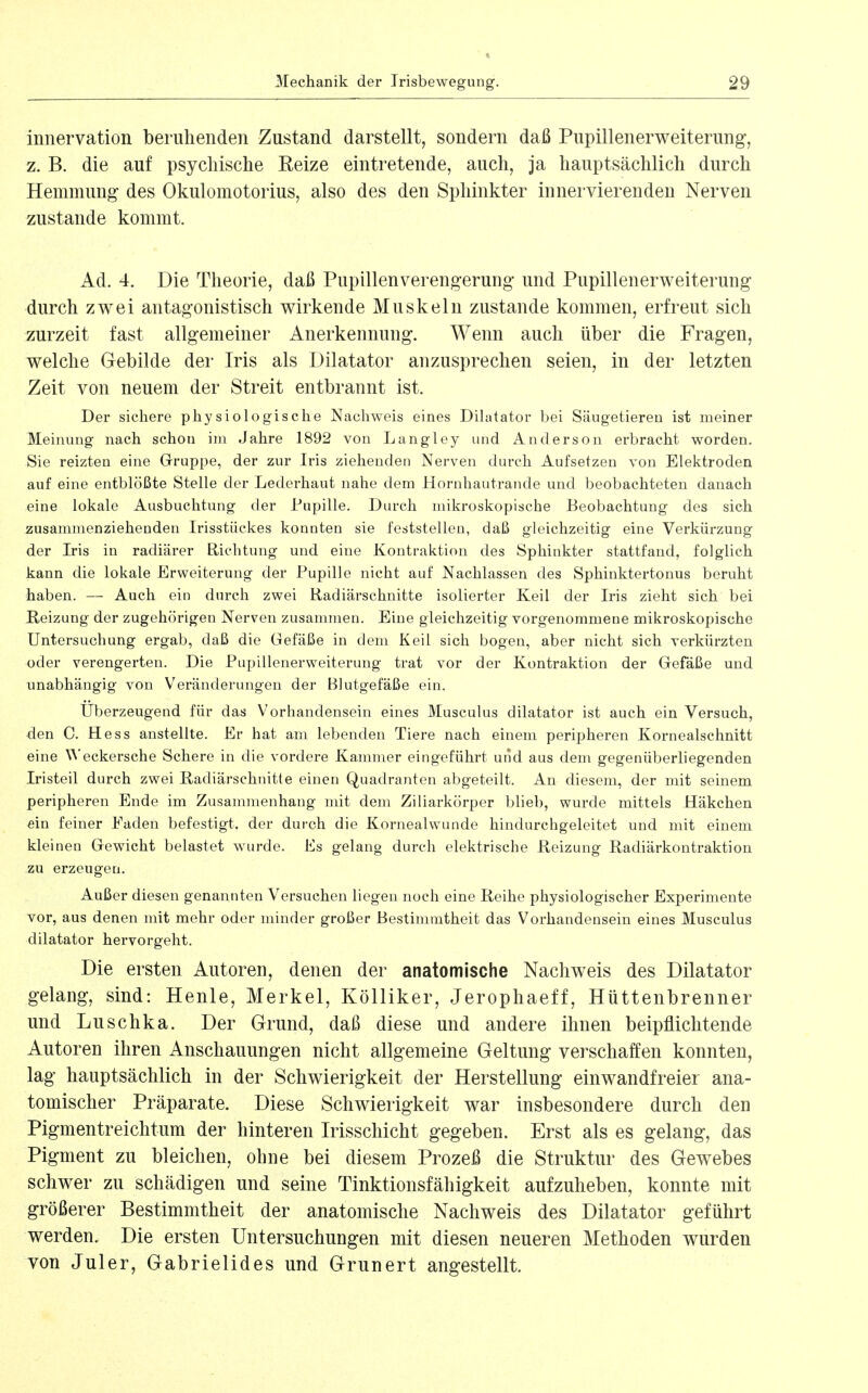 « 3Iechanik der Trisbewegung. 29 innervation beruhenden Zustand darstellt, sondern daß Pupillenerweiterung, z. B. die auf psychische Eeize eintretende, auch, ja hauptsächlich durch Hemmung- des Okulomotorius, also des den Sphinkter innervierenden Nerven zustande kommt. Ad. 4. Die Theorie, daß Pupillenverengerung und Pupillenerweiterung durch zwei antagonistisch wirkende Muskeln zustande kommen, erfreut sich zurzeit fast allgemeiner Anerkennung. Wenn auch über die Fragen, welche Gebilde der Iris als Dilatator anzusprechen seien, in der letzten Zeit von neuem der Streit entbrannt ist. Der sichere physiologische Nachweis eines Dilatator bei Säugetieren ist meiner Meinung nach schon im Jahre 1892 von Langley und Anderson erbracht worden. Sie reizten eine Gruppe, der zur Iris ziehenden Nerven durch Aufsetzen von Elektroden auf eine entblößte Stelle der Lederhaut nahe dem Hornhautrande und beobachteten danach eine lokale Ausbuchtung der Pupille. Durch mikroskopische Beobachtung des sich zusammenziehenden Irisstückes konnten sie feststellen, daß gleichzeitig eine Verkürzung der Iris in radiärer Richtung und eine Kontraktion des Sphinkter stattfand, folglich kann die lokale Erweiterung der Pupille nicht auf Nachlassen des Sphinktertonus beruht haben. — Auch ein durch zwei Radiärschnitte isolierter Keil der Iris zieht sich bei Reizung der zugehörigen Nerven zusammen. Eine gleichzeitig vorgenommene mikroskopische Untersuchung ergab, daß die Gefäße in dem Keil sich bogen, aber nicht sich verkürzten oder verengerten. Die Pupillenerweiterung trat vor der Kontraktion der Gefäße und unabhängig von Veränderungen der Blutgefäße ein. Uberzeugend für das Vorhandensein eines Musculus dilatator ist auch ein Versuch, den 0. Hess anstellte. Er hat am lebenden Tiere nach einem peripheren Kornealschnitt eine ^^'eckersche Schere in die vordere Kammer eingeführt und aus dem gegenüberliegenden Iristeil durch zwei Radiärschnitte einen Quadranten abgeteilt. An diesem, der mit seinem peripheren Ende im Zusammenhang mit dem Ziliarkörper blieb, wurde mittels Häkchen ^in feiner Faden befestigt, der durch die Kornealwunde hindurchgeleitet und mit einem kleinen Gewicht belastet wurde. Es gelang durch elektrische Reizung Radiärkontraktiou zu erzeugen. Außer diesen genannten Versuchen liegen noch eine Reihe physiologischer Experimente vor, aus denen mit mehr oder minder großer Bestimmtheit das Vorhandensein eines Musculus dilatator hervorgeht. Die ersten Autoren, denen der anatomische Nachweis des Dilatator gelang, sind: Henle, Merkel, Kölliker, Jerophaeff, Hüttenbrenner und Luschka. Der Grund, daß diese und andere ihnen beipflichtende Autoren ihren Anschauungen nicht allgemeine Geltung verschaffen konnten, lag hauptsächlich in der Schwierigkeit der Herstellung einwandfreier ana- tomischer Präparate. Diese Schwierigkeit war insbesondere durch den Pigmentreichtum der hinteren Irisschicht gegeben. Erst als es gelang, das Pigment zu bleichen, ohne bei diesem Prozeß die Struktur des Gew^ebes schwer zu schädigen und seine Tinktionsfähigkeit aufzuheben, konnte mit größerer Bestimmtheit der anatomische Nachweis des Dilatator geführt werden. Die ersten Untersuchungen mit diesen neueren Methoden wurden von Juler, Gabrielides und Grunert angestellt.