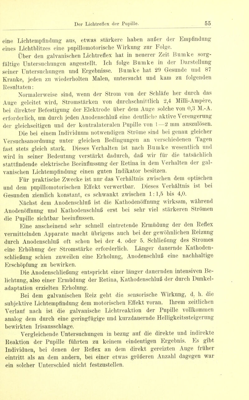 eine Liclitempfindung aus, etwas stärkere haben außer der Empfindung eines Liclitblitzes eine pupillomotorisclie Wirkung zur Folge. Über den galvanischen Lichtreflex hat in neuerer Zeit Bumke sorg- fältige Untersuchungen angestellt. Ich folge Bumke in der Darstellung seiner Untersuchungen und Ergebnisse. Bumke hat 29 Gesunde und 87 Kranke, jeden zu wiederholten Malen, untersucht und kam zu folgenden Eesultaten: Normalerweise sind, wenn der Strom von der Schläfe her durch das Auge geleitet Avird, Stromstärken von durchschnittlich 2,4 Milli-Ampere, bei direkter Befestigung der Elektrode über dem Auge solche von 0,3 M.-A. erforderlich, um durch jeden Anodenschluß eine deutliche aktive Verengerung der gleichseitigen und der kontralateralen Pupille von 1—2 mm auszulösen. Die bei einem Individuum notwendigen Ströme sind bei genau gleicher Versuchsanordnung unter gleichen Bedingungen an verschiedenen Tagen fast stets gleich stark. Dieses Verhalten ist nach Bumke wesentlich und wird in seiner Bedeutung verstärkt dadurch, daß wir für die tatsächlich stattfindende elektrische Beeinflussung der Eetina in dem Verhalten der gal- vanischen Lichtempfindung einen guten Indikator besitzen. Für praktische Zwecke ist nur das Verhältnis zwischen dem optischen und dem pupillomotorischen Effekt verwertbar. Dieses Verhältnis ist bei Gesunden ziemlich konstant, es schwankt zwischen 1:1,5 bis 4,0. Nächst dem Anodenschluß ist die Kathoden Öffnung wirksam, während Anodenöffnung und Kathodenschluß erst bei sehr viel stärkeren Strömen die Pupille sichtbar beeinflussen. p:ine anscheinend sehr schnell eintretende Ermüdung der den Reflex vermittelnden Apparate macht übrigens auch bei der gewöhnlichen Reizung durch Anodenschluß oft schon bei der 4. oder 5. Schließung des Stromes eine Erhöhung der Stromstärke erforderlich. Länger dauei'nde Kathoden- schließung schien zuweilen eine Erholung, Anodenschluß eine nachhaltige Erschöpfung zu bewirken. Die Anodenschließung entspricht einer länger dauernden intensiven Be- lichtung, also einer Ermüdung der Retina, Kathodenschluß der durch Dunkel- adaptation erzielten Erholung. Bei dem galvanischen Reiz geht die sensorische Wirkung, d. h. die subjektive Lichtempfindung dem motorischen Effekt voran. Ihrem zeitlichen Verlauf nach ist die galvanische Lichtreaktion der Pupille vollkommen analog dem durch eine geringfügige und kurzdauernde Helligkeitssteigerung bewirkten Irisausschlage. Vergleichende Untersuchungen in bezug auf die direkte und indirekte Reaktion der Pupille führten zu keinem eindeutigen Ergebnis. Es gibt Individuen, bei denen der Reflex an dem direkt gereizten Auge früher eintritt als an dem andern, bei einer etwas größeren Anzahl dagegen war ein solcher Unterschied nicht festzustellen.