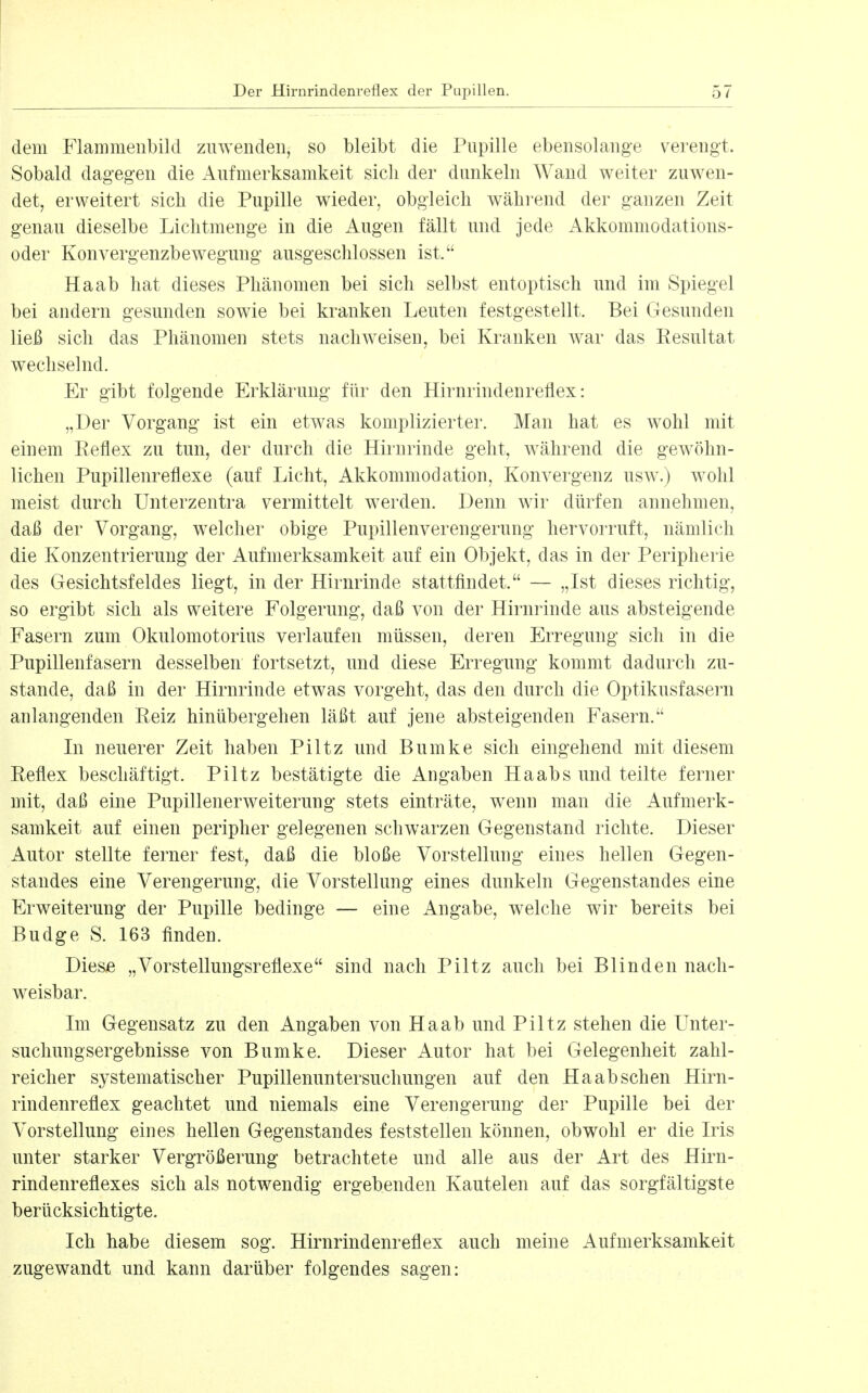 dem Flammeubild zuwenden, so bleibt die Pupille ebensolange verengt. Sobald dagegen die Aufmerksamkeit sich der dunkeln Wand weiter zuwen- det, erweitert sich die Pupille wieder, obgleich während der ganzen Zeit genau dieselbe Lichtmenge in die Augen fällt und jede Akkommodations- oder Konvergenzbewegung ausgeschlossen ist. Ha ab hat dieses Phänomen bei sich selbst entoptisch und im Spiegel bei andern gesunden sowie bei kranken Leuten festgestellt. Bei Gesunden ließ sich das Phänomen stets nachweisen, bei Kranken war das Eesultat wechselnd. Er gibt folgende Erklärung für den Hirnrindenreflex: „Der Vorgang ist ein etwas komplizierter. Man hat es wohl mit einem Eeflex zu tun, der durch die Hirnrinde geht, w^ährend die gewöhn- lichen Pupillenreflexe (auf Licht, Akkommodation, Konvergenz usw^) wohl meist durch Unterzentra vermittelt werden. Denn wir dürfen annehmen, daß der Vorgang, welcher obige Pupillenverengerung hervorruft, nämlich die Konzentrierung der Aufmerksamkeit auf ein Objekt, das in der Peripherie des Gesichtsfeldes liegt, in der Hirnrinde stattfindet. — „Ist dieses richtig, so ergibt sich als weitere Folgerung, daß von der Hirnrinde aus absteigende Fasern zum Okulomotorius verlaufen müssen, deren Erregung sich in die Pupillenfasern desselben fortsetzt, und diese Erregung kommt dadurch zu- stande, daß in der Hirnrinde etwas vorgeht, das den durch die Optikusfasern anlangenden Reiz hinübergehen läßt auf jene absteigenden Fasern. In neuerer Zeit haben Piltz und Bumke sich eingehend mit diesem Reflex beschäftigt. Piltz bestätigte die Angaben Haabs und teilte ferner mit, daß eine Pupillenerweiterung stets einträte, wenn man die Aufmerk- samkeit auf einen peripher gelegenen schwarzen Gegenstand richte. Dieser Autor stellte ferner fest, daß die bloße Vorstellung eines hellen Gegen- standes eine Verengerung, die Vorstellung eines dunkeln Gegenstandes eine Erweiterung der Pupille bedinge — eine Angabe, welche wir bereits bei Budge S. 163 finden. Diese „Vorstellungsreflexe sind nach Piltz auch bei Blinden nach- weisbar. Im Gegensatz zu den Angaben von Ha ab und Piltz stehen die Unter- suchungsergebnisse von Bumke. Dieser Autor hat bei Gelegenheit zahl- reicher systematischer Pupillenuntersuchungen auf den Ha ab sehen Hirn- rindenreflex geachtet und niemals eine Verengerung der Pupille bei der Vorstellung eines hellen Gegenstandes feststellen können, obwohl er die Iris unter starker Vergrößerung betrachtete und alle aus der Art des Hirn- rindenreflexes sich als notwendig ergebenden Kautelen auf das sorgfältigste berücksichtigte. Ich habe diesem sog. Hirnrindenreflex auch meine Aufmerksamkeit zugewandt und kann darüber folgendes sagen: