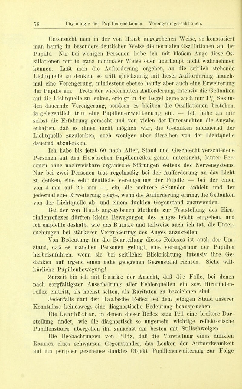 Untersucht man in der von Ha ab angegebenen Weise, so konstatiert man häufig in besonders deutlicher Weise die normalen Oszillationen an der Pupille. Nur bei wenigen Personen habe ich mit bloßem Auge diese Os- zillationen nur in ganz minimaler Weise oder überhaupt nicht wahrnehmen können. Läßt man die Aufforderung ergehen, an die seitlich stehende Lichtquelle zu denken, so tritt gleichzeitig mit dieser Aufforderung manch- mal eine Verengerung, mindestens ebenso häufig aber auch eine Erweiterung der Pupille ein. Trotz der wiederholten Aufforderung, intensiv die Gedanken auf die Lichtquelle zu lenken, erfolgt in der Pegel keine auch nur 1Y2 Sekun- den dauernde Verengerung, sondern es bleiben die Oszillationen bestehen, ja gelegentlich tritt eine Pupillenerweiterung ein. — Ich habe an mir selbst die Erfahrung gemacht und von vielen der Untersuchten die Angabe erhalten, daß es ihnen nicht möglich war, die Gedanken andauernd der Lichtquelle zuzulenken, noch weniger aber dieselben von der Lichtquelle dauernd abzulenken. Ich habe bis jetzt 60 nach Alter, Stand und Geschlecht verschiedene Personen auf den Ha abschen Pupillenreflex genau untersucht, lauter Per- sonen ohne nachweisbare organische Störungen seitens des Nervensystems. Nur bei zwei Personen trat regelmäßig bei der Aufforderung an das Licht zu denken, eine sehr deutliche Verengerung der Pupille — bei der einen von 4 mm auf 2,5 mm —, ein, die mehrere Sekunden anhielt und der jedesmal eine Erweiterung folgte, wenn die Aufforderung erging, die Gedanken von der Lichtquelle ab- und einem dunklen Gegenstand zuzuwenden. Bei der von Ha ab angegebenen Methode zur Feststellung des Hirn- rindenreflexes dürften kleine Bewegungen des Auges leicht entgehen, und ich empfehle deshalb, wie das Bumke und teilweise auch ich tat, die Unter- suchungen bei stärkerer Vergrößerung des Auges anzustellen. Von Bedeutung für die Beurteilung dieses Reflexes ist auch der Um- stand, daß es manchen Personen gelingt, eine Verengerung der Pupillen herbeizuführen, wenn sie bei seitlicher Blickrichtung intensiv ihre Ge- danken auf irgend einen nahe gelegenen Gegenstand richten. Siehe will- kürliche Pupillenbewegung! Zurzeit bin ich mit Bumke der Ansicht, daß die Fälle, bei denen nach sorgfältigster Ausschaltung aller Fehlerquellen ein sog. Hirnrinden- reflex eintritt, als höchst selten, als Raritäten zu bezeichnen sind. Jedenfalls darf der Haabsche Reflex bei dem jetzigen Stand unserer Kenntnisse keineswegs eine diagnostische Bedeutung beanspruchen. Die Lehrbücher, in denen dieser Reflex zum Teil eine breitere Dar- stellung flndet, wie die diagnostisch so ungemein wichtige reflektorische Pupillenstarre, übergehen ihn zunächst am besten mit Stillschweigen. Die Beobachtungen von Piltz, daß die Vorstellung eines dunklen Raumes, eines schwarzen Gegenstandes, das Lenken der Aufmerksamkeit auf ein peripher gesehenes dunkles Objekt Pupillenerweiterung zur Folge