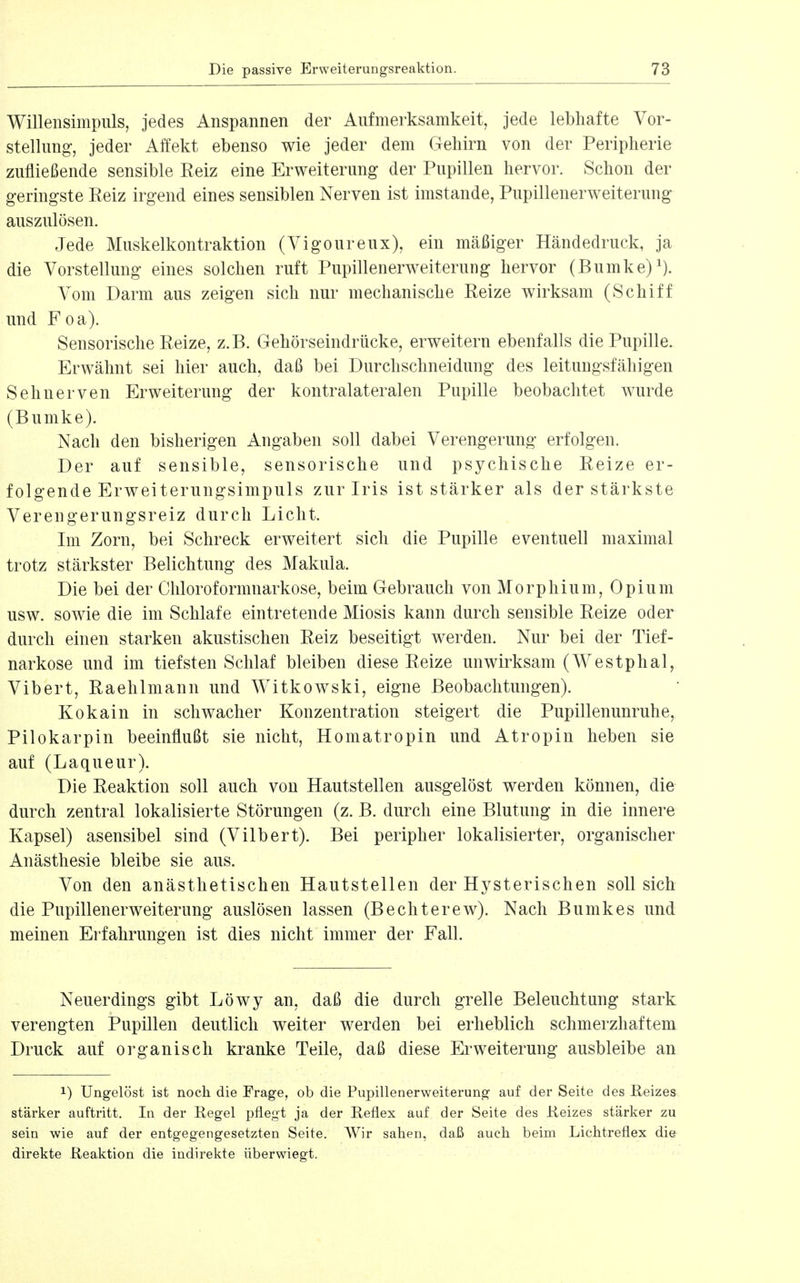 Willensimpuls, jedes Anspannen der Aufmerksamkeit, jede lebhafte Vor- stellung, jeder Affekt ebenso wie jeder dem Gehirn von der Peripherie zufließende sensible Reiz eine Erweiterung der Pupillen hervor. Schon der geringste Reiz irgend eines sensiblen Nerven ist imstande, Pupillenerweiterung auszulösen. Jede Muskelkontraktion (Vigoureux), ein mäßiger Händedruck, ja die Vorstellung eines solchen ruft Pupillenerweiterung hervor (Rumke) Vom Darm aus zeigen sich nur mechanische Reize wirksam (Schiff und Foa). Sensorische Reize, z.B. Gehörseindrücke, erweitern ebenfalls die Pupille. Erwähnt sei hier auch, daß bei Durchschneidung des leitungsfähigen Sehnerven Erweiterung der kontralateralen Pupille beobachtet wurde (Rumke). Nach den bisherigen Angaben soll dabei Verengerung erfolgen. Der auf sensible, sensorische und psychische Reize er- folgende Erweiterungsimpuls zur Iris ist stärker als der stärkste Verengerungsreiz durch Licht. Im Zorn, bei Schreck erweitert sich die Pupille eventuell maximal trotz stärkster Belichtung des Makula. Die bei der Cliloroformnarkose, beim Gebrauch von Morphium, Opium usw. sowie die im Schlafe eintretende Miosis kann durch sensible Reize oder durch einen starken akustischen Reiz beseitigt werden. Nur bei der Tief- narkose und im tiefsten Schlaf bleiben diese Reize unwirksam (Westphal, Vibert, Raehlmann und Witkowski, eigne Beobachtungen). Kokain in schwacher Konzentration steigert die Pupillenunruhe, Pilokarpin beeinflußt sie nicht, Homatropin und Atropin heben sie auf (Laqueur). Die Reaktion soll auch von Hautstellen ausgelöst werden können, die durch zentral lokalisierte Störungen (z. B. durch eine Blutung in die innere Kapsel) asensibel sind (Vilbert). Bei peripher lokalisierter, organischer Anästhesie bleibe sie aus. Von den anästhetischen Hautstellen der Hysterischen soll sich die Pupillenerweiterung auslösen lassen (Bechterew). Nach Bumkes und meinen Erfahrungen ist dies nicht immer der Fall. Neuerdings gibt Löwy an, daß die durch grelle Beleuchtung stark verengten Pupillen deutlich weiter werden bei erheblich schmerzhaftem Druck auf organisch kranke Teile, daß diese Ei'Weiterung ausbleibe an 1) Ungelöst ist noch die Frage, ob die Pupillenerweiterung auf der Seite des Reizes stärker auftritt. In der Regel pflegt ja der Reflex auf der Seite des Reizes stärker zu sein wie auf der entgegengesetzten Seite. Wir sahen, daß auch beim Lichtreflex die direkte Reaktion die indirekte überwiegt.