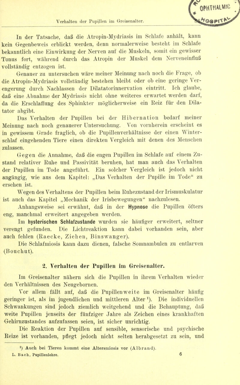 In der Tatsache, daß die Atropin-Mydriasis im Schlafe anhält, kann kein Gegenbeweis erblickt werden, denn normalerweise besteht im Schlafe bekanntlich eine Einwirkung der Nerven auf die Muskeln, somit ein gewisser Tonus fort, während durch das Atropin der Muskel dem Nerveneinfluß vollständig entzogen ist. Genauer zu untersuchen wäre meiner Meinung nach noch die Frage, ob die Atropin-Mydriasis vollständig bestehen bleibt oder ob eine geringe Ver- engerung durch Nachlassen der Dilatatorinnervation eintritt. Ich glaube, daß eine Abnahme der Mydriasis nicht ohne weiteres erwartet werden darf, da die Erschlaffung des Sphinkter möglicherweise ein Reiz für den Dik- tator abgibt. Das Verhalten der Pupillen bei der Hibernation bedarf meiner Meinung nach noch genauerer Untersuchung. Von vornherein erscheint es in gewissem Grade fraglich, ob die Pupillenverhältnisse der einen Winter- schlaf eingehenden Tiere einen direkten Vergleich mit denen des Menschen zulassen. Gegen die Annahme, daß die engen Pupillen im Schlafe auf einem Zu- stand relativer RuJie und Passivität beruhen, hat man auch das Verhalten der Pupillen im Tode angeführt. Ein solcher Vergleich ist jedoch nicht angängig, wie aus dem Kapitel: „Das Verhalten der Pupille im Tode zu •ersehen ist. Wegen des Verhaltens der Pupillen beim Ruhezustand der Irismuskulatur ist auch das Kapitel „Mechanik der Irisbewegungen nachzulesen. Anhangsweise sei erwähnt, daß in der Hypnose die Pupillen öfters eng, manchmal erweitert angegeben werden. Im hysterischen Schlafzustande wurden sie häufiger erweitert, seltner verengt gefunden. Die Lichtreaktion kann dabei vorhanden sein, aber auch fehlen (Raecke, Ziehen, Binswanger). Die Schlafmiosis kann dazu dienen, falsche Somnambulen zu entlarven (Bouchut). 2. Verhalten der Pupillen im Greisenalter. Im Greisenalter nähern sich die Pupillen in ihrem Verhalten wieder den Verhältnissen des Neugebornen. Vor allem fällt auf, daß die Pupillen weite im Greisenalter häufig geringer ist, als im jugendlichen und mittleren Alter ^). Die individuellen Schwankungen sind jedoch ziemlich weitgehend und die Behauptung, daß weite Pupillen jenseits der fünfziger Jahre als Zeichen eines krankhaften Gehirnzustandes aufzufassen seien, ist sicher unrichtig. Die Reaktion der Pupillen auf sensible, sensorische und psychische Reize ist vorhanden, pflegt jedoch nicht selten herabgesetzt zu sein, und ^) Auch bei Tieren kommt eine Altersmiosis vor (Albrand). L. Bach, PupiHenlehre.