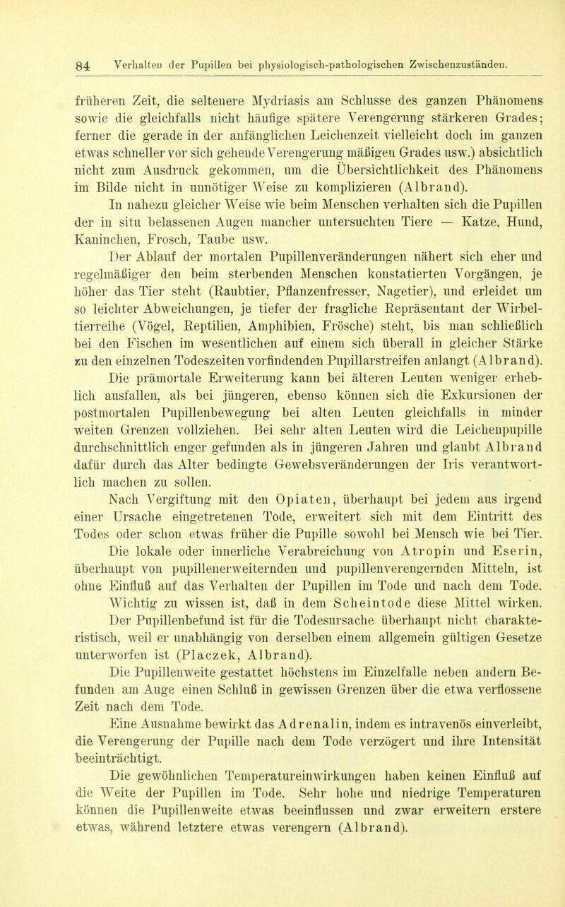 früheren Zeit, die seltenere Mydriasis am Schlüsse des ganzen Phänomens sowie die gleichfalls nicht häufige spätere Verengerung stärkeren Grades; ferner die gerade in der anfänglichen Leichenzeit vielleicht doch im ganzen etwas schneller vor sich gehende Verengerung mäßigen Grades usw.) absichtlich nicht zum Ausdruck gekommen, um die Übersichtlichkeit des Phänomens im Bilde nicht in unnötiger Weise zu komplizieren (Albrand). In nahezu gleicher Weise wie beim Menschen verhalten sich die Pupillen der in situ belassenen Augen mancher untersuchten Tiere — Katze, Hund, Kaninchen, Frosch, Taube usw. Der Ablauf der mortalen Pupillenveränderungen nähert sich eher und regelmäßiger den beim sterbenden Menschen konstatierten Vorgängen, je höher das Tier steht (Raubtier, Pflanzenfresser, Nagetier), und erleidet um so leichter Abweichungen, je tiefer der fragliche Eepräsentant der Wirbel- tierreihe (Vögel, Reptilien, Amphibien, Frösche) steht, bis man schließlich bei den Fischen im wesentlichen auf einem sich überall in gleicher Stärke zu den einzelnen Todeszeiten vorfindenden Pupillarstreifen anlangt (Albrand). Die prämortale Erweiterung kann bei älteren Leuten weniger erheb- lich ausfallen, als bei jüngeren, ebenso können sich die Exkursionen der postmortalen Pupillenbewegung bei alten Leuten gleichfalls in minder weiten Grenzen vollziehen. Bei sehr alten Leuten wird die Leichenpupille durchschnittlich enger gefunden als in jüngeren Jahren und glaubt Albrand dafür durch das Alter bedingte Gewebsveränderungen der Iris verantwort- lich machen zu sollen. Nach Vergiftung mit den Opiaten, überhaupt bei jedem aus irgend einer Ursache eingetretenen Tode, erweitert sich mit dem Eintritt des Todes oder schon etwas früher die Pupille sowohl bei Mensch wie bei Tier. Die lokale oder innerliche Verabreichung von Atropin und Eserin, überhaupt von pupillenerweiternden und pupillenverengernden Mitteln, ist ohne Einfluß auf das Verhalten der Pupillen im Tode und nach dem Tode. Wichtig zu wissen ist, daß in dem Scheintode diese Mittel wirken. Der Pupillenbefund ist für die Todesursache überhaupt nicht charakte- ristisch, weil er unabhängig von derselben einem allgemein gültigen Gesetze unterworfen ist (Placzek, Albrand). Die Pupillenweite gestattet höchstens im Einzelfalle neben andern Be- funden am Auge einen Schluß in gewissen Grenzen über die etwa verflossene Zeit nach dem Tode. Eine Ausnahme bewirkt das Adrenalin, indem es intravenös einverleibt, die Verengerung der Pupille nach dem Tode verzögert und ihre Intensität beeinträchtigt. Die gewöhnlichen Temperatureinwirkungen haben keinen Einfluß auf die Weite der Pupillen im Tode. Sehr hohe und niedrige Temperaturen können die Pupillen weite etwas beeinflussen und zwar erweitern erstere etwas, während letztere etwas verengern (Albrand).