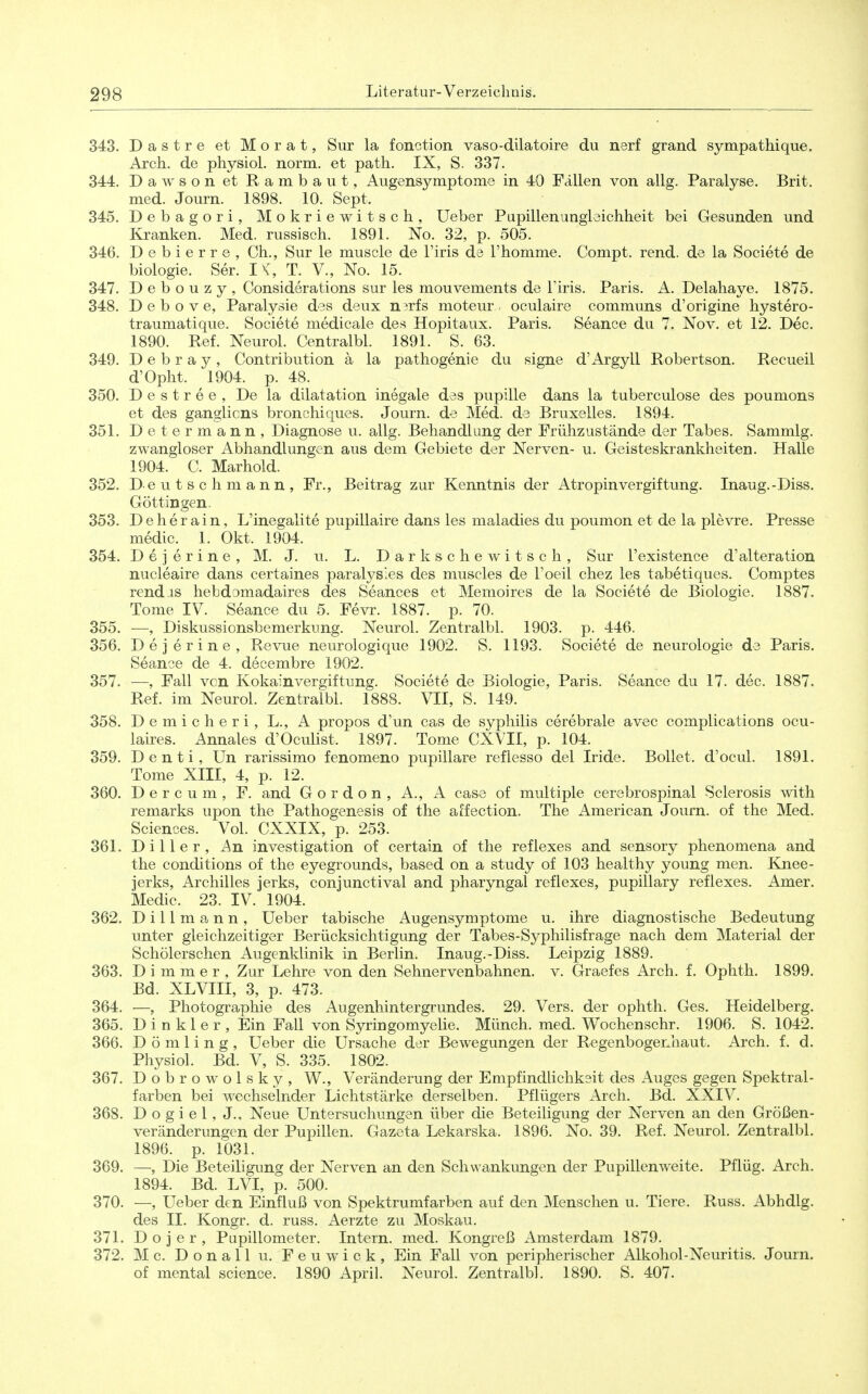 343. Dastre et Morat, Sur la fonction vaso-dilatoire du nerf grand sympathique. Arch. de pliysiol. norm, et path. IX, S. 337. 344. Dawson et Rambaut, Augensymptome in 40 Fällen von allg. Paralyse. Brit. med. Journ. 1898. 10. Sept. 345. Debagori, Mokriewitsch, Ueber Pupillen Ungleichheit bei Gesunden und Kranken. Med. russisch. 1891. No. 32, p. 505. 346. Debierre, Ch., Sur le muscle de l'iris de l'homme. Compt. rend. de la Societe de biologie. Ser. I K, T. V., No. 15. 347. D e b o u z y , Considerations sur les mouvements de Tiris. Paris. A. Delahaye. 1875. 348. D e b o V e, Paralysie des deux n^rfs moteur . oculaire communs d'origine hystero- traumatique. Societe medicale des Hopitaux. Paris. Seance du 7. Nov. et 12. Dec. 1890. Ref. Neurol. Centralbl. 1891. S. 63. 349. D e b r a y , Contribution ä la pathogenie du signe d'Argyll Robertson. Recueil d'Opht. 1904. p. 48. 350. D e s t r e e , De la dilatation inegale des pupille dans la tuberculose des poumons et des ganglicns bronchiques. Journ. de Med. de Bruxelles. 1894. 351. Determann, Diagnose u. allg. Behandlung der Frühzustände der Tabes. Sammig. zwangloser Abhandlungen aus dem Gebiete der Nerven- u. Geisteskrankheiten. Halle 1904. C. Marhold. 352. Deutschmann, Fr., Beitrag zur Kenntnis der Atropinvergiftung. Inaug.-Diss. Göttingen. 353. Deherain, L'inegalite pupillaire dans les maladies du poumon et de la plevre. Presse medic. 1. Okt. 1904. 354. Dejerine, M. J. u. L. Darkschewitsch, Sur l'existence d'alteration nucleaire dans certaines paralysles des muscles de Toeil chez les tabetiques. Comptes rendis hebdomadaires des Seances et Memoires de la Societe de Biologie. 1887. Tome IV. Seance du 5. Fevr. 1887. p. 70. 355. —, Diskussionsbemerkung. Neurol. Zentralbl. 1903. p. 446. 356. Dejerine, Revue neurologique 1902. S. 1193. Societe de neurologie de Paris. Seance de 4. decembre 1902. 357. —, Fall von Kokain Vergiftung. Societe de Biologie, Paris. Seance du 17. dec. 1887. Ref. im Neurol. Zentralbl. 1888. VII, S. 149. 358. Demicheri, L., A propos d'un cas de Syphilis cerebrale avec complications ocu- laires. Annales d'Oculist. 1897. Tome CXVII, p. 104. 359. D e n t i, ün rarissimo fenomeno pupillare reflesso del Iride. Bollet. d'ocul. 1891. Tome XIII, 4, p. 12. 360. D e r c u m , F. and Gordon, A., A case of multiple cerebrospinal Sclerosis with remarks upon the Pathogenesis of the affection. The American Journ. of the Med. Sciences. Vol. CXXIX, p. 253. 361. D i 11 e r , An investigation of certain of the reflexes and sensory phenomena and the conditions of the eyegrounds, based on a study of 103 healthy young men. Knee- jerks, Archilles jerks, conjunctival and pharyngal reflexes, pupillary reflexes. Amer. Medic. 23. IV. 1904. 362. Dillmann, Ueber tabische Augensymptome u. ihre diagnostische Bedeutung unter gleichzeitiger Berücksichtigung der Tabes-Syphilisfrage nach dem Material der Schölerschen Augenklinik in Berlin. Inaug.-Diss. Leipzig 1889. 363. D i m m e r , Zur Lehre von den Sehnervenbahnen, v. Graefes Arch. f. Ophth. 1899. Bd. XLVIII, 3, p. 473. 364. —, Photographie des Augenhintergrundes. 29. Vers, der ophth. Ges. Heidelberg. 365. D i n k 1 e r , Ein Fall von Syringomyelie. Münch, med. Wochenschr. 1906. S. 1042. 366. D ö m 1 i n g , Ueber die Ursache der Bewegungen der Regenbogenhaut. Arch. f. d. Physiol. Bd. V, S. 335. 1802. 367. Dobrowolsky, W., Veränderung der Empfindlichkeit des Auges gegen Spektral- farben bei wechselnder Lichtstärke derselben. Pflügers Arch. Bd. XXIV. 368. D o g i e 1, J., Neue Untersuchungen über die Beteiligung der Nerven an den Größen- veränderungen der Pupillen. Gazeta Lekarska. 1896. No. 39. Ref. Neurol. Zentralbl. 1896. p. 1031. 369. —, Die Beteiligung der Nerven an den Schwankungen der Pupillenweite. Pflüg. Arch. 1894. Bd. LVI, p. 500. 370. —, Ueber den Einfluß von Spektrumfarben auf den Menschen u. Tiere. Russ. Abhdlg. des II. Kongr. d. russ. Aerzte zu Moskau. 371. D o j e r , Pupillometer. Intern, med. Kongreß Amsterdam 1879. 372. Mc. Donall u. Feuwick, Ein Fall von peripherischer Alkohol-Neuritis. Journ. of mental science. 1890 April. Neurol. Zentralbl. 1890. S. 407.