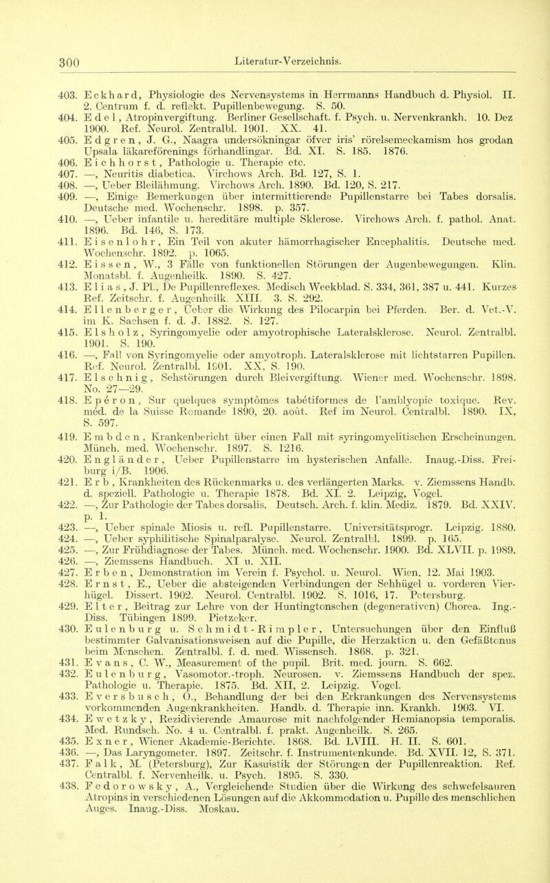 403. Eckhard, Physiologie des Nervensystems in Herrmanns Handbuch d. Physiol. II. 2. Centrum f. d. reflekt. Pupillenbewegung. S. 50. 404. Edel, AtropinVergiftung. Berliner Gesellschaft, f. Psych, u. Nervenkrankh. 10. Dez 1900. Ref. Neurol. Zentralbl. 1901. XX. 41. 405. Edgren, J. G., Naagra undersökningar öfver iris' rörelsemeckamism hos grodan Upsala läkareförenings förhandlingar. Bd. XI. S. 185. 1876. 406. Eichhorst, Pathologie u. Therapie etc. 407. —, Neuritis diabetica. Virchows Arch. Bd. 127, S. 1. 408. —, üeber Bleilähmung. Virchows Arch. 1890. Bd. 120, S. 217. 409. —, Einige Bemerkungen über intermittierende Pupillenstarre bei Tabes dorsalis. Deutsche med. Wochenschr. 1898. p. 357. 410. —, Ueber infantile u. hereditäre multiple Sklerose. Virchows Arch. f. pathol. Anat. 1896. Bd. 146, S. 173. 411. Eisenlohr, Ein Teil von akuter hämorrhagischer Encephalitis. Deutsche med. Wochenschr. 1892. p. 1065. 412. Eissen, W., 3 Fälle von funktionellen Störungen der Augenbewegungen. Klin. Monatsbl. f. Augenheilk. 1890. S. 427. 413. E 1 i a s , J. PL, De Pupillenreflexes. Medisch Weekblad. S. 334, 361, 387 u. 441. Kurzes. Ref. Zeitschr. f. Augenheilk. XIII. 3. S. 292. 414. Ellenberger, üeber die Wirkung des Pilocarpin bei Pferden. Ber. d. Vet.-V. im K. Sachsen f. d. J. 1882. S. 127. 415. Eisholz, Syringomyelie oder amvotrophische Lateralsklerose. Neurol. Zentralbl. 1901. S. 190. 416. —, Fall von Syringomyelie oder amyotroph. Lateralsklerose mit lichtstarren Pupillen. R.'f. Neurol. Zentralbl. 1901. XX, S. 190. 417. Elschnig, Sehstörungen durch Bleivergiftung. Wiener med. Wochenschr. 1898. No. 27—29. 418. E p e r o n , Sur quelques symptomes tabetiformes de Tamblyopie toxique. Rev. med. de la Suisse Romande 1890, 20. aout. Ref im Neurol. Centralbl. 1890. IX, S. 597. 419. E m b d e n , Krankenbericht über einen Fall mit syringomyelitischen Erscheinungen. Münch, med. Wochenschr. 1897. S. 1216. 420. Engländer, Ueber Pupillenstarre im hysterischen Anfalle. Inaug.-Diss. Frei- burg i/B. 1906. 421. Erb, Krankheiten des Rückenmarks u. des verlängerten Marks, v. Ziemssens Handb. d. speziell. Pathologie u. Therapie 1878. Bd. XI. 2. Leipzig, Vogel. 422. —, Zur Pathologie der Tabes dorsalis. Deutsch. Arch. f. klin. Mediz. 1879. Bd. XXIV. 423. —, Ueber spinale Miosis u. refl. Pupillenstarre. Universitätsprogr. Leipzig. 1880. 424. —, Ueber syphilitische Spinalparalyse. Neurol. Zentralbl. 1899. p. 165. 425. —, Zur Frühdiagnose der Tabes. Münch, med. Wochenschr. 1900. Bd. XLVIL p. 1989. 426. —, Ziemssens Handbuch. XI u. XII. 427. Erben, Demonstration im Verein f. Psychol. u. Neurol. Wien, 12. Mai 1903. 428. Ernst, E., Ueber die absteigenden Verbindungen der Sehhügel u. vorderen Vier- hügel. Dissert. 1902. Neurol. Centralbl. 1902. S. 1016, 17. Petersburg. 429. Elter, Beitrag zur Lehre von der Huntingtonschen (degenerativen) Chorea. Ing.- Diss. Tübingen 1899. Pietzcker. 430. Eulenburg u. Schmidt-Rimpler, Untersuchungen über den Einfluß bestimmter Galvanisationsweisen auf die Pupille, die Herzaktion u. den Gefäßtonus beim Menschen. Zentralbl. f. d. med. Wissensch. 1868. p. 321. 431. Evans, C. W., Measurement of the pupil. Brit. med. journ. S. 662. 432. Eulenburg, Vasomotor.-troph. Neurosen, v. Ziemssens Handbuch der spez. Pathologie u. Therapie. 1875. Bd. XII, 2. Leipzig. Vogel. 433. Eversbusch, O., Behandlung der bei den Erkrankungen des Nervensystems vorkommenden Augenkrankheiten. Handb. d. Therapie inn. Krankh. 1903. VI. 434. E w e t z k y , Rezidivierende Amaurose mit nachfolgender Hemianopsia temporalis. Med. Rundsch. No. 4 u. Centralbl. f. prakt. Augenheilk. S. 265. 435. Exner, Wiener Akademie-Berichte. 1868. Bd. LVIII. H. II. S. 601. 436. —, Das Laryngometer. 1897. Zeitschr. f. Instrumentenkunde. Bd. XVII. 12, S. 371. 437. Falk, M. (Petersburg), Zur Kasuistik der Störungen der Pupillenreaktion. Ref. Centralbl. f. Nervenheilk. u. Psych. 1895. S. 330. 438. Fedorowsky, A., Vergleichende Studien über die Wirkung des schwefelsauren Atropins in verschiedenen Lösungen auf die Akkommodation u. Pupille des menschlichen Auges. Inaug.-Diss. Moskau.