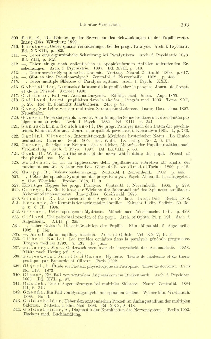 509. Fuß, E., Die Beteiligung der Nerven an den Schwankungen in der Pupillenweite. Inaug.-Diss. Würzburg 1899. 510. Fürstner, Ueber spinale Veränderungen bei der progr. Paralyse. Arch. f. Psychiatr. Bd. XXXIII, p. 939. 511. —, Ueber eine eigentümliche Sehstörung bei Paralytikern. Arch. f. Psychiatrie 1878. Bd. VIII, p. 162. 512. —, Ueber einige nach epileptischen u. apoplektiformen Anfällen auftretenden Er- scheinungen. Arch. f. Psychiatrie. 1887. Bd. XVII, p. 518. 513. —, Ueber nervöse Symptome bei Uraemie. Vortrag. Neurol. Zentralbl. 1899. p. 617. 514. —, Gibt es eine Pseudoparalyse? Zentralbl. f. Nervenheilk. 1902. p. 455. 515. —, Ueber multiple Sklerose u. Paralysis agitans. Arch. f. Psych. XXX. 516. Gabrielides, Le muscle d'latateur de la pupille chez le plioque. Journ. de l'Anat. et de la Physiol. Janvier 1906. 517. Gairdner, Fall von Aortenaneurysma. Edinbg. med. Journ. Aug. 1855. 518. Galliard, Les refl. pupillaires dans la cholera. Progres med. 1893. Tome XXI, p. 26. Ref. in Schmidts Jahrbüchern. 245, p. 93. 519. Gang, Zur Lehre von der multiplen Zerebrospinalsklercse. Inaug.-Diss. Jena 1897. Neuenhahn. 520. Ganser, Ueber die periph. u. zentr. Anordnung der Sehnervenfasern u. über das Corpus bigeminum anterius. Arch. f. Psych. 1882. Bd. XIII. p. 341. 521. Ganusch k in u. Soukhanoff, Die progr. Paralyse nach den Daten der psychia- trisch. Klinik in Moskau. Journ. neuropathol. psychiatr. i. Korsakowa 1901. I, p. 733. 522. Garlini, Vittorio, Intermittierende Mydriasis hysterischer Natur. La Clinica oculustica. Palermo. Sept. 1905. Ref. Wolff. IX. Jahrg., No. 2, S. 13. 523. Garten, Beiträge zur Kenntnis des zeitlichen Ablaufes der Pupillenreaktion nach Verdunklung. Arch. f. Phys. 1897. Bd. LXVIII, p. 68. 524. Gaskell, W. H., On the action of tlie nervs which dilate the pupil. Proced. of the physiol. soc. No. 6. 525. Gaudenzi, C, Di im applicazione della pupillametria subretiva all' analisi dei movimenti oculari. Nota preventiva. Giorn. de R. Acc. di med. di Torino. 1899. p. 412. 526. G a u p p , R., Diskussionsbemerkung. Zentralbl. f. Nervenheilk. 1902. p. 445. 527. —, Ueber die spinalen Symptome der progr. Paralyse. Psych. Abhandl., herausgegeben V. Carl Wernicke. Breslau 1898, H. 9. 528. Einseitiger Hippus bei progr. Paralyse. Centralbl. f. Nervenheilk. 1905. p. 298. 529. George, B., Ein Beitrag zur Wirkung des Jaborandi auf den Sphincter pupillae u. Akkommodationsapparat. Inaug.-Diss. Greifswald. 1875. 530. G e r n e r t, R., Das Verhalten der Augen im Schlafe. Iniug. Diss. Berlin 1898. 531. H e r o n n e , Zur Kenntnis der springenden Pupillen. Zeitsclir. f. klin. Medizin. 60. Bd. 5. u. 6. H. 1906. 532. G e s s n e r , Ueber springende Mydriasis. Münch, med. Wochenschr. 1901. p. 429. 533. G i f f o r d , The palpebral reaction of the pupil. Arch. of Ophth. 29, p. 191. Arch. f. Augenheilk. XLII, p. 322. 534. —, Ueber Galassi's Lidschlußreaktion der Pupille. Klin. Monatsbl. f. Augenheilk, 1902. p. 155. 535. —, An orbicularis pupillary reaction. Arch. of Ophth. Vol. XXIV, H. 3. 536. Gilbert- Ballet, Les troubles oculaires dans la paralysie generale progressive. Progres medical 1893. S. 433. 10. juin. 537. Giilavry, Mac, Ondarzoekingen over d3 hoegrotheid der Accomadotie. 1858. [Citirt nach Hering (cf. 19 e).] 538. GillesdelaTourette et Garne. Hysterie. Traite de medecine et de thera- peutique par Brouarde et Gilbert. Paris 1902. 539. G i q u e 1, A., Etüde sur l'action physiologique de l'atropine. These de doctorat. Paris No. 113. 1873. 540. Glaser, Ein Fall vcn zentralem Angiosarkom im Rückenmark. Arch. f. Psychiatr. 1885. Bd. XVI, p. 87. 541. G n a u c k , Ueber Augenstörungen bei multipler Sklerose. Neurol. Zentralbl. 1884 III, S. 313. 542. G n e s d a , Ein Fall von Sjringomyelie mit spinalem Oedem. Wiener klin. Wochensch. 1899. No. 4. 543. Goldscheider, Ueber den anatomischen Prozeß im Anfangsstadium der multiplen Sklerose. Zeitschr. f. klin. Med. 1896. Bd. XXX, S. 418. 544. Goldscheider, A., Diagnostik der Krankheiten des Nervensystems. Berlin 1903. Fischers med. Buchhandlung.