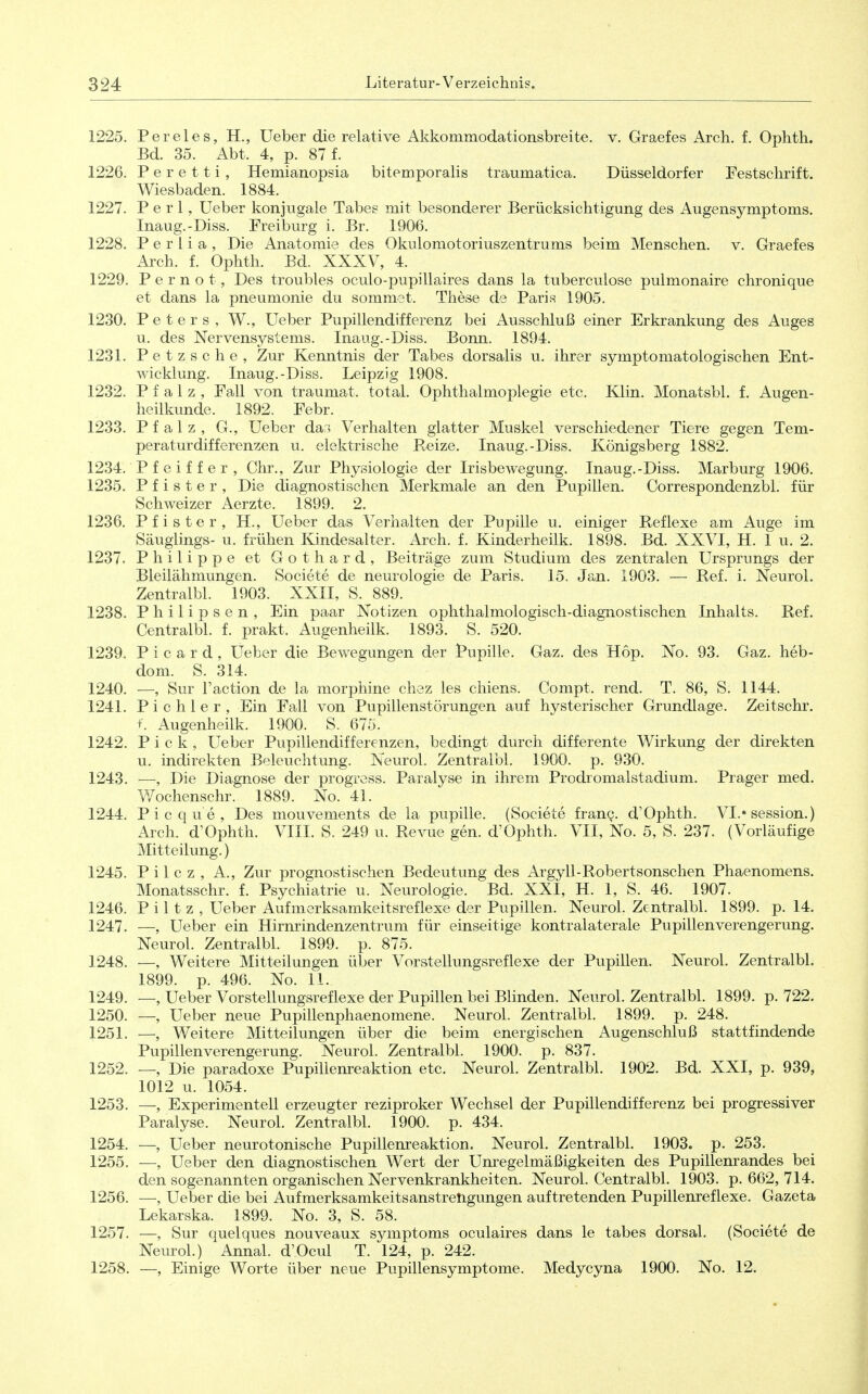 1225. Pereies, H., Ueber die relative Akkommodationsbreite, v. Graefes x4.rch, f. Ophth. Bd. 35. Abt. 4, p. 87 f. 1226. P e r e 11 i , Hemianopsia bitemporalis traumatica. Düsseldorfer Festschrift. Wiesbaden. 1884. 1227. Perl, Ueber konjugale Tabeg mit besonderer Berücksichtigung des Augensymptoms. Inaug.-Diss. Freiburg i. Br. 1906. 1228. P e r l i a , Die Anatomie des Okulomotoriuszentrums beim Menschen, v. Graefes Arch. f. Ophth. Bd. XXXV, 4. 1229. P e r n o t, Des troubles oculo-pupillaires dans la tuberculose pulmonaire chronique et dans la pneumonie du sommet. These de Paria 1905. 1230. Peters, W., Ueber Pupillendifferenz bei Ausschluß einer Erkrankung des Auges u. des Nervensystems. Inaug.-Diss. Bonn. 1894. 1231. Petzsche, Zur Kenntnis der Tabes dorsalis u. ihrer symptomatologischen Ent- wicklung. Inaug.-Diss. Leipzig 1908. 1232. Pfalz, Fall von traumat. total. Ophthalmoplegie etc. Klin. Monatsbl. f. Augen- heilkunde. 1892. Febr. 1233. Pfalz, G., Ueber dar, Verhalten glatter Muskel verschiedener Tiere gegen Tem- peraturdifferenzen u. elektrische Reize. Inaug.-Diss. Königsberg 1882. 1234. P f e i f f e r , Chr., Zur Physiologie der Irisbewegung. Inaug.-Diss. Marburg 1906. 1235. P f i s t e r , Die diagnostischen Merkmale an den Pupillen. Correspondenzbl. für Schweizer Aerzte. 1899. 2. 1236. Pf ister, H., Ueber das Verhalten der Pupille u. einiger Reflexe am Auge im Säuglings- u. frühen Kindesalter. Aich. f. Kinderheilk. 1898. Bd. XXVI, H. 1 u. 2. 1237. Philippe et Gothard, Beiträge zum Studium des zentralen Ursprungs der Bleilähmungen. Societe de neurologie de Paris. 15. Jan. 1903. — Ref. i. Neurol. Zentralbl. 1903. XXII, S. 889. 1238. Philipsen, Ein paar Notizen ophthalmologisch-diagnostischen Inhalts. Ref. Centralbl. f. prakt. Augenheilk. 1893. S. 520. 1239. Picard, Ueber die Bewegungen der Pupille. Gaz. des Hop. No. 93. Gaz. heb- dom. S. 314. 1240. —, Sur l'action de la morphine chez les chiens. Compt. rend. T. 86, S. 1144. 1241. Pichler, Ein Fall von Pupillenstörungen auf hysterischer Grundlage. Zeitschr. +. Augenheilk. 1900. S. 675. 1242. Pick, Ueber Pupillendifferenzen, bedingt durch differente Wirkung der direkten u. indirekten Beleuchtung. Neurol. Zentralbl. 1900. p. 930. 1243. •—; Die Diagnose der progress. Paralyse in ihrem Prodromalstadium. Prager med. Wochenschr. 1889. No. 41. 1244. Picque, Des mouvements de la pupille. (Societe franQ. d'Ophth. VI.» Session.) Arch. d'Ophth. VIII. S. 249 u. Revue gen. d'Ophth. VII, No. 5, S. 237. (Vorläufige Mitteilung.) 1245. P i 1 c z , A., Zur prognostischen Bedeutung des Argyll-Robertsonschen Phaenomens. Monatsschr. f. Psychiatrie u. Neurologie. Bd. XXI, H. 1, S. 46. 1907. 1246. Piltz, Ueber Aufmerksamkeitsreflexe der Pupillen. Neurol. Zentralbl. 1899. p. 14. 1247. —, Ueber ein Hirnrindenzentrum für einseitige kontralaterale Pupillen Verengerung. Neurol. Zentralbl. 1899. p. 875. 1248. —, Weitere Mitteilungen über Vorstellungsreflexe der Pupillen. Neurol. Zentralbl. 1899. p. 496. No. 11. 1249. —, Ueber Vorstellungsreflexe der Pupillen bei BHnden. Neurol. Zentralbl. 1899. p. 722. 1250. —, Ueber neue Pupillenphaenomene. Neurol. Zentralbl. 1899. p. 248. 1251. —, Weitere Mitteilungen über die beim energischen Augenschluß stattfindende Pupillen Verengerung. Neurol. Zentralbl. 1900. p. 837. 1252. —, Die paradoxe Pupillenreaktion etc. Neurol. Zentralbl. 1902. Bd. XXI, p. 939, 1012 u. 1054. 1253. —, Experimentell erzeugter reziproker Wechsel der Pupillendifferenz bei progressiver Paralyse. Neurol. Zentralbl. 1900. p. 434. 1254. —, Ueber neurotonische Pupillenxeaktion. Neurol. Zentralbl. 1903. p. 253. 1255. —, Ueber den diagnostischen Wert der Unregelmäßigkeiten des Pupillenrandes bei den sogenannten organischen Nervenkrankheiten. Neurol. Centralbl. 1903. p. 662, 714. 1256. —, Ueber die bei Aufmerksamkeitsanstretigungen auftretenden Pupillenreflexe. Gazeta Lekarska. 1899. No. 3, S. 58. 1257. —, Sur quelques nouveaux Symptoms oculaires dans le tabes dorsal. (Societe de Neurol.) Annal. d'Ocul T. 124, p. 242. 1258. —, Einige Worte über neue Pupillensymptome. Medycyna 1900. No. 12. 1