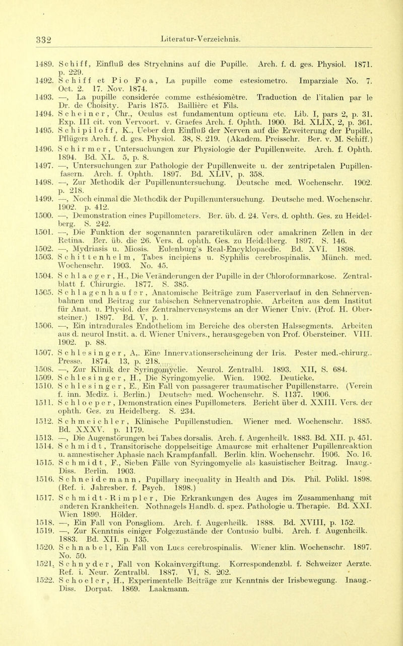 1489. Schiff, Einfluß des Strvchnins auf die Pupille. Arch, f. d. ges. Physiol. 1871. p. 229. 1492. Schiff et Pio Foa, La pupille come estesiometro. Imparziale No. 7. Oct. 2. 17. Nov. 1874. 1493. —, La pupille consideree comme esthesiometre. Traduction de l'italien par ie Dr. de Choisity. Paris 1875. Bailiiere et Fils. 1494. Scheiner, Chr., Oculus est fundamentum opticum etc. Lib. I, pars 2, p. 31. Exp. III cit. von Vervoort. v. Graefes Arch. f. Ophth. 1900. Bd. XLIX, 2, p. 361. 1495. S c h i p i 1 o f f , K., Ueber den Einfluß der Nerven auf die Erweiterung der Pupille. Pflügers Arch. f. d. ges. Physiol. 38, S. 219. (Akadem. Preisschr. Ber. v. M. Schiff.) 1496. S c h i r m e r , Untersuchungen zur Physiologie der Pupillen weite. Arch. f. Ophth. 1894. Bd. XL. 5, p. 8. 1497. —, Untersuchungen zur Pathologie der Pupillenweite u. der zentripetalen Pupillen- fasern. Arch. f. Ophth. 1897. Bd. XLIV, p. 358. 1498. —, Zur Methodik der Pupillenuntersuchung. Deutsche med. Wochenschr. 1902. p. 218. 1499. —, Noch einmal die Methodik der Pupillenuntersuchung. Deutsche med. Wochenschr. 1902. p. 412. 1500. —, Demonstration eines Pupillometers. Ber. üb. d. 24. Vers. d. ophth. Ges. zu Heidel- berg. S. 242. 1501. —, Die Funktion der sogenannten pararetikulären oder amakrinen Zellen in der Retina. Ber. üb. die 26. Vers. d. ophth. Ges. zu Heidslberg. 1897. S. 146. 1502. —, Mydriasis u. Miosis. Eulenburg's Real-Encyklopaedie. Bd. XVI. 1898. 1503. Schittenhelm, Tabes incipiens u. Syphilis cerebrospinalis. Münch, med. Wochenschr. 1903. No. 45. 1504. Schlaeger, H., Die Veränderungen der Pupille in der Chloroformnarkose. Zentral- blatt f. Chirurgie. 1877« S. 385. 1505. Schlagen haufer, Anatomische Beiträge zum Faserverlauf in den Sehnerven- bahnen und Beitrag zur tabischen Sehnervenatrophie. Arbeiten aus dem Institut für Anat. u. Physiol. des Zentralnervensystems an der Wiener Univ. (Prof. H. Ober- steiner.) 1897. Bd. V, p. 1. 1506. ■—, Ein intradurales Endotheliom im Bereiche des obersten Halssegments. Arbeiten aus d. neurol Instit. a. d. Wiener Univers., herausgegeben von Prof. Obersteiner. VIII. 1902. p. 88. 1507. Schlesinger, A,. Eine Innervationserscheinung der Iris. Pester med.-chirurg.. Presse. 1874. 13, p. 218. 1508. —, Zur Klinik der Syringomyelie. Neurol. Zentralbl. 1893. XII, S. 684. 1509. Schlesinger, H., Die Syringomyelie. Wien. 1902. Deuticke. 1510. S c h 1 e s i n g e r , E., Ein Fall von passagerer traumatischer Pupillenstarre. (Verein f. inn. Mediz. i. Berlin.) Deutsche med. Wochenschr. S. 1137. 1906. 1511. Schloeper, Demonstration eines Pupillometers. Bericht über d. XXIII. Vers, der ophth. Ges. zu Heidelberg. S. 234. 1512. Schmeichler, Klinische Pupillenstudien. Wiener med. Wochenschr. 1885. Bd. XXXV. p. 1179. 1513. —, Die Augenstörungen bei Tabes dorsalis. Arch. f. Augenheilk. 1883. Bd. XII. p. 451. 1514. Schmidt, Transitorische doppelseitige Amaurose mit erhaltener Pupillem^eaktion u. amnestischer Aphasie nach Krampfanfall. Berlin, klin. Wochenschr. 1906. No. 16. 1515. Schmidt, F., Sieben Fälle von Syringomyelie als kasuistischer Beitrag. Inaug.- Diss. Berlin. 1903. 1516. Schneidemann, Pupillary inequality in Health and Dis. Phil. Polikl. 1898. (Ref. i. Jahresber. f. Psych. 1898.) 1517. Schmidt-Rimpler, Die Erkrankungen des Auges im Zusammenhang mit anderen Krankheiten. Nothnagels Handb. d. spez. Pathologie u. Therapie. Bd. XXL Wien 1899. Holder. 1518. —, Ein Fall von PonsgHom. Arch. f. Augerheilk. 1888. Bd. XVIII, p. 152. 1519. —, Zur Kenntnis einiger Folgezustände der Contusio bulbi. Arch. f. Augenheilk. 1883. Bd. XII. p. 135. 1520. Schnabel, Ein Fall von Lues cerebrospinalis. Wiener klin. Wochenschr. 1897. No. 50. 1521. Schnyder, Fall von Kokainvergiftung. Korrespondenzbl. f. Schweizer Aerzte. Ref. i. Neur. Zentralbl. 1887. VI, S. 202. 1522. Schoeler, H., Experimentelle Beiträge zur Kenntnis der Irisbewegung. Inaug.- Diss. Dorpat. 1869. Laakmann.