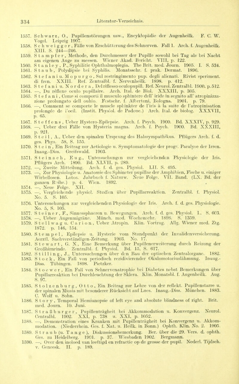 1557. Schwarz, 0., Pupillenstörungen usw., Encyklopädie der Augenheilk. F. C. W. Vogel. Leipzig 1907. 1558. Schweigger, Fälle von Erschütterung des Sehnerven. Fall 1. Arch. f. Augenheilk. XIII. S. 244—246. 1559. Stampfer, Methode, den Durchmesser der Pupille sowohl bei Tag als bei Nacht am eigenen Auge zu messen. Wiener Akad. Bericht. VIII, p. 122. 1560. Stanley,?., Syphilitic Ophthalmoplegia. The Brit. med. Journ. 1905. I. S. 534. 1561. Staub, Polydipsie bei Syphilis. Monatsschr. f. prak. Dermat. 1896. 1562. S t e f a n i u. M o p u r g o , Sul restringimento pup. degli alienati. Rivist speriment. di fren. XXIII. Ref. Zentralbl. f. Nervenheilk. 1898. p. 412. 1563. Stefani u. Nor der a, Delriflesso oculopupill. Ref. Neurol. Zentralbl. 1900. p. 512. 1564. —, Du reflexe oculo pupillaire. Arch. Ital. de Biol. XXXIII, p. 305. 1565. Stefani, Come si comporti il musculo sphintere dell' iride in segnito all' atropinizza- zione prolungato dell ouhio. Festschr. f. Albertoni, Bologna. 1901. p. 79. 1566. —, Comment se comporte le muscle Sphinkter de Firis ä la suite de l'atropinisation prolongee de i'oeil. (Instit. Physiol. de Padoue.) Arch. Ital. de biolog. XXXVII, p. 65. 1567. Steffens, üeber Hystero-Epilepsie. Arch. f. Psych. 1900. Bd. XXXIV, p. 929. 1568. —, Ueber drei Fälle von Hysteria masna. Arch. f. Psych. 1900. Bd. XXXIII, p. 921. 1569. Steil, A., Ueber den spinalen Ursprung des Halssympathikus. Pflügers Arch. f. d. ges. Phys. 58, S. 155. 1570. Stein, Ein Beitrag zur Aetiologie u. Symptomatologie der progr. Paralyse der Irren. Inaug.-Diss. Greifswald. 1903. 1571. S t e i n a c h , E u g., Untersuchungen zur vergleichenden Physiologie der Iris. Pflügers Arch. 1890. Bd. XLVII, p. 289. 1572. —, Zweite Mitteilung. Arch. f. d. ges. Physiol. LH. S. 495. 1573. —, Zur Physiologie u. x4natomie des Sphincter pupillae der Amphibien, Fische u. einiger Wirbellosen. Lotos. Jahrbuch f. Naturw. Neue Folge. VII. Band. (LX. Bd. der ganzen Roihe.) p. 4. Wien. 1892. 1574. —. Neue Folge. XII. 1575. —, Vergleichende physiol. Studien über Pupillarreaktion. Zentralbl. f. Physiol. No. 5. S. 105. 1576. Untersuchungen zur vergleichenden Physiologie der Iris. Arch. f. d. ges. Physiologie. No. 5, S. 105. 1577. Steiner, F., Sinnessphaeren u. Bewegungen. Arch. f. d. ges. Physiol. L. S. 603. 1578. —, Ueber Augenmigräne. Münch, med. Wochencchr. 1898. S. 1359. 1579. Stellwagu. Carion, Ueber Atropin. Klin. Vortrag. AUg. Wiener med. Ztg. 1872. p. 146, 154. 1580. Stempel, Epilepsie u. Hysterie vom Standpunkt der Invalidenversicherung. Aerztl. Sachverständigen-Zeitung. 1903. No. 17. 1581. Stewart, G. N., Eine Bemerkung über Pupillenerweiterung durch Reizung der Großhirnrinde. Zentralbl. f. Phjrsiol. Bd. 15, S. 617. 1582. Stilling, J., Untersuchungen über den Bau der optischen Zentralorgane. 1882. 1583. Stock, Ein Fall von periodisch rezidivierender Okulomotoriuslähmung. Inaug.- Diss. Tübingen. 1898. Pietzker. 1584. S t o e w e r , Ein Fall von Sehnervenatrophie bei Diabetes nebst Bemerkungen über Pupillarreaktion bei Durchleuchtung der Sklera. Klin. Monatsbl. f. Augenheilk. Aug. S. 97. 1585. Stolzenburg, Otto, Ein Beitrag zur Lehre von der reflekt. Pupillenstarre u. der spinalen Miosis mit besonderer Rücksicht auf Lues. Inaug.-Diss. München. 1883. C. Wolf u. Sohn. 1586. Story, Temporal Hemianopsie of left eye and absolute blindness of right. Brit. med. Journ. 10. Juni. 1587. Straßburger, Pupillenträgheit bei Akkommodation u. Konvergenz. Neurol. Centralbl. 1902. XXI, p. 738 u. XXI, p. 1052. 1588. —, Demonstration eines Kranken mit Pupillenträgheit bei Konvergenz u. Akkom- modation. (Niederrhein. Ges. f. Nat. u. Heilk. in Bonn.) Ophth. Klin. No. 2. 1905. 1589. Straub (u. Tange), Diskussionsbemerkung. Ber. über die 29. Vers. d. ophth. Ges. zu Heidelberg. 1901. p. 37. Wiesbaden 1902. Bergmann. 1590. —, Over den inoloed van leeftigd en refractic op de grosse der pupil. Nederl. Tijdsch. V. Geneesk. II. p. 189.