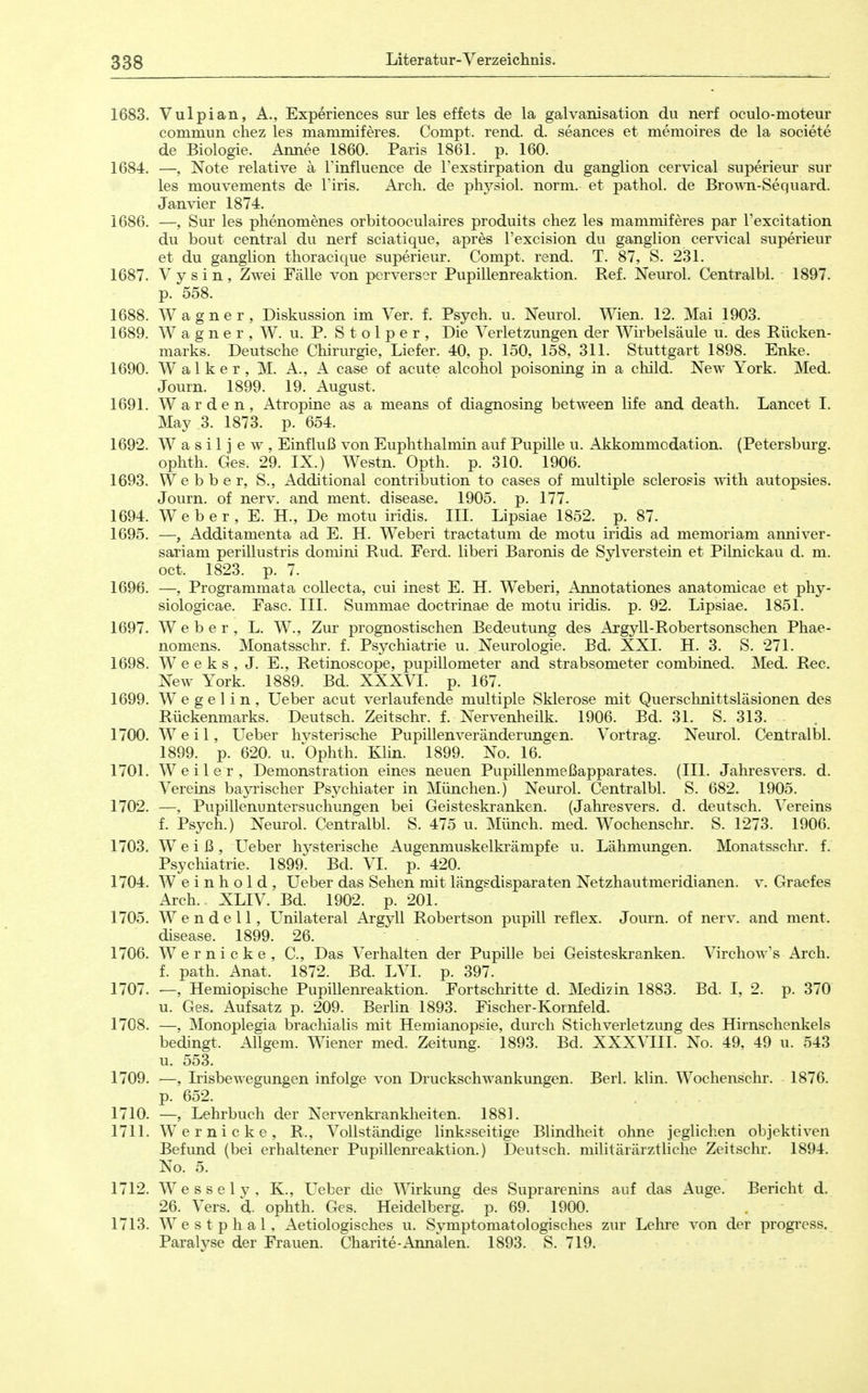 1683. Vulpian, A., Experiences sur les effets de la galvanisation du nerf oculo-moteur commun cliez les mammiferes. Compt. rend. d. seances et memoires de la societe de Biologie. Armee 1860. Paris 1861. p. 160. 1684. —, Note relative a l'influence de rexstirpation du ganglion cervical superieur sur les mouvements de l'iris. Arch. de physiol. norm, et pathol. de Bro^m-Sequard. Jan\äer 1874. 1686. —, Sur les phenomenes orbitooculaires produits cliez les mammiferes par l'excitation du bout central du nerf sciatique, apres l'excision du ganglion cervical superieur et du ganglion thoracique superieur. Compt. rend. T. 87, S. 231. 1687. V y s i n , Zwei Fälle von perverser Pupillenreaktion. Ref. Neurol. Centralbl. 1897. p. 558. 1688. Wagner, Diskussion im Ver. f. Psych, u. Neurol. Wien. 12. Mai 1903. 1689. W a g n e r , W. u. P. S t o 1 p e r , Die Verletzungen der Wirbelsäule u. des Rücken- marks. Deutsche Chirurgie, Liefer. 40, p. 150, 158, 311. Stuttgart 1898. Enke. 1690. Walker, M. A., A case of acute alcohol poisoning in a child. New York. Med. Journ. 1899. 19. August. 1691. Warden, Atropine as a means of diagnosing between life and death. Lancet I. May 3. 1873. p. 654. 1692. W a s i 1 j e w , Einfluß von Euphthalmin auf Pupille u. Akkommodation. (Petersburg, ophth. Ges. 29. IX.) Westn. Opth. p. 310. 1906. 1693. Webber, S., Additional contribution to cases of multiple sclerosis with autopsies. Journ. of nerv, and ment. disease. 1905. p. 177. 1694. Weber, E. H., De motu iridis. III. Lipsiae 1852. p. 87. 1695. —, Additamenta ad E. H. Weberi tractatum de motu iridis ad memoriam anniver- sariam perillustris domini Rud. Ferd. liberi Baronis de Sylverstein et Pilnickau d. m. oct. 1823. p. 7. 1696. —, Programmata collecta, cui inest E. H. Weberi, Annotationes anatomicae et phy- siologicae. Fase. III. Summae doctrinae de motu iridis, p. 92. Lipsiae. 1851. 1697. Weber, L. W., Zur prognostischen Bedeutung des Argyll-Robertsonschen Phae- nomens. Monatsschr. f. Psychiatrie u. Neurologie. Bd. XXI. H. 3. S. 271. 1698. W e e k s , J. E., Retinoscope, pupillometer and strabsometer combined. Med. Ree. New York. 1889. Bd. XXXYI. p. 167. 1699. W e g e 1 i n , Ueber acut verlaufende multiple Sklerose mit Querschnittsläsionen des Rückenmarks. Deutsch. Zeitschr. f. Nervenheilk. 1906. Bd. 31. S. 313. 1700. Weil, Ueber hvsterische Pupillenveränderungen. Vortrag. Neurol. Centralbl. 1899. p. 620. u. Ophth. Klin. 1899. No. 16. 1701. Weiler, Demonstration eines neuen Pupillenmeßapparates. (III. Jahresvers. d. Vereins baj^ischer Psychiater in München.) Neurol. Centralbl. S. 682. 1905. 1702. —, Pupillenuntersuchungen bei Geisteskranken. (Jahresvers. d. deutsch. Vereins f. Psych.) Neurol. Centralbl. S. 475 u. Münch, med. Wochenschr. S. 1273. 1906. 1703. Weiß, Ueber hysterische Augenmuskelkrämpfe u. Lähmungen. Monatsschr. f. Psycliiatrie. 1899. Bd. VI. p. 420. 1704. W e i n h o 1 d , Ueber das Sehen mit längsdisparaten Netzhautmeridianen, v. Graefes Arch. XLIV. Bd. 1902. p. 201. 1705. W e n d e 11, L^nilateral Argyll Robertson pupill reflex. Journ. of nerv, and ment. disease. 1899. 26. - 1706. W e r n i c k e , C, Das Verhalten der Pupille bei Geisteskranken. Virchow's Arch. f. path. Anat. 1872. Bd. LVI. p. 397. 1707. •—, Hemiopische Pupillenreaktion. Fortschritte d. Medizin 1883. Bd. I, 2. p. 370 u. Ges. Aufsatz p. 209. Berhn 1893. Fischer-Kornfeld. 1708. —, Monoplegia brachialis mit Hemianopsie, durch Stich Verletzung des Hirnschenkels bedingt. Allgem. Wiener med. Zeitung. 1893. Bd. XXXVIII. No. 49, 49 u. 543 u. 553. 1709. —, Irisbewegungen infolge von Druckschwankungen. Berl. klin. Wochenschr. 1876. p. 652. 1710. —, Lehrbuch der Nervenkrankheiten. 1881. 1711. Wernicke, R., Vollständige linksseitige Blindheit olme jeglichen objektiven Befund (bei erhaltener Pupillenreaktion.) Deutsch, militärärztliche Zeitschr. 1894. No. 5. 1712. W e s s e 1 y , K., Ueber die Wirkung des Suprarenins auf das Auge. Bericht d. 26. Vers. 6,. ophth. Ges. Heidelberg, p. 69. 1900. 1713. Westplial, Aetiologisches u. Symptomatologisches zur Lehre von der progress. Paralyse der Frauen. Charite-Annalen. 1893. S. 719.