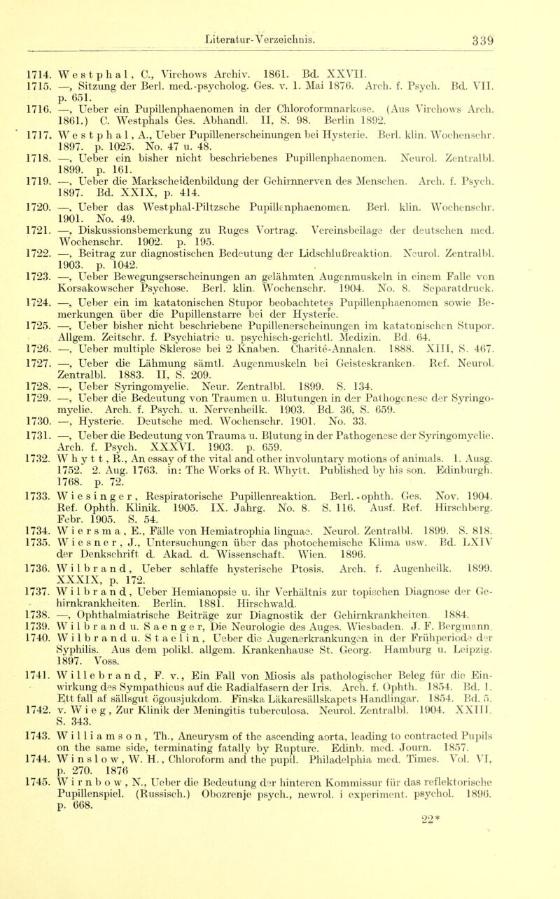 1714. Westphal, C, Virchows Archiv. 1861. Bd. XXVII. 1715. —, Sitzung der Berl. med.-psycholog. Ges. v. 1. Mai 1876. Arch. f. Psych. Bd. VII. p. 651. 1716. —, Ueber ein Pupillenphaenomen in der Chloroformnarkose. (Aus Virchows Arch. 1861.) C. Westphals Ges. Abhandl. II, S. 98. Berlin 1892. 1717. W e s t p h a 1, A., Ueber Pupillenerscheinungen bei Hysterie. Berl. klin. Wochenschr. 1897. p. 1025. No. 47 u. 48. 1718. —, Ueber ein bisher nicht beschriebenes Pupillenphaenomen. Neurol. Zentralbl. 1899. p. 161. 1719. —, Ueber die Markscheidenbildung der Gehirnnerven des Menschen. Arch. f. Psych. 1897. Bd. XXIX, p. 414. 1720. —, Ueber das Westphal-Piltzsche Pupillenphaenomen. Berl. klin. Wochenschr. 1901. No. 49. 1721. —, Diskussionsbemerkung zu Ruges Vortrag. Vereinsbeilage der deutschen med. Wochenschr. 1902. p. 195. 1722. —, Beitrag zur diagnostischen Bedeutung der Lidschlußreaktion. Neurol. Zentralbl. 1903. p. 1042. 1723. —, Ueber Bewegungserscheinungen an gelähmten Augenmuskeln in einem Falle von Korsakowscher Psychose. Berl. klin. Wochenschr. 1904. No. 8. Separatdruck. 1724. —, Ueber ein im katatonischen Stupor beobachtetes Pupillenphaenomen sowie Be- merkungen über die Pupillenstarre bei der Hysterie. 1725. —, Ueber bisher nicht beschriebene Pupillenerscheinungen im katatonischen Stupor. Allgem. Zeitschr. f. Psychiatrie u. psychisch-gerichtl. Medizin. Bd. 64. 1726. —. Ueber multiple Sklerose bei 2 Knaben. Charite-Annalen. 1888. XIII, S. 467. 1727. —, LTeber die Lähmung sämtl. Augenmuskeln bei Geisteskranken. Ref. Neurol. Zentralbl. 1883. II, S. 209. 1728. — Ueber Syringomyelie. Neur. Zentralbl. 1899. S. 134. 1729. —, Ueber die Bedeutung von Traumen u. Blutungen in der Pathogenese der Syringo- myelie. Arch. f. Psych, u. Nervenheilk. 1903. Bd. 36, S. 659. 1730. —, Hysterie. Deutsche med. Wochenschr. 1901. No. 33. 1731. —, Ueber die Bedeutung von Trauma u. Blutung in der Pathogenese der Syringomyelie. Arch. f. Psych. XXXVL 1903. p. 659. 1732. W h y 11, R., An essay of the vital and other involuntary motions of animals. 1. Ausg. 1752. 2. Aug. 1763. in: The Works of R. Whytt. Published by his son. Edinburgh. 1768. p. 72. 1733. Wiesinger, Respiratorische Pupillenreaktion. Berl.-ophth. Ges. Nov. 1904. Ref. Ophth. Khnik. 1905. IX. Jahrg. No. 8. S. 116. Ausf. Ref. Hirschberg. Febr. 1905. S. 54. 1734. W i e r s m a , E., Fälle von Hemiatrophia linguae. Neurol. Zentralbl. 1899. S. 818. 1735. Wiesner, J., Untersuchungen über das photochemische Klima usw. Bd. LXIV der Denkschrift d. Akad. d. Wissenschaft. Wien. 1896. 1736. Wilbrand, Ueber schlaffe hysterische Ptosis. Arch. f. Aueenheilk. 1899. XXXIX, p. 172. 1737. Wilbrand, Ueber Hemianopsie u. ihr Verhältnis zur topischen Diagnose der Ge- hirnkrankheiten. Berlin. 1881. Hirschwald. 1738. —, Ophthalmiatrische Beiträge zur Diagnostik der Gehirnkrankheiien, 1884. 1739. Wilbrand u. Saenger, Die Neurologie des Auges. Wiesbaden. J. F. Bergmann. 1740. Wilbrand u. Staelin, Ueber die Augenerkrankungen in der Frühperiode der Syphilis. Aus dem polikl. allgem. Krankenhause St. Georg. Hamburg u. Leipzig. 1897. Voss. 1741. Willebrand, F. v., Ein Fall von Miosis als pathologischer Beleg für die Ein- wirkung des Sympathicus auf die Radialfasern der Iris. Arch. f. Ophth. 1854. Bd. 1. Ett fall af sällsgut ögousjukdom. Finska Läkaresällskapets Handlingar. 1854. Bd. 5. 1742. V. W i e g , Zur Khnik der Meningitis tuberculosa. Neurol. Zentralbl. 1904. XXIII. S. 343. 1743. W i 11 i a m s o n , Th., Aneurysm of the ascending aorta, leading to contracted Pupils on the same side, terminating fatally by Rupture. Edinb. med. Journ. 1857. 1744. W i n s 1 o w , W. H., Chloroform and the pupil. Phüadelphia med. Times. Vol. VI, p. 270. 1876 1745. W i r n b o w , N., Ueber die Bedeutung der hinteren Kommissur für das reflektorische Pupillenspiel. (Russisch.) Obozrenje psych., newol. i experiment. psychol. 1896. p. 668. 22*