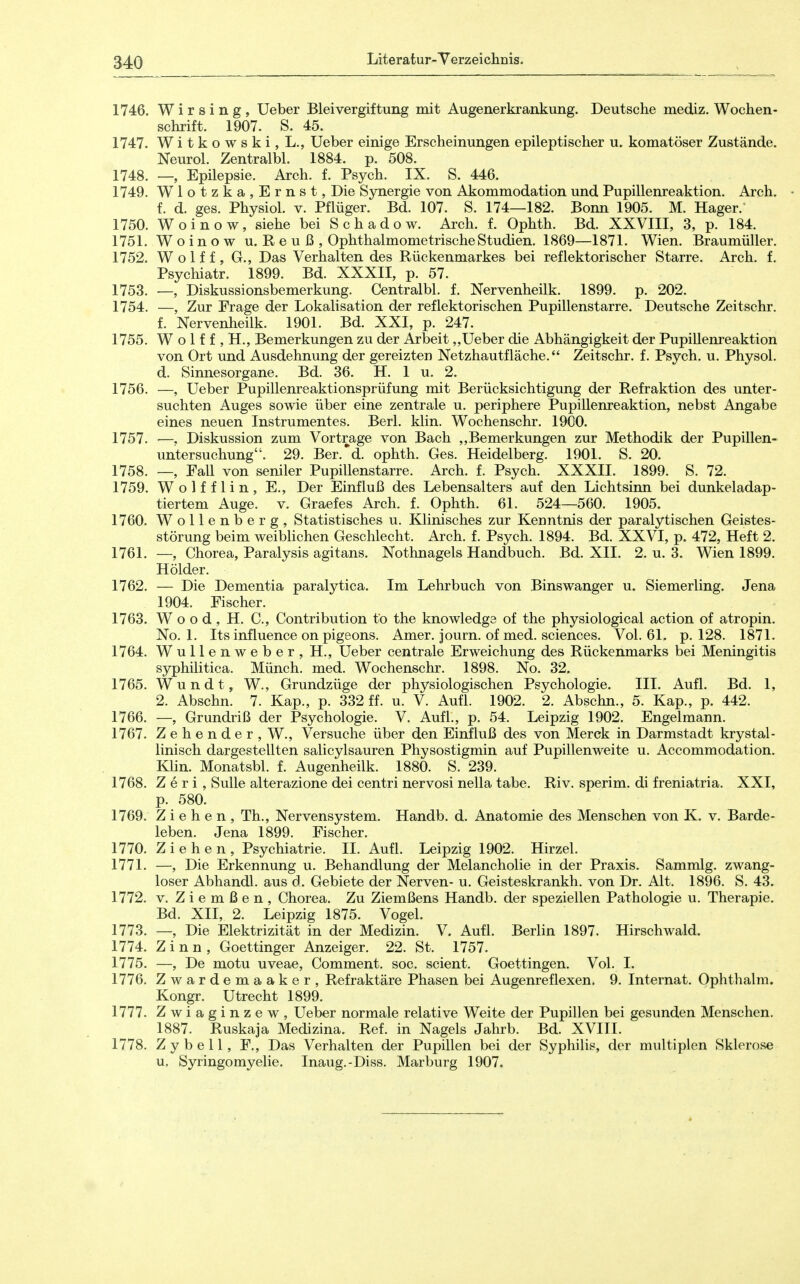 1746. Wirsing, lieber Bleivergiftung mit Augenerkrankung. Deutsche mediz. Wochen- schrift. 1907. S. 45. 1747. WitkowskijL., Ueber einige Erscheinungen epileptischer u. komatöser Zustände. Neurol. Zentralbl. 1884. p. 508. 1748. Epilepsie. Arch. f. Psych. IX. S. 446. 1749. Wlotzka,Ernst, Die Sjniergie von Akommodation und Pupillenreaktion. Arch. f. d. ges. Physiol. v. Pflüger. Bd. 107. S. 174—182. Bonn 1905. M. Hager. 1750. Woinow, siehe bei S c h a d o w. Arch. f. Ophth. Bd. XXVIIl, 3, p. 184. 1751. Woinow u. Reuß, Ophthalmometrische Studien. 1869—1871. Wien. Braumüller. 1752. Wolf f , G., Das Verhalten des Rückenmarkes bei reflektorischer Starre. Arch. f. Psychiatr. 1899. Bd. XXXII, p. 57. 1753. —, Diskussionsbemerkung. Centralbl. f. Nervenheilk. 1899. p. 202. 1754. —, Zur Frage der Lokalisation der reflektorischen Pupillenstarre. Deutsche Zeitschr. f. Nervenheilk. 1901. Bd. XXI, p. 247. 1755. W o 1 f f , H., Bemerkungen zu der Arbeit „Ueber die Abhängigkeit der Pupillenreaktion von Ort und Ausdehnung der gereizten Netzhautfläche. Zeitschr. f. Psych, u. Physol. d. Sinnesorgane. Bd. 36. H. 1 u. 2. 1756. —, Ueber Pupillenreaktionsprüfung mit Berücksichtigung der Refraktion des unter- suchten Auges sowie über eine zentrale u. periphere Pupillenreaktion, nebst Angabe eines neuen Instrumentes. Berl. klin. Wochenschr. 1900. 1757. —, Diskussion zum Vortrage von Bach ,,Bemerkungen zur Methodik der Pupillen- untersuchung. 29. Ber. d. ophth. Ges. Heidelberg. 1901. S. 20. 1758. —, Fall von seniler Pupillenstarre. Arch. f. Psych. XXXII. 1899. S. 72. 1759. W o 1 f f 1 i n , E., Der Einfluß des Lebensalters auf den Lichtsinn bei dunkeladap- tiertem Auge. V. Graefes Arch. f. Ophth. 61. 524—560. 1905. 1760. Wollenberg, Statistisches u. Klinisches zur Kenntnis der paralytischen Geistes- störung beim weiblichen Geschlecht. Arch. f. Psych. 1894. Bd. XXVI, p. 472, Heft 2. 1761. —, Chorea, Paralysis agitans. Nothnagels Handbuch. Bd. XII. 2. u. 3. Wien 1899. Hölder. 1762. — Die Dementia paralytica. Im Lehrbuch von Binswanger u. Siemerling. Jena 1904. Fischer. 1763. Wood, H. C, Contribution to the knowledge of the physiological action of atropin. No. 1. Its influence on pigeons. Amer. journ. of med. sciences. Vol. 61. p. 128. 1871. 1764. Wullenweber, H., Ueber centrale Erweichung des Rückenmarks bei Meningitis syphilitica. Münch, med. Wochenschr. 1898. No. 32. 1765. Wundt, W., Grundzüge der physiologischen Psychologie. III. Aufl. Bd. 1, 2. Abschn. 7. Kap., p. 332 ff. u. V. Aufl. 1902. 2. Abschn., 5. Kap., p. 442. 1766. —, Grundriß der Psychologie. V. Aufl., p. 54. Leipzig 1902. Engelmann. 1767. Zehender, W., Versuche über den Einfluß des von Merck in Darmstadt krystal- linisch dargestellten salicylsauren Physostigmin auf Pupillenweite u. Accommodation. Klin. Monatsbl. f. Augenheilk. 1880. S. 239. 1768. Z e r i, Sülle alterazione dei centri nervosi nella tabe. Riv. sperim. di freniatria. XXI, p. 580. 1769. Ziehen, Th., Nervensystem. Handb. d. Anatomie des Menschen von K. v. Barde- leben. Jena 1899. Fischer. 1770. Ziehen, Psychiatrie. II. Aufl. Leipzig 1902. Hirzel. 1771. —, Die Erkennung u. Behandlung der Melancholie in der Praxis. Sammig. zwang- loser Abhandl. aus d. Gebiete der Nerven- u. Geisteskrankh. von Dr. Alt. 1896. S. 43. 1772. V. Ziemßen, Chorea. Zu Ziemßens Handb. der speziellen Pathologie u. Therapie. Bd. XII, 2. Leipzig 1875. Vogel. 1773. —, Die Elektrizität in der Medizin. V. Aufl. Berlin 1897. Hirschwald. 1774. Zinn, Goettinger Anzeiger. 22. St. 1757. 1775. —, De motu uveae, Comment. soc. scient. Goettingen. Vol. I. 1776. Zwardemaaker, Refraktäre Phasen bei Augenreflexen. 9. Internat. Ophthalm. Kongr. Utrecht 1899. 1777. Zwiaginzew, Ueber normale relative Weite der Pupillen bei gesunden Menschen. 1887. Ruskaja Medizina. Ref. in Nagels Jahrb. Bd. XVIII. 1778. Z y b e 11, F., Das Verhalten der Pupillen bei der Syphilis, der multiplen Sklerose u. Syringomyelie. Inaug.-Di.ss. Marburg 1907.