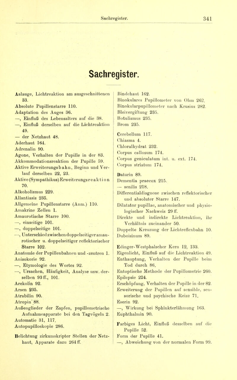 Sachregister. Aalauge, Lichtreaktion am ausgeschnittenen 33. Absolute Pupillenstarre 110. Adaptation des Auges 36. —, Einfluß des Lebensalters auf die 38. —, Einfluß derselben auf die Lichtreaktion 49. — der Netzhaut 48. Aderhaut 164. Adrenalin 90. Agone, Verhalten der Pupille in der 83. Akkommodationsreaktion der Pupille 59. Aktive Erweiterungsbahn, Beginn und Ver- lauf derselben 22, 23. Aktive (Sympathikus) Erweiterungs r e a k t i o n 70. Alkoholismus 229. Allantiasis 235. Allgemeine Pupillenstarre (Anm.) 110. Amakrine Zellen 1. Amaurotische Starre 100. —. einseitige 101. —, doppelseitige 101. —, Unterschied zwischen doppelseitiger amau- rotischer u. doppelseitiger reflektorischer Starre 102. Anatomie der Pupillenbahnen und -Zentren 1. Anisokorie 92. —, Etymologie des Wortes 92. —, Ursachen, Bäufigkeit, Analyse usw. der- selben 93 fl., 101. Arekolin 92. Arsen 235. Atrabilin 90. Atropin 88. Außenglieder der Zapfen, pupillometrische Aufnahmeapparate bei den Tagvögeln 2. Automatie 31, 117, Autopupilloskopie 286. Belichtung zirkumskripter Stellen der Netz- haut, Apparate dazu 264 ff. Bindehaut 162. Binokulares Pupillometer von Ohm 262. Binokularpupillometer nach Krusius 282. Bleivergiftung 235. Botulismus 235. Brom 235. - . Cerebellum 117. Chiasma 4. Chloralhydrat 232. Corpus callosum 174. Corpus geniculatum int. u. ext. 174. Corpus striatum 174, Daturin 89. Dementia praecox 215, — senilis 218, Differentialdiagnose zwischen reflektorischer und absoluter Starre 147. Dilatator pupillae, anatomischer und physio- logischer Nachweis 29 ff. Direkte und indirekte Lichtreaktion, ihr Verhältnis zueinander 50. Doppelte Kreuzung der Lichtreflexbahn 10. Duboisinum 89. Edinger-Westphalscher Kern 12, 133. Eigenlicht, Einfluß auf die Lichtreaktion 49. Enthauptung, Verhalten der Pupille beim Tod durch 86. Entoptische Methode der Pupillometrie 260. Epilepsie 224. Erschöpfung, Verhalten der Pupille in der 82. Erweiterung der Pupillen auf sensible, sen- sorische und psychische Reize 71. Eserin 92. —, Wirkung bei Sphinkterlähmung 163. Euphthalmin 90. Farbiges Licht, Einfluß desselben auf die Pupille 52. Form der Pupille 41. —, Abweichung von der normalen Form 99.