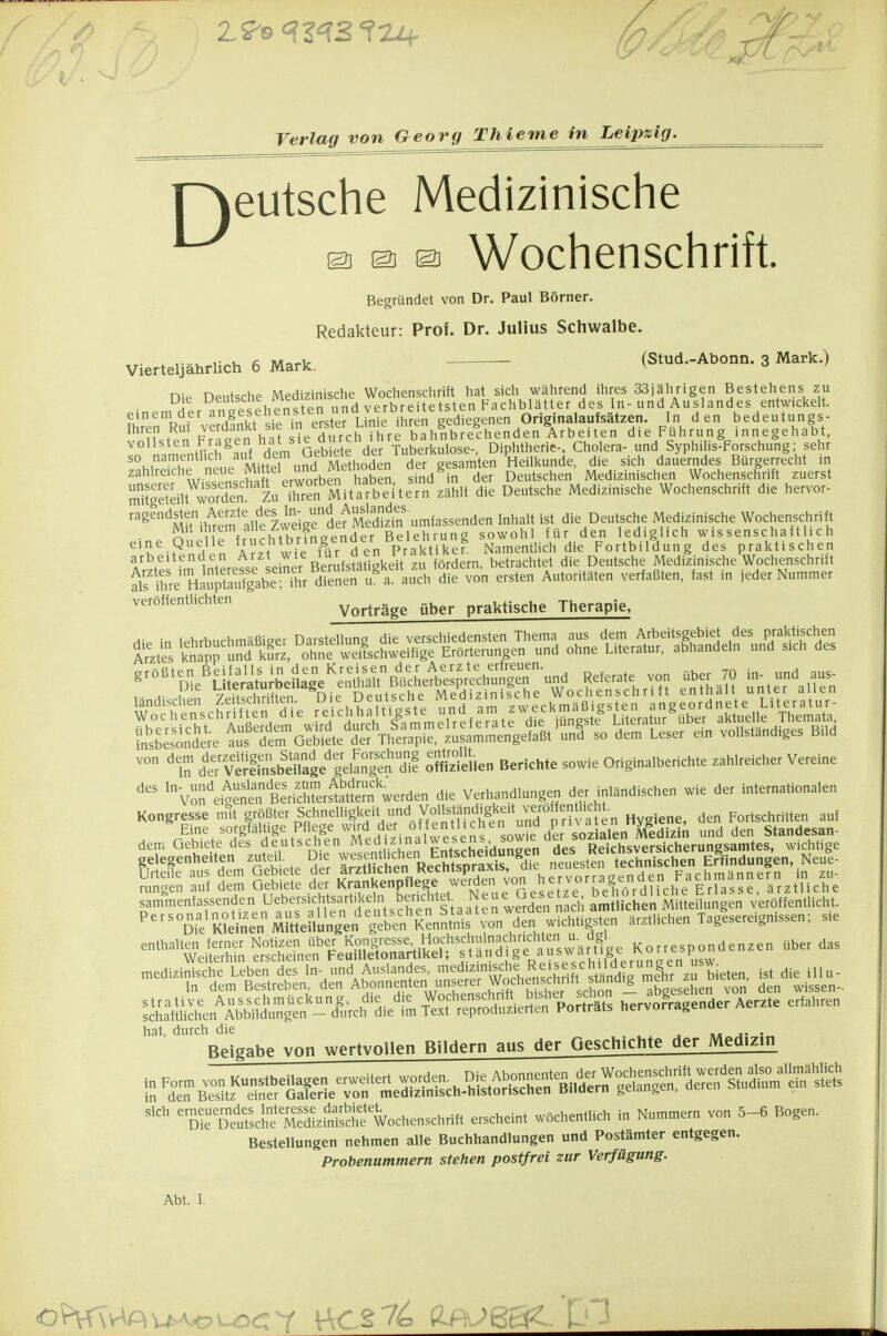 Verlag von Georg Thieme in Leipzig. D eutsche Medizinische o © a Wochenschrift Begründet von Dr. Paul Börner. Redakteur: Prof. Dr. Julius Schwalbe. . f: M^^v (Stud.-Abonn. 3 Mark.) Vierteljährlich 6 Mark. v ' nie Deutsche Medizinische Wochenschrift hat sich während ihres 33jährigen Bestehens zu Jtr .naP^Phens en und verbreitetsten Fachblätter des In- und Auslandes entwickelt. fv!^%^f vor&t sie in e^^^^^ gediegenen Originalaufsätzen. In den bedeutungs- ^^'?ut^pn FrJpet hät s^^^^^ bahnbrechenden Arbeiten die Führung innegehabt, ''''^' ♦r^h^.,?f HVm Geb ete der Tuberkulose-, Diphtherie-, Cholera- und Syphilis-Forschung; sehr so namentlich auf dem üebiete a^^^^ Heilkunde, die sich dauerndes Bürgerrecht in zahlreiche neue Ml tel u^^^^^ sind^in der Deutschen Medizinischen Wochenschrift zuerst Stellt woX Zu Tre^^ die Deutsche Medizinische Wochenschrift die hervor- ragendsten Aeate des ^n- und Au^^^^^^^^ 1!'^» die Deutsche Medizinische Wochenschrift Mit Ihrem aue Avvei^c Belehrung sowohl für den lediglich wissenschaftlich 'T-Hndon A 7t wie für den Pral^^^ Namentlich die Fortbildung des praktischen arbeitenden Arzt wie lurae^ betrachtet die Deutsche Medizinische Wochenschrift Äe HaÄabe ihr di^^^^^^ von ersten Autoritäten verfaßten, fast in jeder Nummer veröffentlichten Vorträge über praktische Therapie, ^•'''^J'nl^ill^J^lSS-S^J^^I^-nn^ R^'a.e von aber 70 „„d a«. mmärniEmmsBim d'eV W;Sbirge'|elSgen'dif oSllen Berichte sowie Originalberichte zahlreicher Vereine \::%!^rn!ntJl^^^^^ die Verhandlungen der inländischen wie der internationalen Kongresse mit größter Schnelligkeit und Vollständi^^^^^ Fortschritten auf mmmmmmm ''°S':K,iS^.m^e^<u^^n^^^^^^^ «etlichen Tagesereignissen; sie --'t*.i™^r.r?bin'.:rAbÄSÄ lSXL^A^IiS^^^S;,^%^^ SÄeS-PoSS H-iÄnder Ae..e er,abre„ hat, durch die , »« j« • Beigabe von wertvollen Bildern aus der Geschichte der Medizin ,„ Form von K.ns.beUagen erweitert -?'^^^<y-^iS^^^^^^^ in den Besitz einer Galerie von medizinisch-historischen Biiaern geidiigc. , sich erneuemdes^Me^^^^^^^ ^^^^^^.^^ Hummern von 5-6 Bogen. Bestellungen nehmen alle Buchhandlungen und Postämter entgegen. Probenummern stehen postfrei zur Verfügung.