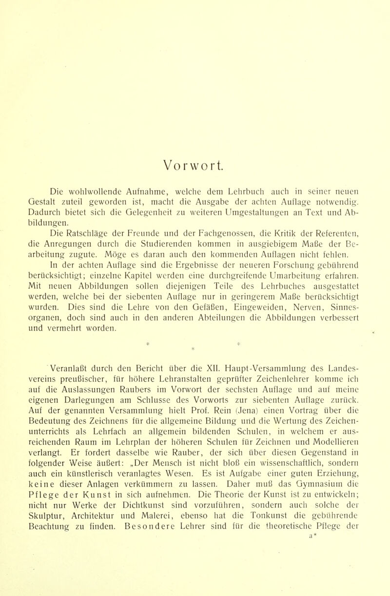 Vorwort. Die wohlwollende Aufnahme, welche dem Lehrbuch auch in seiner neuen Gestalt zuteil geworden ist, macht die Ausgabe der achten Auflage notwendig. Dadurch bietet sich die Gelegenheit zu weiteren Umgestaltungen an Text und Ab- bildungen. Die Ratschläge der Freunde und der Fachgenossen, die Kritik der Referenten, die Anregungen durch die Studierenden kommen in ausgiebigem Mafk der Be- arbeitung zugute. Möge es daran auch den kommenden Auflagen nicht fehlen. In der achten Auflage sind die Ergebnisse der neueren Forschung gebührend berücksichtigt; einzelne Kapitel werden eine durchgreifende Umarbeitung erfahren. Mit neuen Abbildungen sollen diejenigen Teile des Lehrbuches ausgestattet werden, welche bei der siebenten Auflage nur in geringerem Maße berücksichtigt wurden. Dies sind die Lehre von den Gefäßen, Eingeweiden, Nerven, Sinnes- organen, doch sind auch in den anderen Abteilungen die Abbildungen verbessert und vermehrt worden. * Veranlaßt durch den Bericht über die XII. Haupt-Versammlung des Landes- vereins preußischer, für höhere Lehranstalten geprüfter Zeichenlehrer komme ich auf die Auslassungen Raubers im Vorwort der sechsten Auflage und auf meine eigenen Darlegungen am Schlüsse des Vorworts zur siebenten Auflage zurück. Auf der genannten Versammlung hielt Prof. Rein (Jena) einen Vortrag über die Bedeutung des Zeichnens für die allgemeine Bildung und die Wertung des Zeichen- unterrichts als Lehrfach an allgemein bildenden Schulen, in welchem er aus- reichenden Raum im Lehrplan der höheren Schulen für Zeichnen und Modellieren verlangt. Er fordert dasselbe wie Rauber, der sich über diesen Gegenstand in folgender Weise äußert: „Der Mensch ist nicht bloß ein wissenschaftlich, sondern auch ein künstlerisch veranlagtes Wesen. Es ist Aufgabe einer guten Erziehung, keine dieser Anlagen verkümmern zu lassen. Daher muß das Gymnasium die Pflege der Kunst in sich aufnehmen. Die Theorie der Kunst ist zu entwickeln; nicht nur Werke der Dichtkunst sind vorzuführen, sondern auch solche der Skulptur, Architektur und Malerei, ebenso hat die Tonkunst die gebührende Beachtung zu finden. Besondere Lehrer sind für die theoretische Pflege der