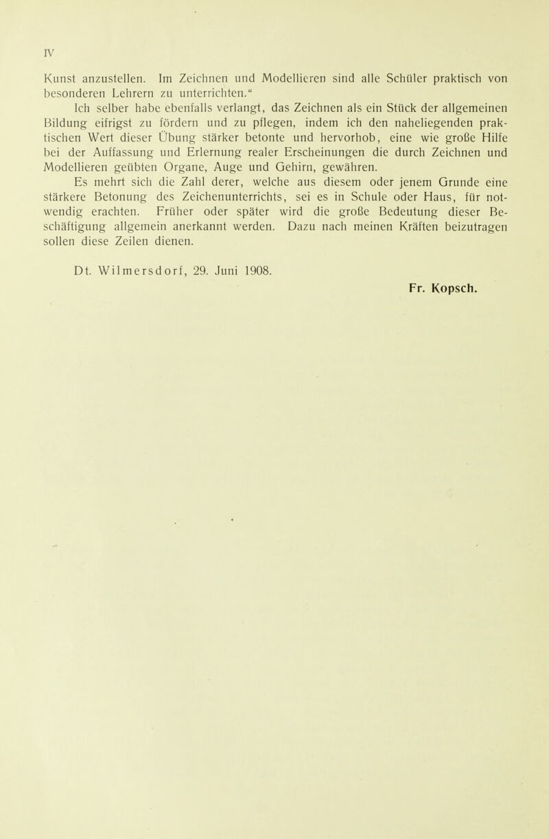 IV Kunst anzustellen. Im Zeichnen und Modellieren sind alle Schüler praktisch von besonderen Lehrern zu unterrichten. Ich selber habe ebenfalls verlangt, das Zeichnen als ein Stück der allgemeinen Bildung eifrigst zu fördern und zu pflegen, indem ich den naheliegenden prak- tischen Wert dieser Übung stärker betonte und hervorhob, eine wie große Hilfe bei der Auffassung und Erlernung realer Erscheinungen die durch Zeichnen und Modellieren geübten Organe, Auge und Gehirn, gewähren. Es mehrt sich die Zahl derer, welche aus diesem oder jenem Grunde eine stärkere Betonung des Zeichenunterrichts, sei es in Schule oder Haus, für not- wendig erachten. Früher oder später wird die große Bedeutung dieser Be- schäftigung allgemein anerkannt werden. Dazu nach meinen Kräften beizutragen sollen diese Zeilen dienen. Dt. Wilmersdorf, 29. Juni 1908. Fr. Kopsch.